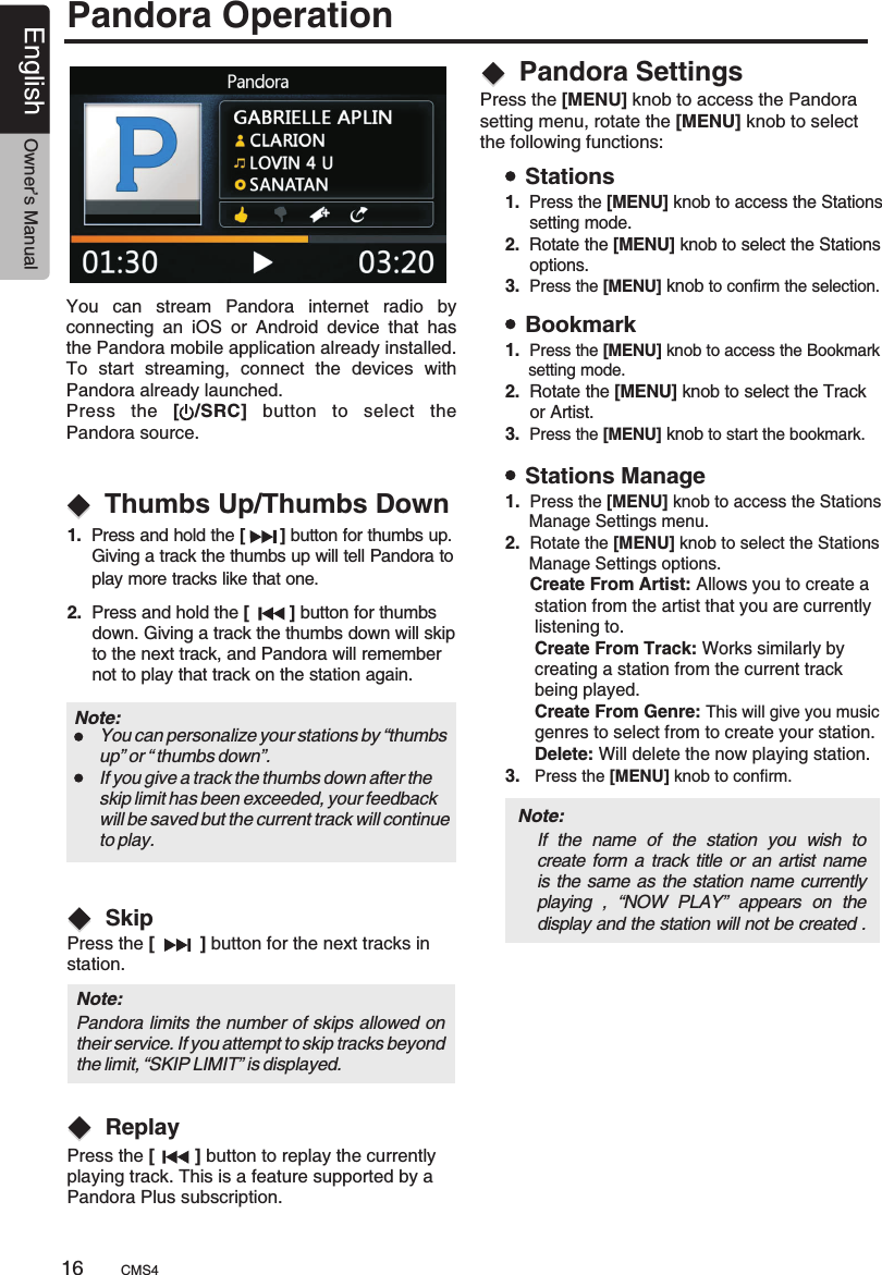 You  can  stream  Pandora  internet  radio  by connecting  an  iOS  or  Android  device  that  has the Pandora mobile application already installed. To  start  streaming,  connect  the    with Pandora already launched.                               Press  the  [  /SRC]  button  to  select  the Pandora source.devices  .Pandora OperationPandora SettingsPress the [MENU] knob to access the Pandora setting menu, rotate the [MENU] knob to select the following functions:1.  Press and hold the [       ]      Giving a track the thumbs up will tell Pandora to      play more tracks like that one.button for thumbs up. 2.  Press and hold the [        ]      down. Giving a track the thumbs down will skip      to the next track, and Pandora will remember      not to play that track on the station again.button for thumbs Thumbs Up/Thumbs DownNote: You can personalize your stations by “thumbsup” or “ thumbs down”.If you give a track the thumbs down after the skip limit has been exceeded, your feedback will be saved but the current track will continueto play.Note: Pandora limits the number of skips allowed on their service. If you attempt to skip tracks beyond the limit, “SKIP LIMIT” is displayed.Press the [         ] button for the next tracks in station.Press the [        ] button to replay the currently playing track. This is a feature supported by a Pandora Plus subscription.SkipReplayBookmarkStationsStations Manage1.  Press the [MENU]   Bookmark     setting mode.2.  knob to access theknobRotate the [MENU] knob to select the Track      or Artist.3.  Press the [MENU]   to start the bookmark.1.  Press the [MENU]   Stations     setting mode.2.  knob to access theRotate the [MENU] knob to select the Stations     options.3.  Press the [MENU]   to confirm the selection.knob1.  Press the [MENU]   Stations     Manage Settings menu.2.  knob to access theRotate the [MENU] knob to select the Stations     Manage Settings options.     Create From Artist: Allows you to create a       station from the artist that you are currently      listening to.      Create From Track: Works similarly by       creating a station from the current track       being played.      Create From Genre: This will give you music      genres to select from to create your station.      Delete: Will delete the now playing station.3.   Press the [MENU] knob to confirm.Note: If  the  name  of  the  station  you  wish  to create form a track title  or an artist name is the same as the station name currently playing  ,  “NOW  PLAY”  appears  on  the display and the station will not be created .CMS416English Owner’s Manual