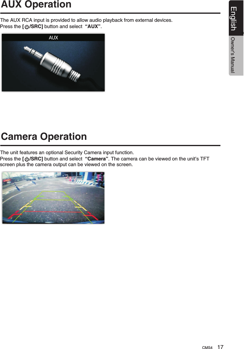 The AUX RCA input is provided to allow audio playback from external devices. The unit features an optional Security Camera input function.AUX OperationCamera OperationPress the [    /SRC] button and select  “AUX”. Press the [    /SRC] button and select  “Camera”. The camera can be viewed on the unit’s TFT screen plus the camera output can be viewed on the screen. CMS4 17English Owner’s Manual®