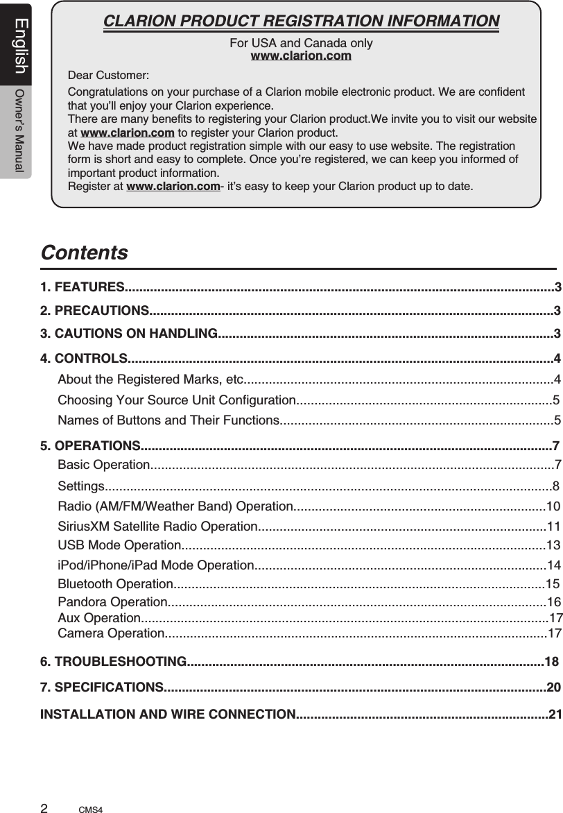 Dear Customer:                                                        CLARION PRODUCT REGISTRATION INFORMATIONFor USA and Canada onlywww.clarion.comCongratulations on your purchase of a Clarion mobile electronic product. We are confident that you’ll enjoy your Clarion experience.There are many benefits to registering your Clarion product.We invite you to visit our website at www.clarion.com to register your Clarion product. We have made product registration simple with our easy to use website. The registration form is short and easy to complete. Once you’re registered, we can keep you informed of important product information. Register at www.clarion.com- it’s easy to keep your Clarion product up to date.CMS42English Owner’s ManualContents1. FEATURES.......................................................................................................................32. PRECAUTIONS................................................................................................................33. CAUTIONS ON HANDLING.............................................................................................34. CONTROLS......................................................................................................................4About the Registered Marks, etc......................................................................................4Names of Buttons and Their Functions............................................................................5Choosing Your Source Unit Configuration.......................................................................55. OPERATIONS..................................................................................................................7Basic Operation................................................................................................................7Settings............................................................................................................................8Radio (AM/FM/Weather Band) Operation......................................................................10SiriusXM Satellite Radio Operation................................................................................11 USB Mode Operation.....................................................................................................13 iPod/iPhone/iPad Mode Operation.................................................................................146. TROUBLESHOOTING...................................................................................................187. SPECIFICATIONS..........................................................................................................20INSTALLATION AND WIRE CONNECTION......................................................................21Bluetooth Operation.......................................................................................................15Pandora Operation.........................................................................................................16Aux Operation.................................................................................................................17Camera Operation..........................................................................................................17