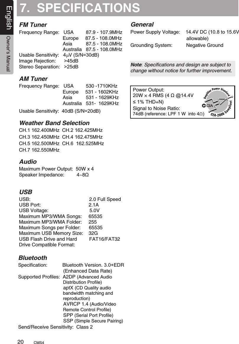 7.  SPECIFICATIONSFM TunerPower Output:20W × 4 RMS (4 Ω @14.4V≤1% THD+N) Signal to Noise Ratio:74dB (reference: LPF 1 W  into 4  )Frequency Range:   USA         87.9 - 107.9MHz                                Europe     87.5 - 108.0MHz                                Asia          87.5 - 108.0MHz                                Australia   87.5 - 108.0MHz  Usable Sensitivity:  4  V (S/N=30dB)Image Rejection:      &gt;45dBStereo Separation:   &gt;25dB AM TunerFrequency Range:   USA         530 -1710KHz                                Europe     531 - 1602KHz                                Asia          531 - 1629KHz                                Australia   531-  1629KHz     Usable Sensitivity:  40dB (S/N=20dB) Weather Band SelectionCH.1 162.400MHz  CH.2 162.425MHz  CH.3 162.450MHz  CH.4 162.475MHz  CH.5 162.500MHz  CH.6  162.525MHzCH.7 162.550MHz AudioUSBMaximum Power Output:  50W x 4USB:                                           2.0 Full SpeedUSB Port:                                   2.1AUSB Voltage:                              5.0VMaximum MP3/WMA Songs:     65535Maximum MP3/WMA Folder:     255Maximum Songs per Folder:      65535Maximum USB Memory Size:    32GUSB Flash Drive and Hard         FAT16/FAT32 Drive Compatible Format:     Speaker Impedance:         4~8ΩGeneralPower Supply Voltage:    14.4V DC (10.8 to 15.6V                                          allowable) Grounding System:          Negative Ground Note: Specifications and design are subject to change without notice for further improvement.BluetoothSpecification:           Bluetooth Version. 3.0+EDR                                 (Enhanced Data Rate)Supported Profiles:  A2DP (Advanced Audio                                    Distribution Profile)                                 aptX (CD Quality audio                                    bandwidth matching and                                    reproduction)                                 AVRCP 1.4 (Audio/Video                                    Remote Control Profile)                                 SPP (Serial Port Profile)                                 SSP (Simple Secure Pairing)Send/Receive Sensitivity:  Class 2CMS420English Owner’s Manual