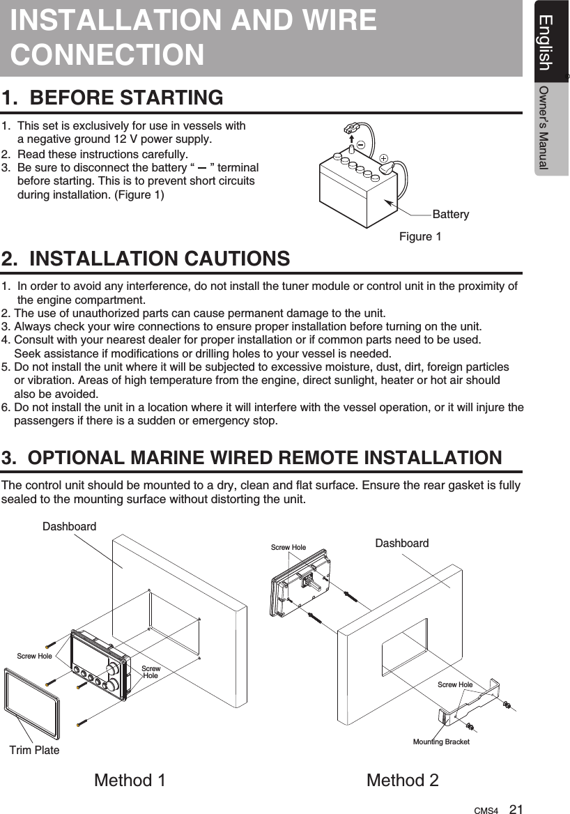 INSTALLATION AND CONNECTIONWIRE 1.  BEFORE STARTING1.  This set is exclusively for use in vessels with      a negative ground 12 V power supply.2.  Read these instructions carefully.3.  Be sure to disconnect the battery “     ” terminal     before starting. This is to prevent short circuits     during installation. (Figure 1)2.  INSTALLATION CAUTIONS3.  OPTIONAL MARINE WIRED REMOTE INSTALLATIONBatteryFigure 11.  In order to avoid any interference, do not install the tuner module or control unit in the proximity of     the engine compartment.2. The use of unauthorized parts can cause permanent damage to the unit.3. Always check your wire connections to ensure proper installation before turning on the unit.4. Consult with your nearest dealer for proper installation or if common parts need to be used.    Seek assistance if modifications or drilling holes to your vessel is needed.5. Do not install the unit where it will be subjected to excessive moisture, dust, dirt, foreign particles    or vibration. Areas of high temperature from the engine, direct sunlight, heater or hot air should    also be avoided.6. Do not install the unit in a location where it will interfere with the vessel operation, or it will injure the    passengers if there is a sudden or emergency stop.The control unit should be mounted to a dry, clean and flat surface. Ensure the rear gasket is fully sealed to the mounting surface without distorting the unit.Trim PlateDashboardMethod 1DashboardMounting BracketScrew HoleScrew HoleScrew HoleScrew HoleMethod 2CMS4 21English Owner’s Manual®