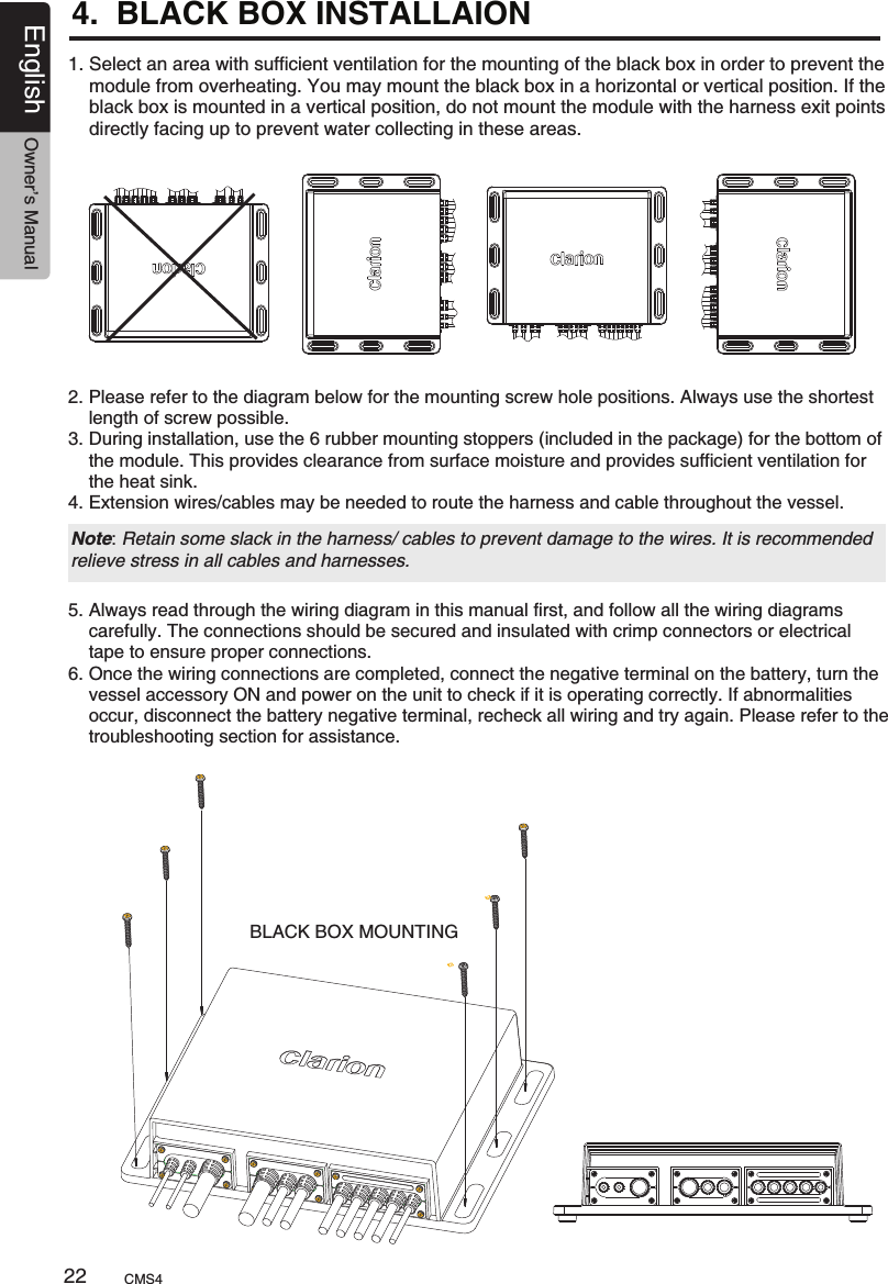 4.  BLACK BOX INSTALLAION 1. Select an area with sufficient ventilation for the mounting of the black box in order to prevent the     module from overheating. You may mount the black box in a horizontal or vertical position. If the     black box is mounted in a vertical position, do not mount the module with the harness exit points     directly facing up to prevent water collecting in these areas.2. Please refer to the diagram below for the mounting screw hole positions. Always use the shortest     length of screw possible.3. During installation, use the 6 rubber mounting stoppers (included in the package) for the bottom of     the module. This provides clearance from surface moisture and provides sufficient ventilation for     the heat sink.4. Extension wires/cables may be needed to route the harness and cable throughout the vessel.Note: Retain some slack in the harness/ cables to prevent damage to the wires. It is recommended relieve stress in all cables and harnesses.5. Always read through the wiring diagram in this manual first, and follow all the wiring diagrams     carefully. The connections should be secured and insulated with crimp connectors or electrical     tape to ensure proper connections.6. Once the wiring connections are completed, connect the negative terminal on the battery, turn the     vessel accessory ON and power on the unit to check if it is operating correctly. If abnormalities     occur, disconnect the battery negative terminal, recheck all wiring and try again. Please refer to the     troubleshooting section for assistance.BLACK BOX MOUNTINGCMS422English Owner’s Manual