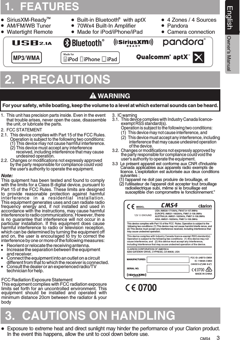 TURES2.  PRECAUTIONS.TURES3.  CAUTIONS ON HANDLING1.  FEATURESTMSiriusXM-Ready Built-in Bluetooth   with aptX 4 Zones / 4 Sources          AM/FM/WB Tuner 70Wx4 Built-In Amplifier PandoraWatertight Remote Made for iPod/iPhone/iPad Camera connection     WARNINGFor your safety, while boating, keep the volume to a level at which external sounds can be heard.Exposure to extreme heat and direct sunlight may hinder the performance of your Clarion product.  In the event this happens, allow the unit to cool down before use.®®CMS4USA: AM530-1710kHz, FM 87.9-107.9MHzEUROPE: AM531-1602kHz, FM87.5-108.0MHzAUSTRALIA: AM531-1620kHz, FM87.5-108.0MHzASIA: AM531-1620kHz, FM87.5-108.0MHzMADE IN CHINASERIAL NO.MANUFACTURED:  CLARION CORPORATION OF AMERICA6200 GATEWAY DRIVE, CYPRESS, CA 90630, USAThis device complies with Part 15 of the FCC  Rules. Operation is subject to the following two conditions: (1) This device may not cause harmful interfe rence, and(2) This device must accept any interference received, including interference thatmay cause undesired operation.This dev ice complies with Industr y Canada licence-exempt RS S standard(s).Operation is subject to t he follow ing two c onditions:  (1) th is device may not cause interfe rence, and   (2) this dev ice mu st ac cept an y interference, including interference that may ca use undesired operation of th e device.FCC ID :  AB7 S-CMS4IC: 11888A-C MS42CAN ICE S-3(*)/NM B-3(*)2.1ACMS4 3English Owner’s Manual®1.  This unit      that trouble arises, never open the case, disassemble      the unit, or lubricate the parts.has precision parts inside. Even in the event 2.  FCC STATEMENT2.1.  This device complies with Part 15 of the FCC Rules.         Operation is subject to the following two conditions:        (1) This device may not cause harmful interference.        (2) This device must accept any interference              received, including interference that may cause              undesired operation.2.2.  Changes or modifications not expressly approved         by the party responsible for compliance could void         the user&apos;s authority to operate the equipment.    This quipment has been tested and found to comply with the limits for a Class B digital device, pursuant to Part 15 of the FCC Rules. These limits are designed to  provide  reasonable  protection  against  harmful interfe r ence  in  a  res idential   in s tallati o n. This equipment generates uses and can radiate radio frequency  energy  and,  if  not  installed  and  used  in accordance with the instructions, may cause harmful interference to radio communications. However, there is no guarantee that interference will not occur in a particular installation.  If this  equipment  does cause harmful interference to radio or television reception, which can be determined by turning the equipment off and on, the user is encouraged to try to correct the interference by one or more of the following measures:This equipment complies with FCC radiation exposure limits set forth for an uncontrolled environment. This equipment  should  be  installed  and  operated  with minimum distance 20cm between the radiator &amp; your body 3.  IC warning3.1.  This device complies with Industry Canada licence-        exempt RSS standard(s).        Operation is subject to the following two conditions:        (1)  This device may not cause interference, and        (2)  This device must accept any interference, including                interference that may cause undesired operation                of the device.3.2.  Changes or modifications not expressly approved by         the party responsible for compliance could void the         user&apos;s authority to operate the equipment.Reorient or relocate the receiving antenna. Increase the separation between the equipment and receiver.  Connect the equipment into an outlet on a circuit different from that to which the receiver is connected.  Consult the dealer or an experienced radio/TV technician for help. Note:FCC Radiation Exposure Statement 3.3  Le présent appareil est conforme aux CNR d&apos;Industrie        Canada applicables aux appareils radio exempts de        licence. L&apos;exploitation est autorisée aux deux conditions       suivantes :      (1) l&apos;appareil ne doit pas produire de brouillage, et      (2) l&apos;utilisateur de l&apos;appareil doit accepter tout brouillage            radioélectrique subi, même si le brouillage est            susceptible d&apos;en compromettre le fonctionnement.”07000700