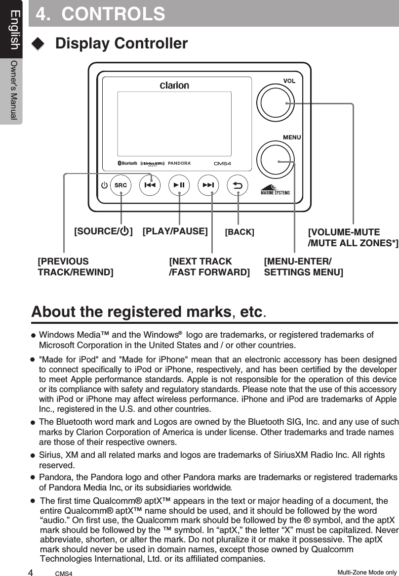 4.  CONTROLSAbout the registered marks, etc.Windows Media™ and the Windows   logo are trademarks, or registered trademarks of Microsoft Corporation in the United States and / or other countries.®The Bluetooth word mark and Logos are owned by the Bluetooth SIG, Inc. and any use of such marks by Clarion Corporation of America is under license. Other trademarks and trade names are those of their respective owners.&quot;Made for  iPod&quot;  and  &quot;Made  for iPhone&quot; mean that  an  electronic  accessory  has been designed to connect specifically to iPod or iPhone, respectively,  and has  been certified by the developerto meet Apple  performance standards.  Apple is not responsible for the operation of this  device or its compliance with safety and regulatory standards. Please note that the use of this accessory with iPod or iPhone may affect wireless performance. iPhone and iPod are trademarks of Apple Inc., registered in the U.S. and other countries. Sirius, XM and all related marks and logos are trademarks of SiriusXM Radio Inc. All rights reserved.[PREVIOUS TRACK/REWIND][SOURCE/    ] [PLAY/PAUSE]Pandora,     the Pandora  logo    and          other  Pandora  marks         are  trademarks  or registered                      trademarks  of  Pandora  Media  Inc.     ,                                                                      or  its subsidiaries  worldwide. Display Controller[NEXT TRACK/FAST FORWARD][BACK][MENU-ENTER/SETTINGS MENU][VOLUME-MUTE/MUTE ALL ZONES*]The first time Qualcomm® aptX™ appears in the text or major heading of a document, the entire Qualcomm® aptX™ name should be used, and it should be followed by the word “audio.” On first use, the Qualcomm mark should be followed by the ® symbol, and the aptX mark should be followed by the ™ symbol. In “aptX,” the letter “X” must be capitalized. Never abbreviate, shorten, or alter the mark. Do not pluralize it or make it possessive. The aptX mark should never be used in domain names, except those owned by Qualcomm Technologies International, Ltd. or its affiliated companies.Multi-Zone Mode onlyCMS44English Owner’s Manual