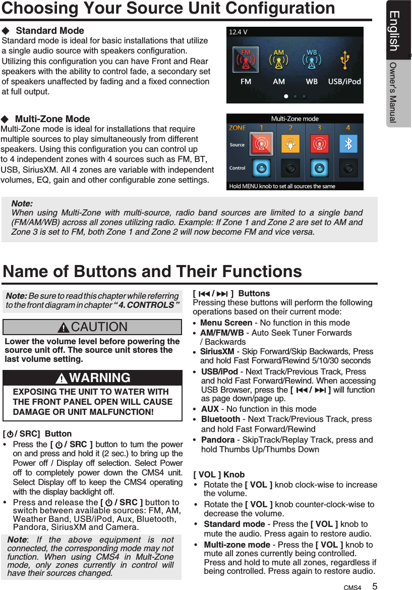 Choosing Your Source Unit ConfigurationStandard ModeStandard mode is ideal for basic installations that utilize a single audio source with speakers configuration. Utilizing this configuration you can have Front and Rear speakers with the ability to control fade, a secondary set of speakers unaffected by fading and a fixed connection at full output.  Multi-Zone ModeMulti-Zone mode is ideal for installations that require multiple sources to play simultaneously from different speakers. Using this configuration you can control up to 4 independent zones with 4 sources such as FM, BT, USB, SiriusXM. All 4 zones are variable with independent volumes, EQ, gain and other configurable zone settings.  Note: When  using  Multi-Zone  with  multi-source,  radio  band  sources  are  limited  to  a  single  band (FM/AM/WB) across all zones utilizing radio. Example: If Zone 1 and Zone 2 are set to AM and Zone 3 is set to FM, both Zone 1 and Zone 2 will now become FM and vice versa.  Name of Buttons and Their FunctionsCAUTIONLower the volume level before powering the source unit off. The source unit stores the last volume setting.WARNINGEXPOSING THE UNIT TO WATER WITH THE FRONT PANEL OPEN WILL CAUSE DAMAGE OR UNIT MALFUNCTION![    / SRC]  ButtonPress the [    / SRC ] button to turn the power on and press and hold it (2 sec.) to bring up the Power off  / Display  off selection. Select Power off  to  completely  power  down  the  CMS4  unit. Select Display off to keep the CMS4 operating with the display backlight off.Press and release the   button switch between available sources: FM, AM, Weather Band, USB/iPod, Aux, Bluetooth, Pandora, SiriusXM and Camera.[     / SRC ] to Note:  If  the  above  equipment  is  not connected, the corresponding mode may not function.  When  using  CMS4  in  Mult-Zone mode,  only  zones  currently  in  control  will have their sources changed.Note: Be sure to read this chapter while referring to the front diagram in chapter “ 4. CONTROLS ”[       /       ]  ButtonsPressing these buttons will perform the following operations based on their current mode:Menu Screen - No function in this modeAM/FM/WB - Auto Seek Tuner Forwards/ BackwardsSiriusXM - Skip Forward/Skip Backwards, Press and hold Fast Forward/Rewind 5/10/30 secondsUSB/iPod - Next Track/Previous Track, Press and hold Fast Forward/Rewind. When accessing USB Browser, press the   will function as page down/page up.[       /       ]AUX - No function in this modeBluetooth - Next Track/Previous Track, press and hold Fast Forward/RewindPandora - SkipTrack/Replay Track, press and hold Thumbs Up/Thumbs Down[ VOL ] KnobRotate the [ VOL ] knob clock-wise to increase the volume.Rotate the [ VOL ] knobdecrease the volume. counter-clock-wise to Standard mode - Press the [ VOL ] knob to mute the audio. Press again to restore audio.Multi-zone mode - Press the   knob to mute all zones currently being controlled. Press and hold to mute all zones, regardless if being controlled. Press again to restore audio.[ VOL ]CMS4 5English Owner’s Manual®