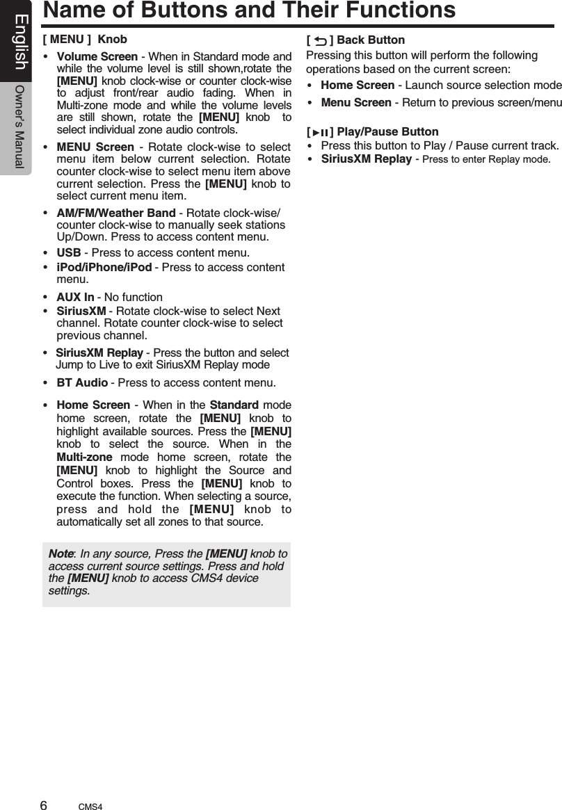 Name of Buttons and Their Functions[      ] Back ButtonHome Screen - Launch source selection modeMenu Screen - Return to previous screen/menuPressing this button will perform the following operations based on the current screen:[ MENU ]  KnobUSB Press to access content menu. - AM/FM/Weather Band Rotate clock-wise/counter clock-wise to manually seek stations Up/Down. Press to access content menu. - MENU  Rotate  clock-wise  to  select menu  item  below  current  selection.  Rotate counter clock-wise to select menu item above current selection.  Press the  [MENU] knob  to select current menu item.Screen  - iPod/iPhone/iPod menu.- Press to access content SiriusXM Rotate clock-wise to select Next channel. Rotate counter clock-wise to select previous channel.  - SiriusXM Replay Press the button and select Jump to Live to exit SiriusXM Replay mode - AUX In No function - BT Audio - Press to access content menu.Home Screen - When in the Standard mode home  screen,  rotate  the  [MENU]  knob  to highlight available sources. Press the [MENU] knob  to  select  the  source.  When  in  the Multi-zone  mode  home  screen,  rotate  the [MENU]  knob  to  highlight  the  Source  and Control  boxes.  Press  the  [MENU]  knob  to execute the function. When selecting a source, press  and  hold  the  [MENU]  knob  to automatically set all zones to that source.Volume Screen - When in Standard mode and while  the volume  level is still shown,rotate the [MENU] knob clock-wise or counter clock-wise to  adjust  front/rear  audio  fading.  When  in Multi-zone  mode  and  while  the  volume  levels are  still  shown,  rotate  the  [MENU]  knob    to select individual zone audio controls.Note: In any source, Press the [MENU] knob to access current source settings. Press and hold the [MENU] knob to access CMS4 device settings.[      ] Play/Pause ButtonPress this button to Play / Pause current track. SiriusXM Replay - Press to enter Replay mode. CMS46English Owner’s Manual