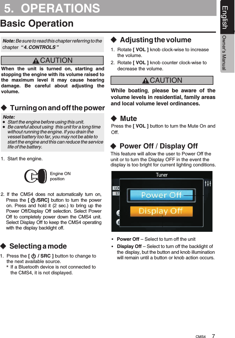 5.  OPERATIONSBasic OperationCAUTIONCAUTIONWhen  the  unit  is  turned  on,  starting  and stopping the engine with its volume raised to the  maximum  level  it  may  cause  hearing damage.  Be  careful  about  adjusting  the volume. While boating,  please  be  aware  of  the volume levels in residential, family areas and local volume level ordinances.Turning on and off the powerSelecting a modeAdjusting the volumeEngine ONpositionNote: Be sure to read this chapter referring chapter  “ 4. CONTROLS ”to the Note:     Start the engine before using this unit.    Be careful about using  this unit for a long time     without running the engine. If you drain the     vessel battery too far, you may not be able to     start the engine and this can reduce the service     life of the battery.1.  Start the engine. 2.  If  the  CMS4  does  not  automatically  turn  on,    Press the [     /SRC] button to turn the power      on. Press and  hold it (2 sec.) to bring up the     Power Off/Display Off selection. Select Power    Off to completely power down the CMS4 unit.     Select Display Off to keep the CMS4 operating     with the display backlight off.1.  Press the   button to change to      the next available source.[      / SRC ]*If a Bluetooth device is not connected to the CMS4, it is not displayed.1.  Rotate [ VOL ] knob clock-wise to increase      the volume.MutePress the   button to turn the Mute On and Off.[ VOL ]2.    knob counter clock-wise to       decrease the volume.Rotate [ VOL ]Power Off / Display OffThis feature will allow the user to Power Off the unit or to turn the Display OFF in the event the display is too bright for current lighting conditions.Power Off – Select to turn off the unitDisplay Off – Select to turn off the backlight of the display, but the button and knob illumination will remain until a button or knob action occurs.�CMS4 7English Owner’s Manual®