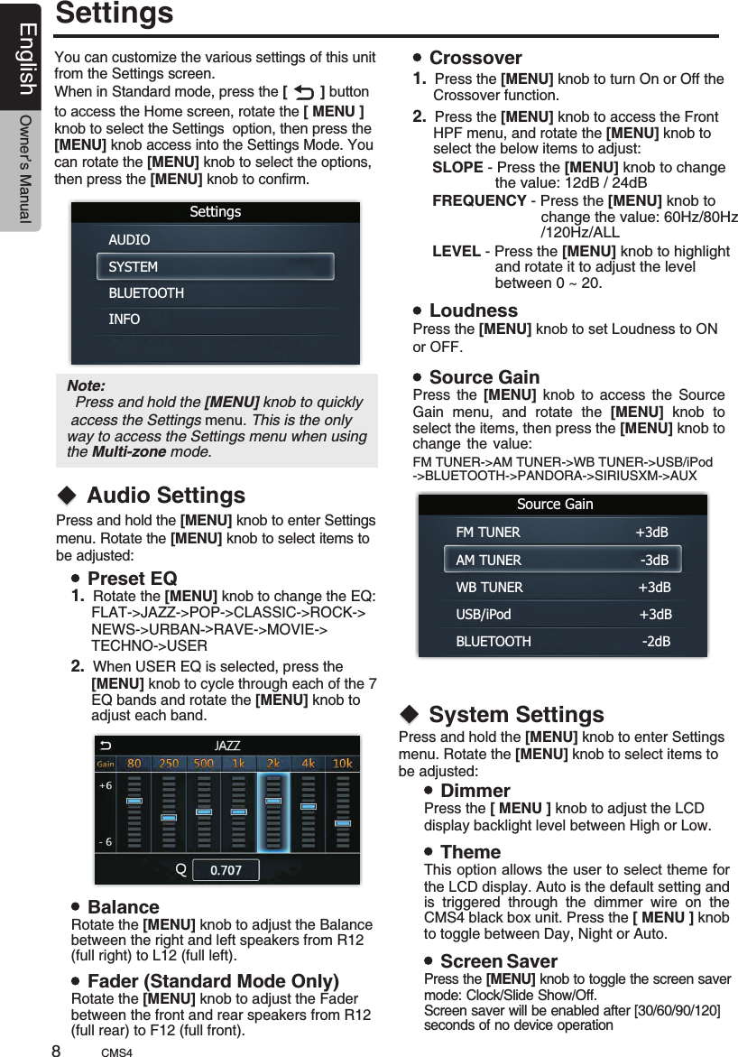 SettingsYou can customize the various settings of this unit from the Settings screen. When in Standard mode, press the [        ] button to access the Home screen, rotate the [ MENU ] knob to select the Settings  option, then press the [MENU] knob access into the Settings Mode. You can rotate the [MENU] knob to select the options, then press the [MENU] knob to confirm.SettingsAUDIOSYSTEMBLUETOOTHINFOAudio SettingsNote:   Press and hold the [MENU] knob to quickly access the Settings menu. This is the only way to access the Settings menu when using the Multi-zone mode.Press and hold the menu. Rotate the   knob to select items to be adjusted:[MENU] knob to enter Settings [MENU]Preset EQ 1.  Rotate the [MENU] knob to change the EQ:     FLAT-&gt;JAZZ-&gt;POP-&gt;CLASSIC-&gt;ROCK-&gt;     NEWS-&gt;URBAN-&gt;RAVE-&gt;MOVIE-&gt;     TECHNO-&gt;USER2.  When USER EQ is selected, press the      [MENU] knob to cycle through each of the 7      EQ bands and rotate the [MENU] knob to      adjust each band.BalanceFader (Standard Mode Only)LoudnessSource GainCrossoverRotate the   knob to adjust the Balancebetween the right and left speakers from R12 (full right) to L12 (full left).[MENU]Rotate the   knob to adjust the Faderbetween the front and rear speakers from R12 (full rear) to F12 (full front).[MENU]Press the [MENU] knob to set Loudness to ON or OFF.Press  the  [MENU] knob  toGain  menu,  and  rotate  the  [MENU]  knob  to select the items, then press the [MENU] knob to change  the  value:                                                               access  the  Source   .1.       Crossover function.Press the [MENU] knob to turn On or Off the 2.       HPF menu, and rotate the [MENU] knob to      select the below items to adjust:            Press the [MENU] knob to access the Front   SLOPE - Press the [MENU] knob to change                 the value: 12dB / 24dB  FREQUENCY - Press the [MENU] knob to                             change the value: 60Hz/80Hz                            /120Hz/ALL  LEVEL - Press the [MENU] knob to highlight                  and rotate it to adjust the level                  between 0 ~ 20.           Source GainFM TUNER                           +3dBAM TUNER                            -3dBWB TUNER                           +3dBUSB/iPod                              +3dBBLUETOOTH                          -2dBSystem SettingsPress and hold the menu. Rotate the   knob to select items to be adjusted:[MENU] knob to enter Settings [MENU]DimmerThemeScreen SaverPress the [ MENU ] knob  to adjust the LCD display backlight level between High or Low.This option allows the user to select theme for the LCD display. Auto is the default setting and is  triggered  through  the  dimmer  wire  on  the CMS4 black box unit. Press the [ MENU ] knob. to toggle between Day, Night or AutoPress the [MENU] knob  the screen  to toggle saver mode: Clock/Slide Show/Off. Screen saver will be enabled after [30/60/90/120] seconds of no device operationFM TUNER-&gt;AM TUNER-&gt;WB TUNER-&gt;USB/iPod-&gt;BLUETOOTH-&gt;PANDORA-&gt;SIRIUSXM-&gt;AUXCMS48English Owner’s Manual