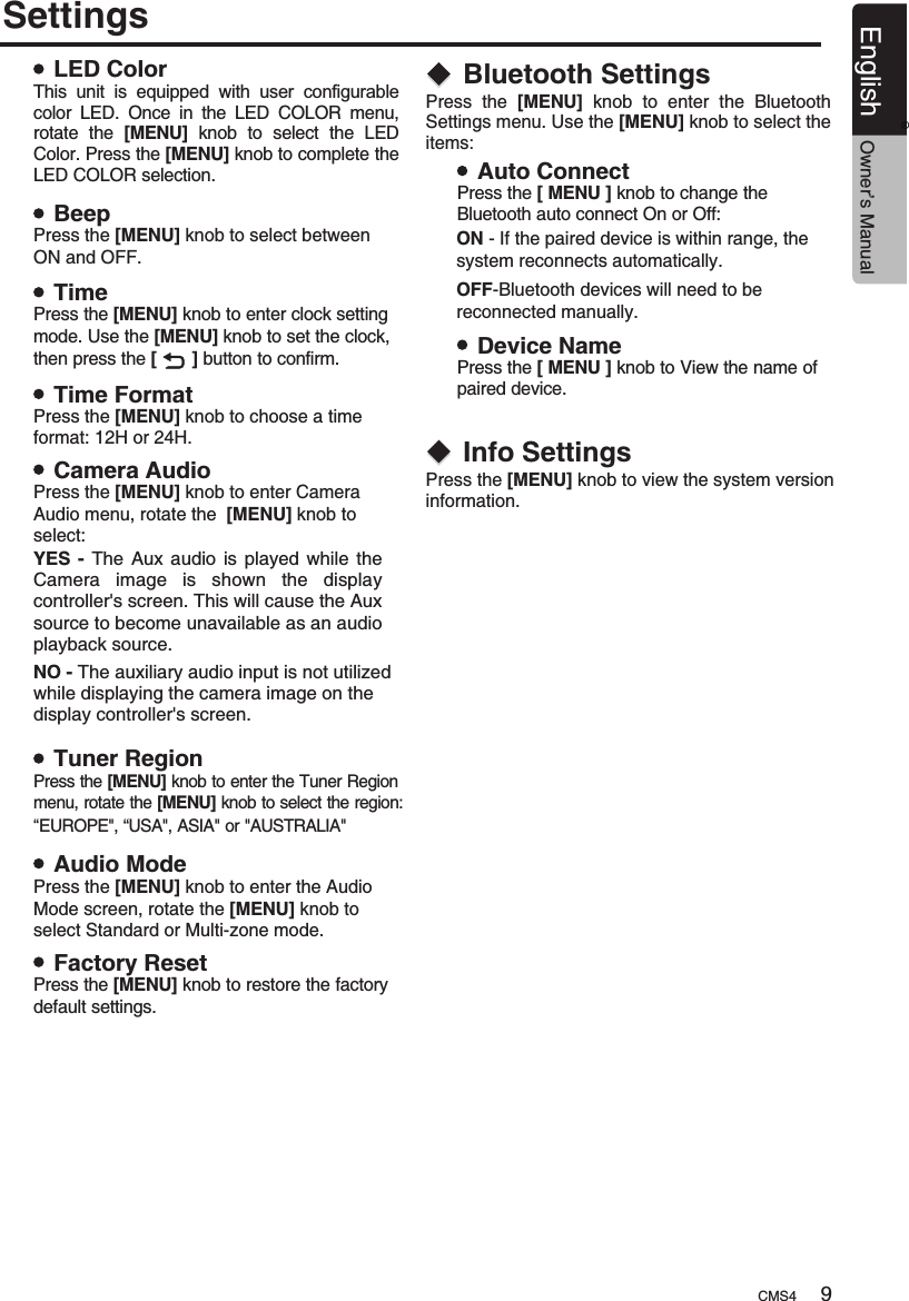 SettingsLED ColorBeepTimeTime FormatCamera AudioTuner RegionAudio ModeFactory ResetThis  unit  is  equipped  with  user  configurable color  LED.  Once  in  the  LED  COLOR  menu, rotate  the  [MENU]  knob  to  select  the  LED Color. Press the [MENU] knob to complete the LED COLOR selection.                                   .Press the [MENU] knob to select between ON and OFF.Press the [MENU] knob to enter clock settingmode. Use the [MENU] knob to set the clock,then press the [       ] button to confirm.Press the [MENU] knob to choose a time format: 12H or 24H.Press the [MENU] knob to enter Camera Audio menu, rotate the  [MENU] knob to select:Press the [MENU] knob to enter the Tuner Region menu, rotate the [MENU] knob to select the region:“EUROPE&quot;, “USA&quot;, ASIA&quot; or &quot;AUSTRALIA&quot;Press the [MENU] knob to enter the Audio Mode screen, rotate the [MENU] knob to select Standard or Multi-zone mode.Press the [MENU] knob to restore the factory default settings.YES  -  The  Aux  audio  is  played  while  the Camera  image  is  shown  the  display controller&apos;s screen. This will cause the Aux source to become unavailable as an audio playback source.NO - The auxiliary audio input is not utilized while displaying the camera image on the display controller&apos;s screen.Bluetooth SettingsInfo SettingsPress  the Settings menu. Use the   knob to select the items:                                                                      [MENU]  knob  to  enter  the  Bluetooth [MENU].Press the information.[MENU]   to view the system version knobAuto ConnectDevice NamePress the [ MENU ] knobBluetooth auto connect On or Off: to change the Press the [ MENU ] knobpaired device. to View the name of ON - If the paired device is within range, the system reconnects automatically.OFF-Bluetooth devices will need to be reconnected manually.CMS4 9English Owner’s Manual®