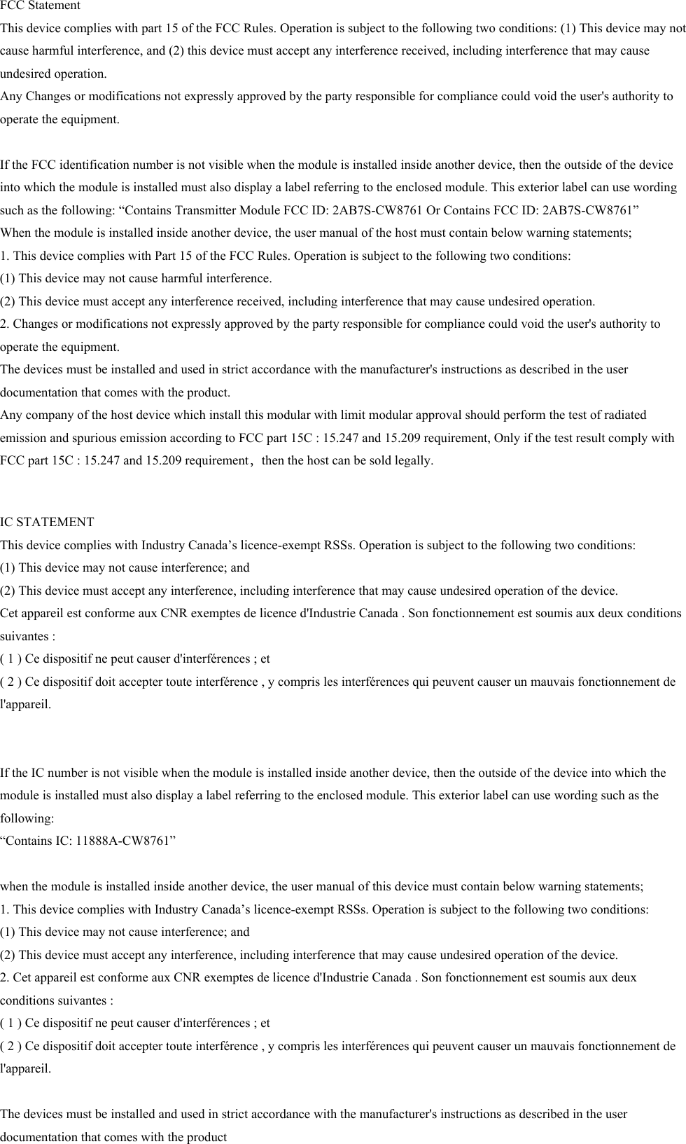 FCC Statement This device complies with part 15 of the FCC Rules. Operation is subject to the following two conditions: (1) This device may not cause harmful interference, and (2) this device must accept any interference received, including interference that may cause undesired operation.Any Changes or modifications not expressly approved by the party responsible for compliance could void the user&apos;s authority to operate the equipment.   If the FCC identification number is not visible when the module is installed inside another device, then the outside of the device into which the module is installed must also display a label referring to the enclosed module. This exterior label can use wording such as the following: “Contains Transmitter Module FCC ID: 2AB7S-CW8761 Or Contains FCC ID: 2AB7S-CW8761”When the module is installed inside another device, the user manual of the host must contain below warning statements;1. This device complies with Part 15 of the FCC Rules. Operation is subject to the following two conditions:(1) This device may not cause harmful interference.(2) This device must accept any interference received, including interference that may cause undesired operation.2. Changes or modifications not expressly approved by the party responsible for compliance could void the user&apos;s authority to operate the equipment.The devices must be installed and used in strict accordance with the manufacturer&apos;s instructions as described in the user documentation that comes with the product.Any company of the host device which install this modular with limit modular approval should perform the test of radiated emission and spurious emission according to FCC part 15C : 15.247 and 15.209 requirement, Only if the test result comply with FCC part 15C : 15.247 and 15.209 requirement，then the host can be sold legally.IC STATEMENTThis device complies with Industry Canada’s licence-exempt RSSs. Operation is subject to the following two conditions: (1) This device may not cause interference; and (2) This device must accept any interference, including interference that may cause undesired operation of the device. Cet appareil est conforme aux CNR exemptes de licence d&apos;Industrie Canada . Son fonctionnement est soumis aux deux conditions suivantes :( 1 ) Ce dispositif ne peut causer d&apos;interférences ; et( 2 ) Ce dispositif doit accepter toute interférence , y compris les interférences qui peuvent causer un mauvais fonctionnement de l&apos;appareil.  If the IC number is not visible when the module is installed inside another device, then the outside of the device into which the module is installed must also display a label referring to the enclosed module. This exterior label can use wording such as the following: “Contains IC: 11888A-CW8761”when the module is installed inside another device, the user manual of this device must contain below warning statements;1. This device complies with Industry Canada’s licence-exempt RSSs. Operation is subject to the following two conditions: (1) This device may not cause interference; and (2) This device must accept any interference, including interference that may cause undesired operation of the device.2. Cet appareil est conforme aux CNR exemptes de licence d&apos;Industrie Canada . Son fonctionnement est soumis aux deux conditions suivantes :( 1 ) Ce dispositif ne peut causer d&apos;interférences ; et( 2 ) Ce dispositif doit accepter toute interférence , y compris les interférences qui peuvent causer un mauvais fonctionnement de l&apos;appareil.The devices must be installed and used in strict accordance with the manufacturer&apos;s instructions as described in the user documentation that comes with the product