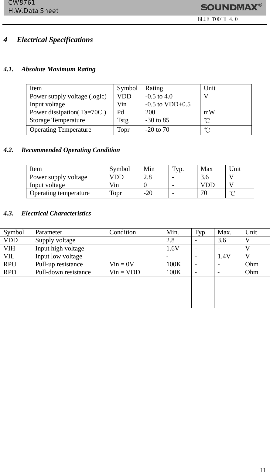                  BLUE TOOTH 4.0  11 4 Electrical Specifications   4.1. Absolute Maximum Rating            Item Symbol Rating Unit Power supply voltage (logic)  VDD  -0.5 to 4.0  V Input voltage  Vin  -0.5 to VDD+0.5   Power dissipation( Ta=70C )  Pd  200  mW Storage Temperature  Tstg  -30 to 85  ℃ Operating Temperature  Topr  -20 to 70    ℃  4.2. Recommended Operating Condition  Item Symbol Min Typ. Max Unit Power supply voltage  VDD 2.8 -  3.6 V Input voltage  Vin  0  -  VDD  V Operating temperature  Topr  -20  -  70  ℃  4.3. Electrical Characteristics  Symbol Parameter  Condition  Min.  Typ. Max.  Unit VDD Supply voltage    2.8  -  3.6  V VIH  Input high voltage    1.6V  -  -  V VIL  Input low voltage    -  -  1.4V  V RPU  Pull-up resistance  Vin = 0V  100K  -  -  Ohm RPD Pull-down resistance Vin = VDD  100K -  -  Ohm                                       