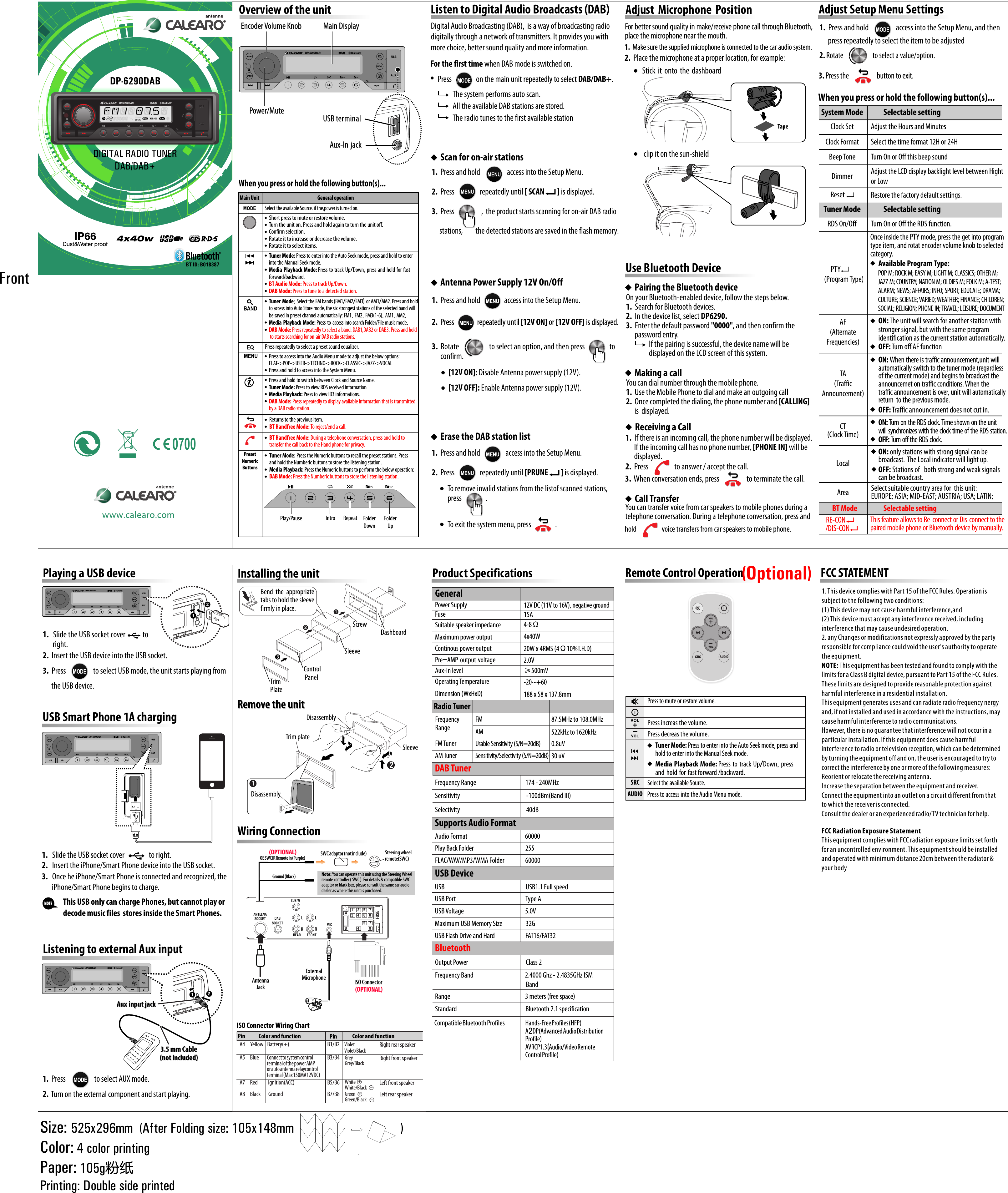 GeneralPower SupplyOperating TemperatureDimension (WxHxD)FuseSuitable speaker impedanceMaximum power outputContinous power output12V DC (11V to 16V), negative ground-20~+60188 x 58 x 137.8mm15A4-8Ω4x40W 20W x 4RMS (4Ω10%T.H.D)2.0VRadio TunerFrequency RangeFM TunerAM TunerFM 87.5MHz to 108.0MHz522kHz to 1620kHz0.8uV30 uVAMUsable Sensitivity (S/N=20dB)Sensitivity/Selectivity (S/N=20dB)Pre-AMP output voltageAux-In level ≥500mVDP-6290DABSize: 525x296mm  (After Folding size: 105x148mm                                  )Color: 4 color printingPaper: 105g粉纸Printing: Double side printedFrontwww.grundigcarradio.comInstalling the unit Remove the unitRemove the unit18 2mm53mm123ScrewDashboardSleeveTrim PlateControl PanelBend  the  appropriate tabs to hold the sleeve firmly in place.ISO ConnectorWiring ConnectionDisassemblySleeveTrim plate2ISO ConnectorISO Connector Wiring ChartPinA5A4A8A7YellowBlackRedBlueConnect to system control terminal of the power AMP or auto antenna relaycontrol terminal (Max 150MA12VDC)   Battery(+)Ignition(ACC)GroundB1/B2B3/B4Violet/BlackVioletGrey/BlackGreyWhite/BlackGreen/BlackWhiteGreenB5/B6B7/B8Right rear speakerRight front speakerLeft front speakerLeft rear speaker+Color and function Pin Color and functionAntennaJackAntennaJack Press increas the volume.Press decreas the volume.AUDIOSRCRemote Control Operation Tuner Mode: Press to enter into the Auto Seek mode, press and hold to enter into the Manual Seek mode.Press to access into the Audio Menu mode.Press to mute or restore volume.Select the available Source.SRCAUDIO(Optional)SWC adaptor (not include)SWC adaptor (not include) Steering wheel remote(SWC)   Steering wheel remote(SWC)   OE SWC IR Remote In (Purple)OE SWC IR Remote In (Purple)(OPTIONAL)Note: You can operate this unit using the Steering Wheel remote controller ( SWC ). For details &amp; compatible SWC adaptor or black box, please consult the same car audio dealer as where this unit is purchased.Ground (Black)Tuner Mode: Press to enter into the Auto Seek mode, press and hold to enter into the Manual Seek mode.Media Playback Mode: Press to track Up/Down, press and hold for fast forward/backward.BT Audio Mode: Press to track Up/Down. DAB Mode: Press to tune to a detected station.Tuner Mode: Select the FM bands (FM1/FM2/FM3) or AM1/AM2. Press and hold to access into Auto Store mode, the six strongest stations of the selected band will be saved in preset channel automatically: FM1, FM2, FM3(1-6), AM1, AM2.Media Playback Mode: Press to access into search Folder/File music mode.DAB Mode: Press repeatedly to select a band: DAB1,DAB2 or DAB3. Press and hold to starts searching for on-air DAB radio stations.Returns to the previous item.BT Handfree Mode: To reject/end a call.Press and hold to switch between Clock and Source Name.Tuner Mode: Press to view RDS received information.Media Playback: Press to view ID3 informations.DAB Mode: Press repeatedly to display available information that is transmitted by a DAB radio station.Tuner Mode: Press the Numeric buttons to recall the preset stations. Press and hold the Numberic buttons to store the listening station.Media Playback: Press the Numeric buttons to perform the below operation:DAB Mode: Press the Numberic buttons to store the listening station.BT Handfree Mode: During a telephone conversation, press and hold to transfer the call back to the Hand phone for privacy.Select the available Source. if the,power is turned on.Use Bluetooth DevicePairing the Bluetooth deviceMaking a callReceiving a CallCall TransferOn your Bluetooth-enabled device, follow the steps below.1.  Search for Bluetooth devices.2.  In the device list, select DP6290.3.  Enter the default password &quot;0000&quot;, and then confirm the       password entry.                If the pairing is successful, the device name will be                 displayed on the LCD screen of this system.You can dial number through the mobile phone.1.  Use the Mobile Phone to dial and make an outgoing call2.  Once completed the dialing, the phone number and [CALLING]       is  displayed.1.  If there is an incoming call, the phone number will be displayed.       If the incoming call has no phone number, [PHONE IN] will be       displayed.You can transfer voice from car speakers to mobile phones during a telephone conversation. During a telephone conversation, press and                                    2.  Press                  to answer / accept the call.3.  When conversation ends, press                   to terminate the call.Product Specifications +Listen to Digital Audio Broadcasts (DAB)Digital Audio Broadcasting (DAB),  is a way of broadcasting radio digitally through a network of transmitters. It provides you with more choice, better sound quality and more information.Overview of the unit Main Display Main Display Encoder Volume KnobEncoder Volume Knob1.  Press and hold                   access into the Setup Menu.2.  Press                  repeatedly until [ SCAN         ] is displayed.3.  Press                   ,  the product starts scanning for on-air DAB radio              stations,         the detected stations are saved in the flash memory.1.  Press and hold                  access into the Setup Menu.2.  Press                  repeatedly until [PRUNE         ] is displayed.Scan for on-air stationsTo remove invalid stations from the listof scanned stations, press                 . To exit the system menu, press                 .Adjust Setup Menu SettingsWhen you press or hold the following button(s)...Playing a USB device1.   Slide the USB socket cover            to        right.2.  Insert the USB device into the USB socket.3.  Press                   to select USB mode, the unit starts playing from             the USB device.1.   Slide the USB socket cover                 to right.2.   Insert the iPhone/Smart Phone device into the USB socket. 3.   Once he iPhone/Smart Phone is connected and recognized, the        iPhone/Smart Phone begins to charge.    NOTEThis USB only can charge Phones, but cannot play or decode music files  stores inside the Smart Phones.USB Smart Phone 1A charging1.  Press                    to select AUX mode.2.  Turn on the external component and start playing.Listening to external Aux inputAux input jackAux input jackREAR FRONTL LRRFUSEAB123445567788SUB-WANTEENASOCKET DABSOCKETGround (Black)DP-6290DABDP-6290DABDIGITAL RADIO TUNERDAB/DAB+Power/MutePower/Mute USB terminalAux-In jackWhen you press or hold the following button(s)...General operationMain UnitPresetNumericButtonsUSB terminalAux-In jackShort press to mute or restore volume.Turn the unit on. Press and hold again to turn the unit off.Confirm selection.Rotate it to increase or decrease the volume.Rotate it to select items.Press repeatedly to select a preset sound equalizer.Press to access into the Audio Menu mode to adjust the below options:FLAT-&gt;POP-&gt;USER-&gt;TECHNO-&gt;ROCK-&gt;CLASSIC-&gt;JAZZ-&gt;VOCALPress and hold to access into the System Menu.Play/Pause Intro Repeat Folder DownFolder Up hold                   voice transfers from car speakers to mobile phone.1.  Press and hold                 access into the Setup Menu.Antenna Power Supply 12V On/Off[12V ON]: Disable Antenna power supply (12V).[12V OFF]: Enable Antenna power supply (12V).For the first time when DAB mode is switched on.      Press                 on the main unit repeatedly to select DAB/DAB+.The system performs auto scan.All the available DAB stations are stored.The radio tunes to the first available station2.  Press                repeatedly until [12V ON] or [12V OFF] is displayed.3.  Rotate                     to select an option, and then press               to       confirm.Erase the DAB station list Adjust Microphone PositionFor better sound quality in make/receive phone call through Bluetooth, place the microphone near the mouth.1.  Make sure the supplied microphone is connected to the car audio system. 2.  Place the microphone at a proper location, for example:  Stick it onto the dashboard clip it on the sun-shieldTape1.  Press and hold                   access into the Setup Menu, and then       press repeatedly to select the item to be adjusted2. Rotate                      to select a value/option.3. Press the                     button to exit.System ModeTuner ModeBT ModeSelectable settingSelectable settingSelectable settingAdjust the Hours and MinutesTurn On or Off the RDS function. Select the time format 12H or 24HON: The unit will search for another station with stronger signal, but with the same program identification as the current station automatically.OFF: Turn off AF functionAdjust the LCD display backlight level between Hight or LowON: Turn on the RDS clock. Time shown on the unit will synchronizes with the clock time of the RDS station.OFF: Turn off the RDS clock. Turn On or Off this beep soundON: When there is traffic announcement,unit will automatically switch to the tuner mode (regardless of the current mode) and begins to broadcast the announcemet on traffic conditions. When the traffic announcement is over, unit will automatically return  to the previous mode.Clock SetRDS On/OffClock FormatAF(Alternate Frequencies)CT(Clock Time)Beep ToneDimmerTA(Traffic Announcement)Once inside the PTY mode, press the get into program type item, and rotat encoder volume knob to selected category.     PTY  (Program Type)Available Program Type: POP M; ROCK M; EASY M; LIGHT M; CLASSICS; OTHER M; JAZZ M; COUNTRY; NATION M; OLDIES M; FOLK M; A-TEST; ALARM; NEWS; AFFAIRS; INFO; SPORT; EDUCATE; DRAMA; CULTURE; SCIENCE; VARIED; WEATHER; FINANCE; CHILDREN; SOCIAL; RELIGION; PHONE IN; TRAVEL; LEISURE; DOCUMENT OFF: Traffic announcement does not cut in.This feature allows to Re-connect or Dis-connect to the paired mobile phone or Bluetooth device by manually. RE-CON/DIS-CONON: only stations with strong signal can be broadcast.  The Local indicator will light up.LocalArea Select suitable country area for  this unit: EUROPE; ASIA; MID-EAST; AUSTRIA; USA; LATIN; OFF: Stations of both strong and weak signals can be broadcast.ResetRestore the factory default settings.DP-6290DABDP-6290DABDP-6290DAB3.5 mm Cable(not included)3.5 mm Cable(not included)MICAudio Format                                               60000Play Back Folder                                          255FLAC/WAV/MP3/WMA Folder                 60000USB                                                                  USB1.1 Full speedUSB Port                                                         Type AUSB Voltage                                                  5.0VSupports Audio Format Maximum USB Memory Size                   32GUSB Flash Drive and Hard                         FAT16/FAT32   USB DeviceDAB Tuner Sensitivity                                                      -100dBm(Band III)Selectivity                                                      40dBFrequency Range                                        174 - 240MHzBluetoothFrequency Band                                          2.4000 Ghz - 2.4835GHz ISM                                                                           BandCompatible Bluetooth Profiles                 Hands-Free Profiles (HFP)A2DP(Advanced Audio Distribution Profile)AVRCP1.3(Audio/Video Remote Control Profile)Range                                                             3 meters (free space)Standard                                                        Bluetooth 2.1 specificationOutput Power                                               Class 2External MicrophoneExternal MicrophoneDisassembly1Media Playback Mode: Press to track Up/Down, press and hold for fast forward /backward.0700(OPTIONAL)BT ID: B018387FCC STATEMENT1. This device complies with Part 15 of the FCC Rules. Operation is subject to the following two conditions:(1) This device may not cause harmful interference,and(2) This device must accept any interference received, including interference that may cause undesired operation.2. any Changes or modifications not expressly approved by the party responsible for compliance could void the user&apos;s authority to operate the equipment.NOTE: This equipment has been tested and found to comply with the limits for a Class B digital device, pursuant to Part 15 of the FCC Rules. These limits are designed to provide reasonable protection against harmful interference in a residential installation.This equipment generates uses and can radiate radio frequency nergy and, if not installed and used in accordance with the instructions, may cause harmful interference to radio communications.However, there is no guarantee that interference will not occur in a particular installation. If this equipment does cause harmful interference to radio or television reception, which can be determined by turning the equipment off and on, the user is encouraged to try to correct the interference by one or more of the following measures:Reorient or relocate the receiving antenna.Increase the separation between the equipment and receiver.Connect the equipment into an outlet on a circuit different from that to which the receiver is connected.Consult the dealer or an experienced radio/TV technician for help.FCC Radiation Exposure StatementThis equipment complies with FCC radiation exposure limits set forth for an uncontrolled environment. This equipment should be installed and operated with minimum distance 20cm between the radiator &amp; your body