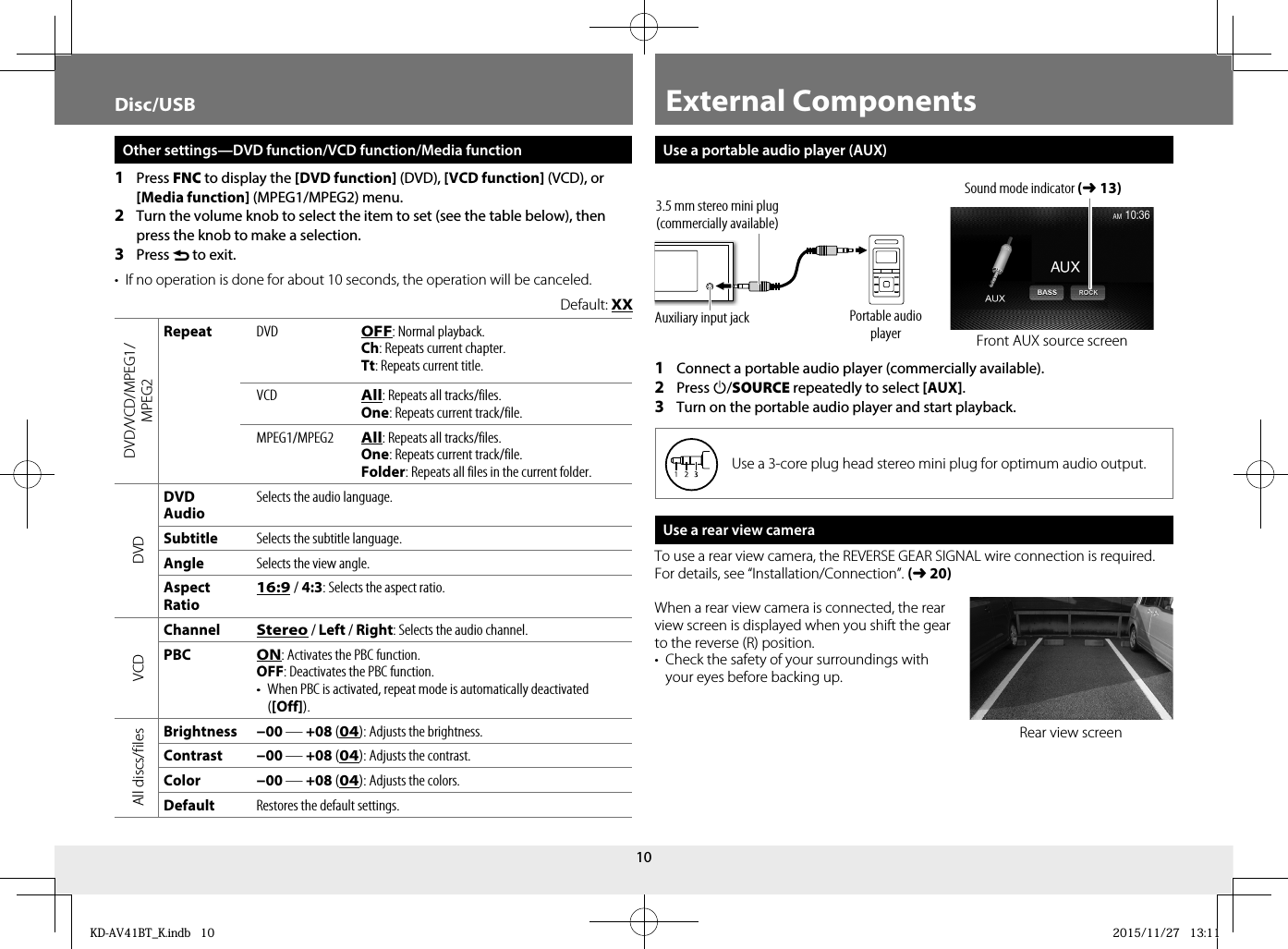 10Use a portable audio player (AUX)1  Connect a portable audio player (commercially available).2  Press B/SOURCE repeatedly to select [AUX].3  Turn on the portable audio player and start playback.Use a 3-core plug head stereo mini plug for optimum audio output.Use a rear view cameraTo use a rear view camera, the REVERSE GEAR SIGNAL wire connection is required. For details, see “Installation/Connection”. (➜20)When a rear view camera is connected, the rear view screen is displayed when you shift the gear to the reverse (R) position.•  Check the safety of your surroundings with your eyes before backing up.Other settings—DVD function/VCD function/Media function1  Press FNC to display the [DVD function] (DVD), [VCD function] (VCD), or [Media function] (MPEG1/MPEG2) menu.2  Turn the volume knob to select the item to set (see the table below), then press the knob to make a selection.3  Press  to exit.•  If no operation is done for about 10 seconds, the operation will be canceled.Default: XXDVD/VCD/MPEG1/MPEG2RepeatDVD OFF: Normal playback.Ch: Repeats current chapter.Tt: Repeats current title.VCD All: Repeats all tracks/files.One: Repeats current track/file. MPEG1/MPEG2 All: Repeats all tracks/files.One: Repeats current track/file.Folder: Repeats all files in the current folder.DVDDVD AudioSelects the audio language.SubtitleSelects the subtitle language.AngleSelects the view angle.Aspect Ratio16:9 / 4:3: Selects the aspect ratio.VCDChannelStereo / Left / Right: Selects the audio channel.PBCON: Activates the PBC function.OFF: Deactivates the PBC function.•  When PBC is activated, repeat mode is automatically deactivated ([Off]).All discs/filesBrightness −00 — +08 (04): Adjusts the brightness.Contrast −00 — +08 (04): Adjusts the contrast.Color −00 — +08 (04): Adjusts the colors.DefaultRestores the default settings.Disc/USB External ComponentsRear view screenFront AUX source screenPortable audio playerAuxiliary input jack3.5 mm stereo mini plug (commercially available)Sound mode indicator (➜13)KD-AV41BT_K.indb   10KD-AV41BT_K.indb   10 2015/11/27   13:112015/11/27   13:11