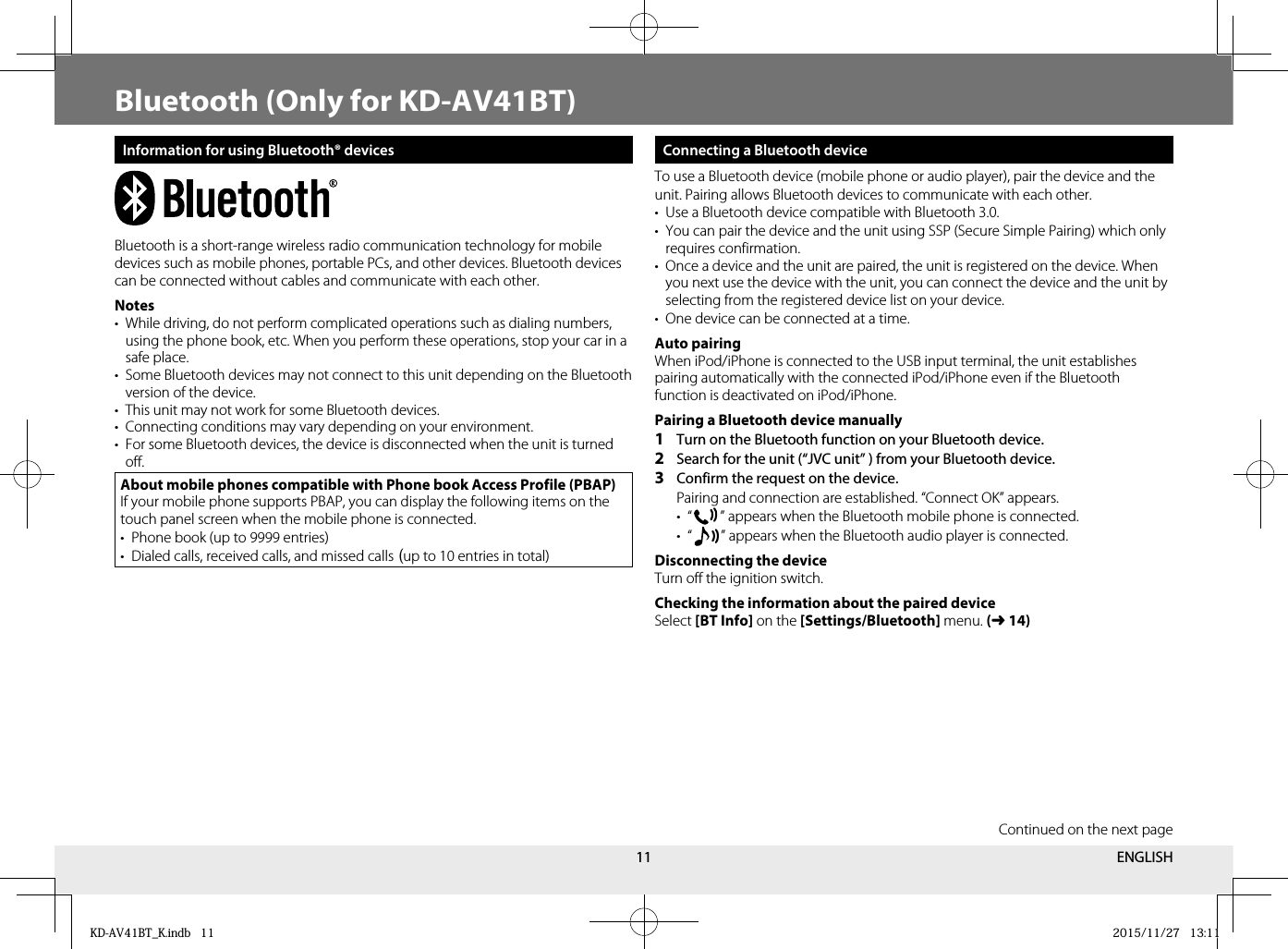 11Bluetooth (Only for KD-AV41BT)Information for using Bluetooth® devicesBluetooth is a short-range wireless radio communication technology for mobile devices such as mobile phones, portable PCs, and other devices. Bluetooth devices can be connected without cables and communicate with each other. Notes•  While driving, do not perform complicated operations such as dialing numbers, using the phone book, etc. When you perform these operations, stop your car in a safe place.•  Some Bluetooth devices may not connect to this unit depending on the Bluetooth version of the device.•  This unit may not work for some Bluetooth devices.•  Connecting conditions may vary depending on your environment.•  For some Bluetooth devices, the device is disconnected when the unit is turned off.About mobile phones compatible with Phone book Access Profile (PBAP)If your mobile phone supports PBAP, you can display the following items on the touch panel screen when the mobile phone is connected.•  Phone book (up to 9999 entries)•  Dialed calls, received calls, and missed calls (up to 10 entries in total) Connecting a Bluetooth deviceTo use a Bluetooth device (mobile phone or audio player), pair the device and the unit. Pairing allows Bluetooth devices to communicate with each other.•  Use a Bluetooth device compatible with Bluetooth 3.0.•  You can pair the device and the unit using SSP (Secure Simple Pairing) which only requires confirmation.•  Once a device and the unit are paired, the unit is registered on the device. When you next use the device with the unit, you can connect the device and the unit by selecting from the registered device list on your device.•  One device can be connected at a time.Auto pairingWhen iPod/iPhone is connected to the USB input terminal, the unit establishes pairing automatically with the connected iPod/iPhone even if the Bluetooth function is deactivated on iPod/iPhone.Pairing a Bluetooth device manually1  Turn on the Bluetooth function on your Bluetooth device.2  Search for the unit (“JVC unit” ) from your Bluetooth device.3  Confirm the request on the device.   Pairing and connection are established. “Connect OK” appears. • “   ” appears when the Bluetooth mobile phone is connected. • “   ” appears when the Bluetooth audio player is connected.Disconnecting the deviceTurn off the ignition switch.Checking the information about the paired deviceSelect [BT Info] on the [Settings/Bluetooth] menu. (➜14)Continued on the next pageENGLISHKD-AV41BT_K.indb   11KD-AV41BT_K.indb   11 2015/11/27   13:112015/11/27   13:11