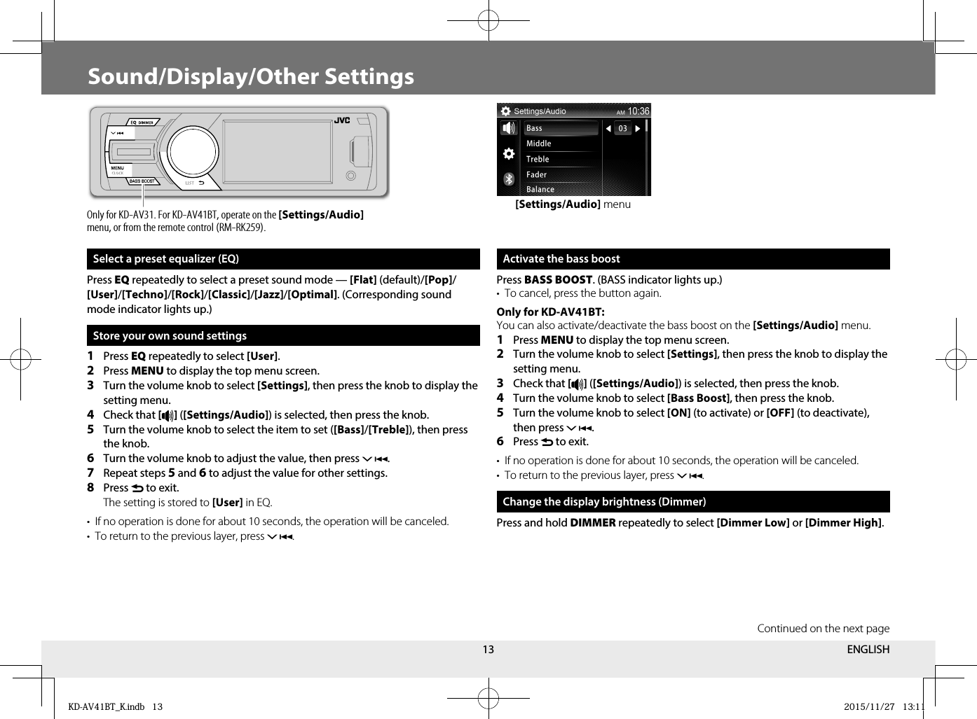 13Sound/Display/Other Settings Select a preset equalizer (EQ)Press EQ repeatedly to select a preset sound mode — [Flat] (default)/[Pop]/[User]/[Techno]/[Rock]/[Classic]/[Jazz]/[Optimal]. (Corresponding sound mode indicator lights up.)Store your own sound settings1  Press EQ repeatedly to select [User].2  Press MENU to display the top menu screen.3  Turn the volume knob to select [Settings], then press the knob to display the setting menu.4  Check that [ ] ([Settings/Audio]) is selected, then press the knob.5  Turn the volume knob to select the item to set ([Bass]/[Treble]), then press the knob.6  Turn the volume knob to adjust the value, then press .7  Repeat steps 5 and 6 to adjust the value for other settings.8  Press  to exit. The setting is stored to [User] in EQ.•  If no operation is done for about 10 seconds, the operation will be canceled.•  To return to the previous layer, press . Activate the bass boostPress BASS BOOST. (BASS indicator lights up.)•  To cancel, press the button again.Only for KD-AV41BT:You can also activate/deactivate the bass boost on the [Settings/Audio] menu.1  Press MENU to display the top menu screen.2  Turn the volume knob to select [Settings], then press the knob to display the setting menu.3  Check that [ ] ([Settings/Audio]) is selected, then press the knob.4  Turn the volume knob to select [Bass Boost], then press the knob.5  Turn the volume knob to select [ON] (to activate) or [OFF] (to deactivate), then press .6  Press  to exit.•  If no operation is done for about 10 seconds, the operation will be canceled.•  To return to the previous layer, press .Change the display brightness (Dimmer)Press and hold DIMMER repeatedly to select [Dimmer Low] or [Dimmer High].[Settings/Audio] menuOnly for KD-AV31. For KD-AV41BT, operate on the [Settings/Audio] menu, or from the remote control (RM-RK259).Continued on the next pageENGLISHKD-AV41BT_K.indb   13KD-AV41BT_K.indb   13 2015/11/27   13:112015/11/27   13:11