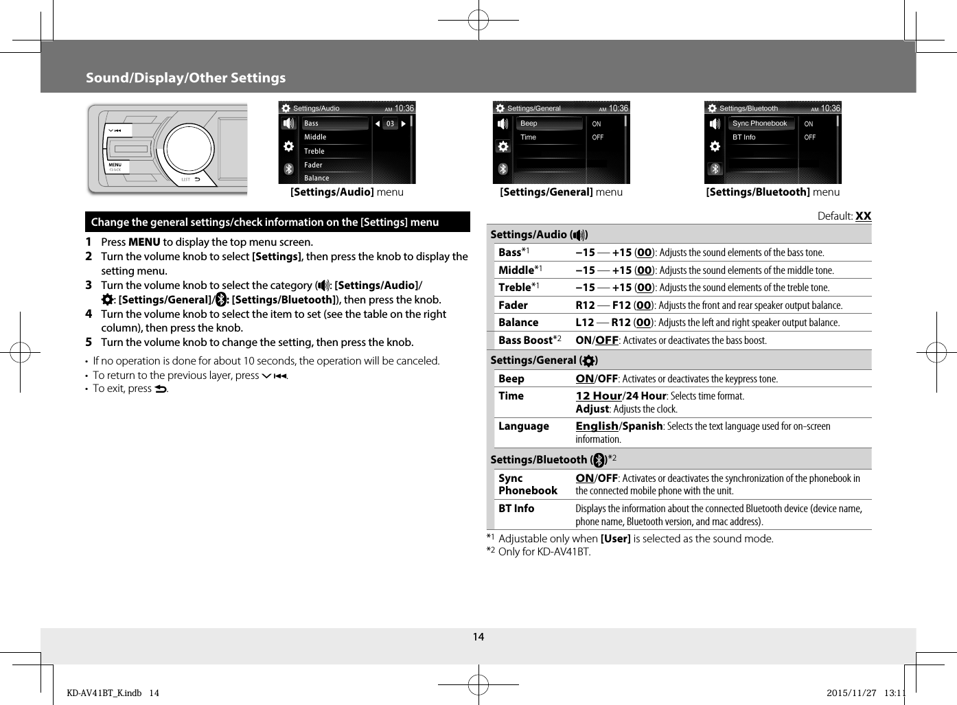 14 Change the general settings/check information on the [Settings] menu1  Press MENU to display the top menu screen.2  Turn the volume knob to select [Settings], then press the knob to display the setting menu.3  Turn the volume knob to select the category ( : [Settings/Audio]/: [Settings/General]/: [Settings/Bluetooth]), then press the knob.4  Turn the volume knob to select the item to set (see the table on the right column), then press the knob.5  Turn the volume knob to change the setting, then press the knob.•  If no operation is done for about 10 seconds, the operation will be canceled.•  To return to the previous layer, press .•  To exit, press .Sound/Display/Other Settings[Settings/Audio] menu [Settings/Bluetooth] menu[Settings/General] menuDefault: XXSettings/Audio ( )Bass*1−15 — +15 (00): Adjusts the sound elements of the bass tone.Middle*1−15 — +15 (00): Adjusts the sound elements of the middle tone.Treble*1−15 — +15 (00): Adjusts the sound elements of the treble tone.Fader R12 — F12 (00): Adjusts the front and rear speaker output balance. Balance L12 — R12 (00): Adjusts the left and right speaker output balance. Bass Boost*2ON/OFF: Activates or deactivates the bass boost. Settings/General ( )BeepON/OFF: Activates or deactivates the keypress tone. Time12 Hour/24 Hour: Selects time format.Adjust: Adjusts the clock.LanguageEnglish/Spanish : Selects the text language used for on-screen information.Settings/Bluetooth ( )*2Sync PhonebookON/OFF: Activates or deactivates the synchronization of the phonebook in the connected mobile phone with the unit. BT InfoDisplays the information about the connected Bluetooth device (device name, phone name, Bluetooth version, and mac address).*1 Adjustable only when [User] is selected as the sound mode. *2 Only for KD-AV41BT.KD-AV41BT_K.indb   14KD-AV41BT_K.indb   14 2015/11/27   13:112015/11/27   13:11