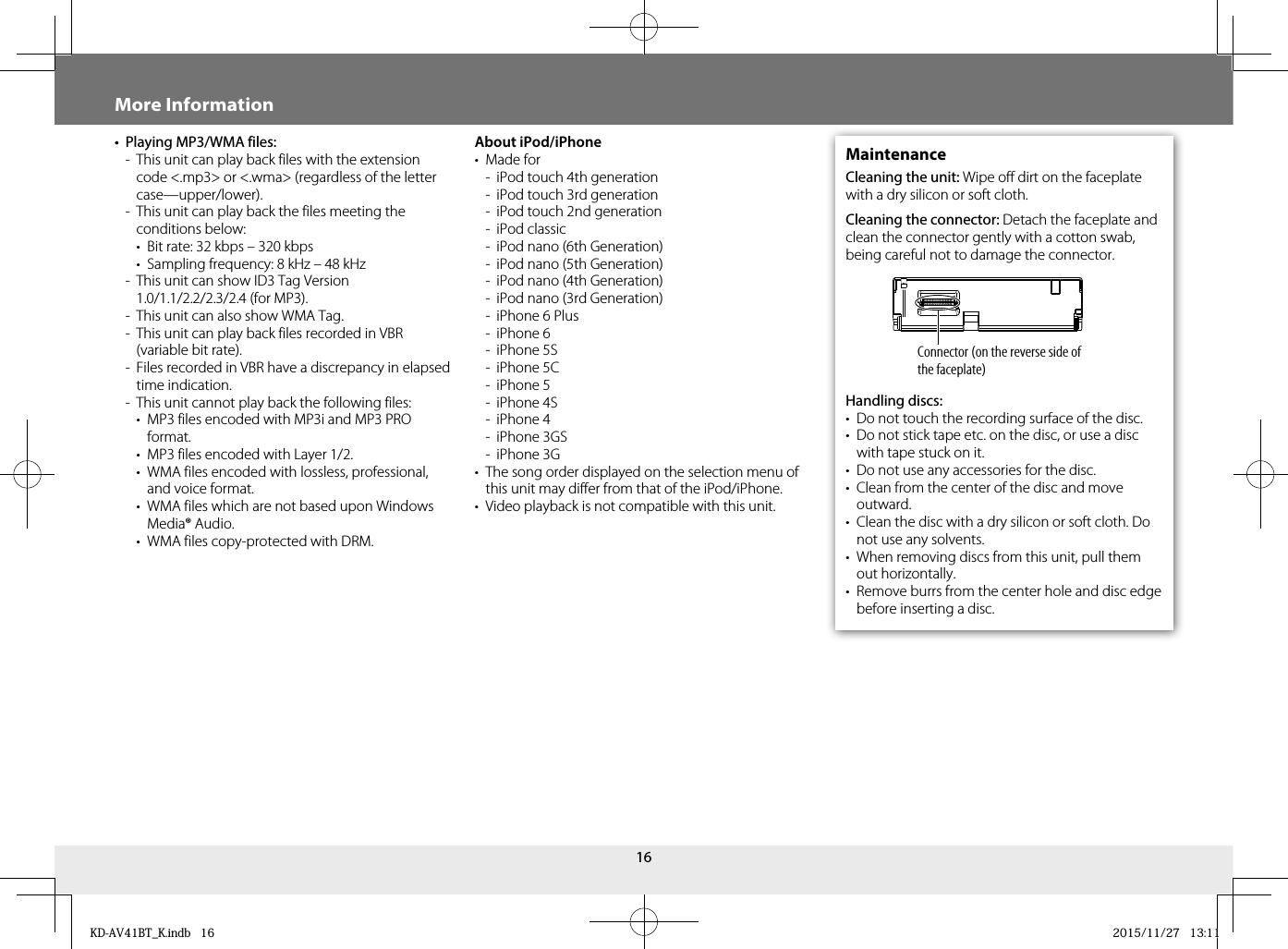 16More Information•  Playing MP3/WMA files:-  This unit can play back files with the extension code &lt;.mp3&gt; or &lt;.wma&gt; (regardless of the letter case—upper/lower).-  This unit can play back the files meeting the conditions below:•  Bit rate: 32 kbps – 320 kbps•  Sampling frequency: 8 kHz – 48 kHz-  This unit can show ID3 Tag Version 1.0/1.1/2.2/2.3/2.4 (for MP3).-  This unit can also show WMA Tag.-  This unit can play back files recorded in VBR (variable bit rate).-  Files recorded in VBR have a discrepancy in elapsed time indication.-  This unit cannot play back the following files:•  MP3 files encoded with MP3i and MP3 PRO format.•  MP3 files encoded with Layer 1/2.•  WMA files encoded with lossless, professional, and voice format.•  WMA files which are not based upon Windows Media® Audio.•  WMA files copy-protected with DRM.About iPod/iPhone• Made for-  iPod touch 4th generation-  iPod touch 3rd generation-  iPod touch 2nd generation- iPod classic-  iPod nano (6th Generation)-  iPod nano (5th Generation)-  iPod nano (4th Generation)-  iPod nano (3rd Generation)-  iPhone 6 Plus- iPhone 6- iPhone 5S- iPhone 5C- iPhone 5- iPhone 4S- iPhone 4- iPhone 3GS- iPhone 3G•  The song order displayed on the selection menu of this unit may differ from that of the iPod/iPhone.•  Video playback is not compatible with this unit.MaintenanceCleaning the unit: Wipe off dirt on the faceplate with a dry silicon or soft cloth.Cleaning the connector: Detach the faceplate and clean the connector gently with a cotton swab, being careful not to damage the connector.Handling discs:•  Do not touch the recording surface of the disc.•  Do not stick tape etc. on the disc, or use a disc with tape stuck on it.•  Do not use any accessories for the disc.•  Clean from the center of the disc and move outward.•  Clean the disc with a dry silicon or soft cloth. Do not use any solvents.•  When removing discs from this unit, pull them out horizontally.•  Remove burrs from the center hole and disc edge before inserting a disc.Connector (on the reverse side of the faceplate)KD-AV41BT_K.indb   16KD-AV41BT_K.indb   16 2015/11/27   13:112015/11/27   13:11