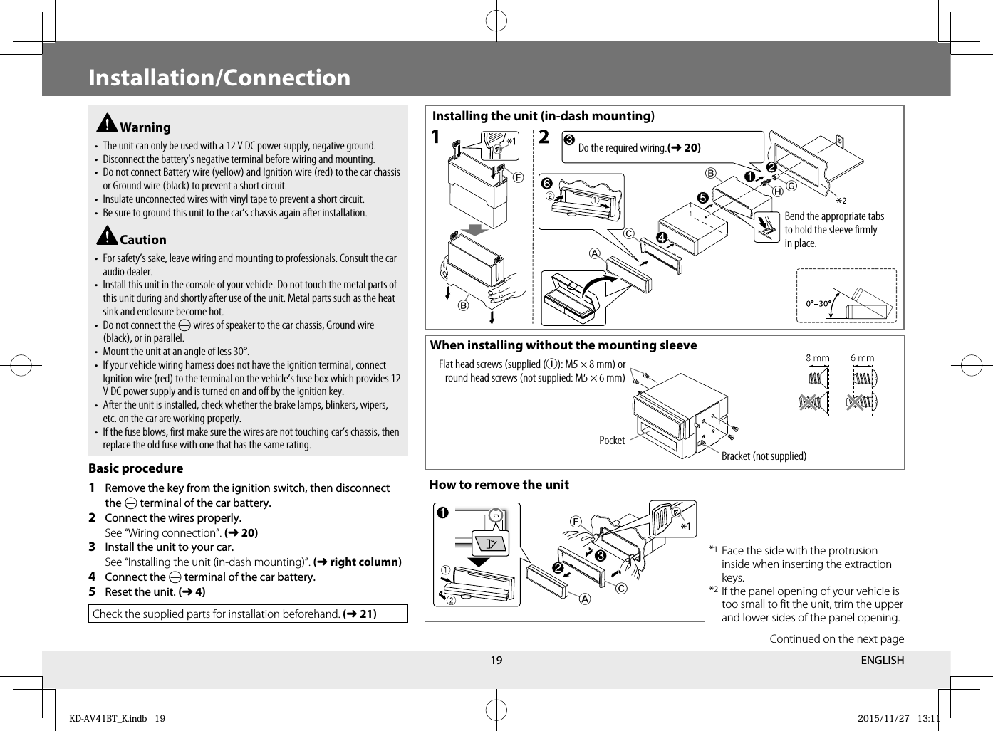 19 Warning• The unit can only be used with a 12 V DC power supply, negative ground.• Disconnect the battery’s negative terminal before wiring and mounting.•  Do not connect Battery wire (yellow) and Ignition wire (red) to the car chassis or Ground wire (black) to prevent a short circuit.•  Insulate unconnected wires with vinyl tape to prevent a short circuit.•  Be sure to ground this unit to the car’s chassis again after installation. Caution•  For safety’s sake, leave wiring and mounting to professionals. Consult the car audio dealer.•  Install this unit in the console of your vehicle. Do not touch the metal parts of this unit during and shortly after use of the unit. Metal parts such as the heat sink and enclosure become hot.•  Do not connect the · wires of speaker to the car chassis, Ground wire (black), or in parallel.•  Mount the unit at an angle of less 30°.•  If your vehicle wiring harness does not have the ignition terminal, connect Ignition wire (red) to the terminal on the vehicle’s fuse box which provides 12 V DC power supply and is turned on and off by the ignition key.•  After the unit is installed, check whether the brake lamps, blinkers, wipers, etc. on the car are working properly.•  If the fuse blows, first make sure the wires are not touching car’s chassis, then replace the old fuse with one that has the same rating.Basic procedure1  Remove the key from the ignition switch, then disconnect the · terminal of the car battery.2  Connect the wires properly.   See “Wiring connection”. (➜20)3  Install the unit to your car.   See “Installing the unit (in-dash mounting)”. (➜right column)4  Connect the · terminal of the car battery.5  Reset the unit. (➜4)Check the supplied parts for installation beforehand. (➜21)Installing the unit (in-dash mounting)When installing without the mounting sleeveHow to remove the unitBracket (not supplied)PocketFlat head screws (supplied (I): M5 × 8 mm) or round head screws (not supplied: M5 × 6 mm)BF**BCAHG*1 Face the side with the protrusion inside when inserting the extraction keys.*2 If the panel opening of your vehicle is too small to fit the unit, trim the upper and lower sides of the panel opening.Do the required wiring.(➜20)Bend the appropriate tabs to hold the sleeve firmly in place.FCA*Installation/ConnectionContinued on the next pageENGLISHKD-AV41BT_K.indb   19KD-AV41BT_K.indb   19 2015/11/27   13:112015/11/27   13:11