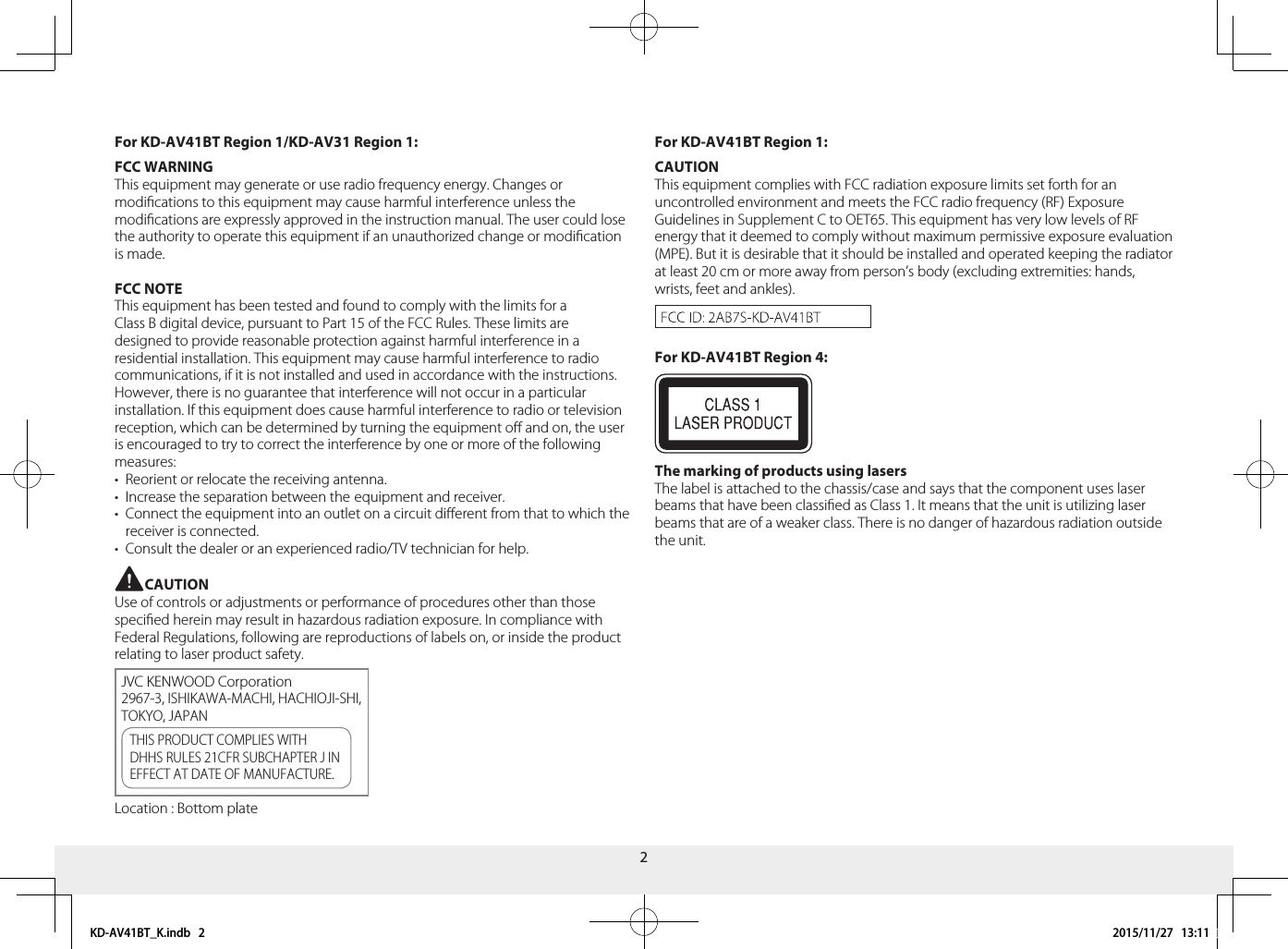 2For KD-AV41BT Region 1:CAUTIONThis equipment complies with FCC radiation exposure limits set forth for an uncontrolled environment and meets the FCC radio frequency (RF) Exposure Guidelines in Supplement C to OET65. This equipment has very low levels of RF energy that it deemed to comply without maximum permissive exposure evaluation (MPE). But it is desirable that it should be installed and operated keeping the radiator at least 20 cm or more away from person’s body (excluding extremities: hands, wrists, feet and ankles). For KD-AV41BT Region 4:The marking of products using lasersThe label is attached to the chassis/case and says that the component uses laser beams that have been classied as Class 1. It means that the unit is utilizing laser beams that are of a weaker class. There is no danger of hazardous radiation outside the unit.For KD-AV41BT Region 1/KD-AV31 Region 1:FCC WARNINGThis equipment may generate or use radio frequency energy. Changes or modications to this equipment may cause harmful interference unless the modications are expressly approved in the instruction manual. The user could lose the authority to operate this equipment if an unauthorized change or modication is made.FCC NOTEThis equipment has been tested and found to comply with the limits for a Class B digital device, pursuant to Part 15 of the FCC Rules. These limits are designed to provide reasonable protection against harmful interference in a residential installation. This equipment may cause harmful interference to radio communications, if it is not installed and used in accordance with the instructions.However, there is no guarantee that interference will not occur in a particular installation. If this equipment does cause harmful interference to radio or television reception, which can be determined by turning the equipment o and on, the user is encouraged to try to correct the interference by one or more of the following measures:•  Reorient or relocate the receiving antenna.•  Increase the separation between the equipment and receiver.•  Connect the equipment into an outlet on a circuit dierent from that to which the receiver is connected.•  Consult the dealer or an experienced radio/TV technician for help.CAUTIONUse of controls or adjustments or performance of procedures other than those specied herein may result in hazardous radiation exposure. In compliance with Federal Regulations, following are reproductions of labels on, or inside the product relating to laser product safety.JVC KENWOOD Corporation2967-3, ISHIKAWA-MACHI, HACHIOJI-SHI, TOKYO, JAPANTHIS PRODUCT COMPLIES WITH DHHS RULES 21CFR SUBCHAPTER J IN EFFECT AT DATE OF MANUFACTURE.Location : Bottom plate KD-AV41BT_K.indb   2 2015/11/27   13:11