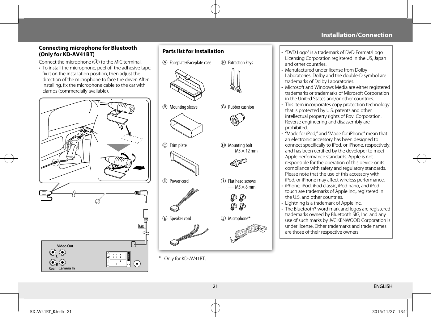 21 Parts list for installationA Faceplate/Faceplate caseB Mounting sleeveC Trim plateD Power cordF Extraction keysG Rubber cushionH Mounting bolt — M5 × 12 mmE Speaker cordI  Flat head screws — M5 × 8 mmJ Microphone* Connecting microphone for Bluetooth (Only for KD-AV41BT)Connect the microphone (J) to the MIC terminal.•  To install the microphone, peel off the adhesive tape, fix it on the installation position, then adjust the direction of the microphone to face the driver. After installing, fix the microphone cable to the car with clamps (commercially available).* Only for KD-AV41BT.•  “DVD Logo” is a trademark of DVD Format/Logo Licensing Corporation registered in the US, Japan and other countries.•  Manufactured under license from Dolby Laboratories. Dolby and the double-D symbol are trademarks of Dolby Laboratories.•  Microsoft and Windows Media are either registered trademarks or trademarks of Microsoft Corporation in the United States and/or other countries.•  This item incorporates copy protection technology that is protected by U.S. patents and other intellectual property rights of Rovi Corporation. Reverse engineering and disassembly are prohibited.•  “Made for iPod,” and “Made for iPhone” mean that an electronic accessory has been designed to connect specifically to iPod, or iPhone, respectively, and has been certified by the developer to meet Apple performance standards. Apple is not responsible for the operation of this device or its compliance with safety and regulatory standards. Please note that the use of this accessory with iPod, or iPhone may affect wireless performance.•  iPhone, iPod, iPod classic, iPod nano, and iPod touch are trademarks of Apple Inc., registered in the U.S. and other countries.•  Lightning is a trademark of Apple Inc.•  The Bluetooth® word mark and logos are registered trademarks owned by Bluetooth SIG, Inc. and any use of such marks by JVC KENWOOD Corporation is under license. Other trademarks and trade names are those of their respective owners.Video OutCamera InRearLRJInstallation/ConnectionENGLISHKD-AV41BT_K.indb   21KD-AV41BT_K.indb   21 2015/11/27   13:112015/11/27   13:11