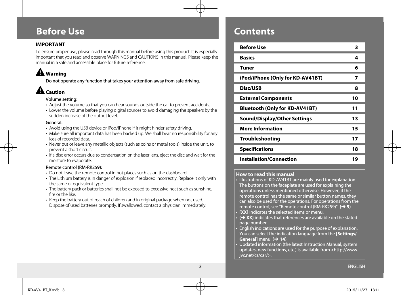 3ContentsBefore UseHow to read this manual•  Illustrations of KD-AV41BT are mainly used for explanation. The buttons on the faceplate are used for explaining the operations unless mentioned otherwise. However, if the remote control has the same or similar button names, they can also be used for the operations. For operations from the remote control, see “Remote control (RM-RK259)”. (➜ 5)•  [XX] indicates the selected items or menu. •  (➜ XX) indicates that references are available on the stated page number. •  English indications are used for the purpose of explanation. You can select the indication language from the [Settings/General] menu. (➜ 14)•  Updated information (the latest Instruction Manual, system updates, new functions, etc.) is available from &lt;http://www.jvc.net/cs/car/&gt;.IMPORTANTTo ensure proper use, please read through this manual before using this product. It is especially important that you read and observe WARNINGS and CAUTIONS in this manual. Please keep the manual in a safe and accessible place for future reference. Warning  Do not operate any function that takes your attention away from safe driving. Caution Volume setting:•  Adjust the volume so that you can hear sounds outside the car to prevent accidents.•  Lower the volume before playing digital sources to avoid damaging the speakers by the sudden increase of the output level. General:•  Avoid using the USB device or iPod/iPhone if it might hinder safety driving. •  Make sure all important data has been backed up. We shall bear no responsibility for any loss of recorded data.•  Never put or leave any metallic objects (such as coins or metal tools) inside the unit, to prevent a short circuit.•  If a disc error occurs due to condensation on the laser lens, eject the disc and wait for the moisture to evaporate. Remote control (RM-RK259):•  Do not leave the remote control in hot places such as on the dashboard.•  The Lithium battery is in danger of explosion if replaced incorrectly. Replace it only with the same or equivalent type.•  The battery pack or batteries shall not be exposed to excessive heat such as sunshine, fire or the like.•  Keep the battery out of reach of children and in original package when not used. Dispose of used batteries promptly. If swallowed, contact a physician immediately.Before Use  3Basics 4Tuner 6iPod/iPhone (Only for KD-AV41BT)  7Disc/USB 8External Components  10Bluetooth (Only for KD-AV41BT)  11Sound/Display/Other Settings  13More Information  15Troubleshooting 17Specifications 18Installation/Connection 19ENGLISHKD-AV41BT_K.indb   3KD-AV41BT_K.indb   3 2015/11/27   13:112015/11/27   13:11