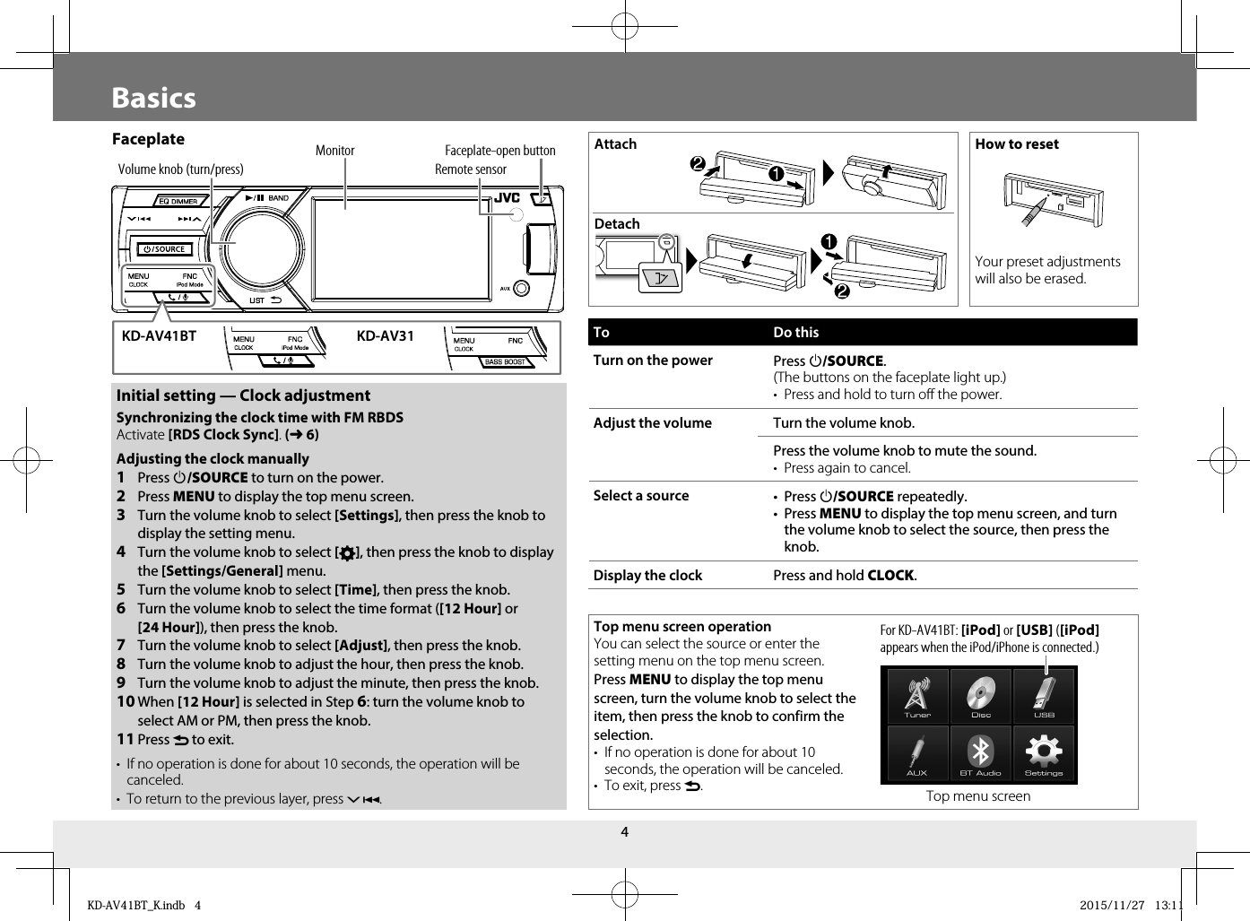 4Top menu screen operationYou can select the source or enter the setting menu on the top menu screen.Press MENU to display the top menu screen, turn the volume knob to select the item, then press the knob to confirm the selection.•  If no operation is done for about 10 seconds, the operation will be canceled.•  To exit, press .BasicsFaceplate Attach  How to resetYour preset adjustments will also be erased.DetachVolume knob (turn/press)Faceplate-open buttonRemote sensorMonitorTo Do thisTurn on the power Press B/SOURCE.(The buttons on the faceplate light up.)•  Press and hold to turn off the power.Adjust the volume Turn the volume knob.Press the volume knob to mute the sound.•  Press again to cancel.Select a source • Press B/SOURCE repeatedly.• Press MENU to display the top menu screen, and turn the volume knob to select the source, then press the knob.Display the clock Press and hold CLOCK.Initial setting — Clock adjustmentSynchronizing the clock time with FM RBDS Activate [RDS Clock Sync]. (➜6) Adjusting the clock manually1  Press B /SOURCE to turn on the power.2  Press MENU to display the top menu screen.3  Turn the volume knob to select [Settings], then press the knob to display the setting menu.4  Turn the volume knob to select [ ], then press the knob to display the [Settings/General] menu.5  Turn the volume knob to select [Time], then press the knob.6  Turn the volume knob to select the time format ([12 Hour] or [24Hour]), then press the knob.7  Turn the volume knob to select [Adjust], then press the knob.8  Turn the volume knob to adjust the hour, then press the knob.9  Turn the volume knob to adjust the minute, then press the knob.10 When [12 Hour] is selected in Step 6: turn the volume knob to select AM or PM, then press the knob.11 Press  to exit.•  If no operation is done for about 10 seconds, the operation will be canceled.•  To return to the previous layer, press .KD-AV41BT KD-AV31Top menu screenFor KD-AV41BT: [iPod] or [USB] ([iPod] appears when the iPod/iPhone is connected.)KD-AV41BT_K.indb   4KD-AV41BT_K.indb   4 2015/11/27   13:112015/11/27   13:11