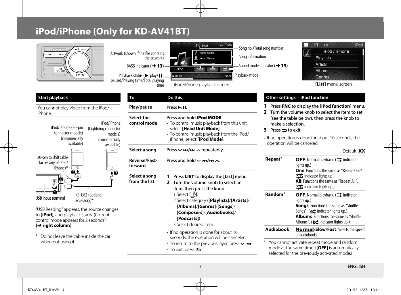 7iPod/iPhone (Only for KD-AV41BT)Start playbackYou cannot play video from the iPod/iPhone.USB input terminaliPod/iPhone (Lightning connector models)(commercially available)iPod/iPhone (30-pin connector models)(commercially available)30-pin to USB cable (accessory of iPod/iPhone)*KS-U62 (optional accessory)*“USB Reading” appears, the source changes to [iPod], and playback starts. (Current control mode appears for 2 seconds.) (➜right column)* Do not leave the cable inside the car when not using it.[List] menu screenTo Do thisPlay/pause Press *.Select the control mode Press and hold iPod MODE.•  To control music playback from this unit, select [Head Unit Mode].•  To control music playback from the iPod/iPhone, select [iPod Mode].Select a song  Press / repeatedly.Reverse/Fast-forwardPress and hold /.Select a song from the list1  Press LIST to display the [List] menu.2  Turn the volume knob to select an item, then press the knob. 1. Select  [   ] . 2. Select category ([Playlists]/[Artists]/[Albums]/[Genres]/[Songs]/[Composers]/[Audiobooks]/[Podcasts]) 3. Select desired item.•  If no operation is done for about 10 seconds, the operation will be canceled.•  To return to the previous layer, press .•  To exit, press .Other settings—iPod function1  Press FNC to display the [iPod function] menu.2  Turn the volume knob to select the item to set (see the table below), then press the knob to make a selection.3  Press  to exit.•  If no operation is done for about 10 seconds, the operation will be canceled.Default: XXRepeat*OFF: Normal playback. (  indicator lights up.)One: Functions the same as “Repeat One”. (  indicator lights up.)All: Functions the same as “Repeat All”. (  indicator lights up.)Random*OFF: Normal playback. (  indicator lights up.)Songs: Functions the same as “Shuffle Songs”. (  indicator lights up.)Albums: Functions the same as “Shuffle Albums”. (  indicator lights up.)AudiobookNormal/Slow/Fast: Selects the speed of audiobooks.* You cannot activate repeat mode and random mode at the same time. ([OFF] is automatically selected for the previously activated mode.)Artwork (shown if the file contains the artwork)Playback status (I: play/W: pause)/Playing time/Total playing timeBASS indicator (➜13)Sound mode indicator (➜13)Song no./Total song numberSong informationPlayback modeiPod/iPhone playback screenENGLISHKD-AV41BT_K.indb   7KD-AV41BT_K.indb   7 2015/11/27   13:112015/11/27   13:11