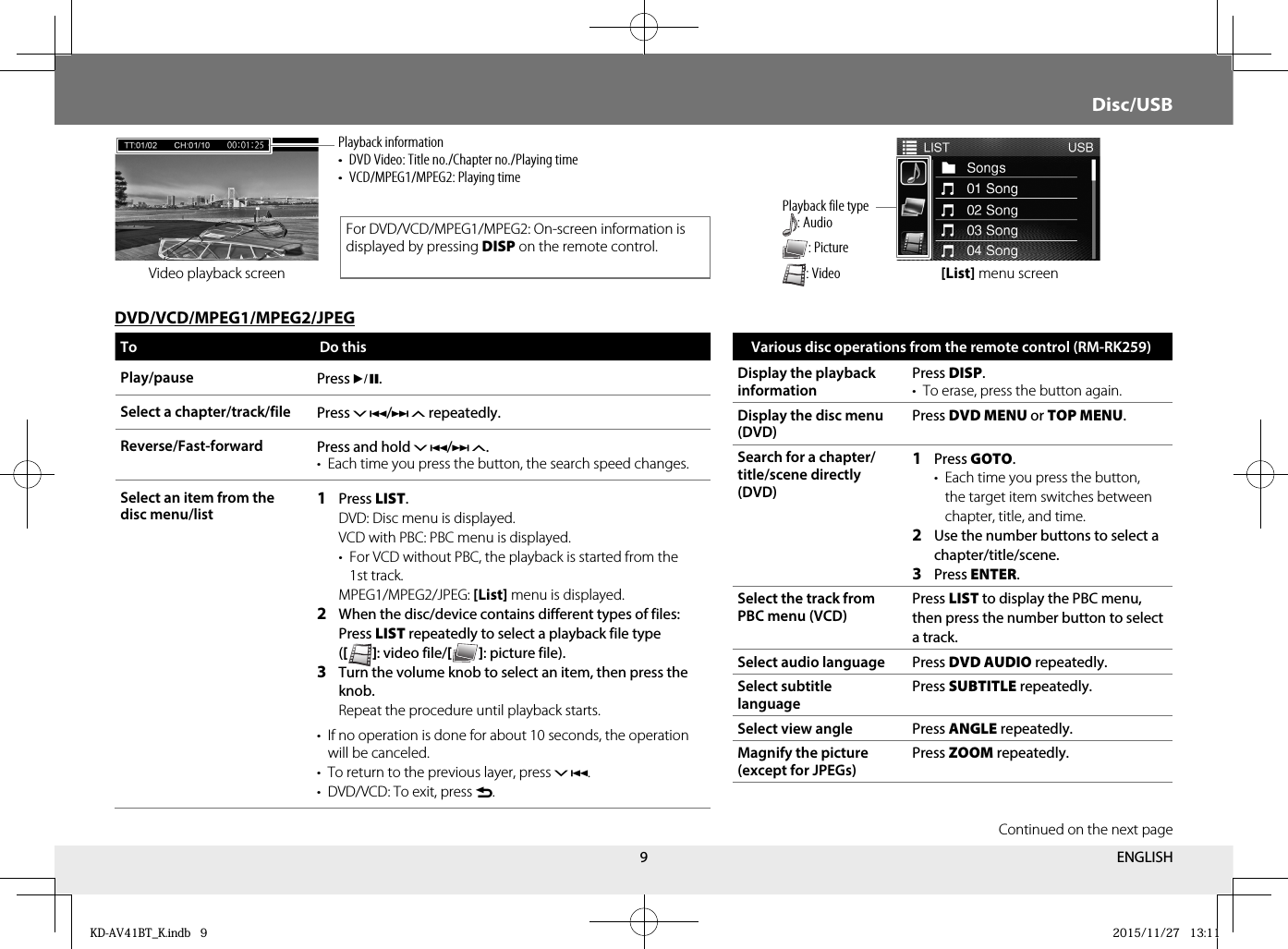9Video playback screen [List] menu screenTo Do thisPlay/pause Press *.Select a chapter/track/file  Press / repeatedly.Reverse/Fast-forward Press and hold /.•  Each time you press the button, the search speed changes.Select an item from the disc menu/list1  Press LIST.   DVD: Disc menu is displayed.   VCD with PBC: PBC menu is displayed.  •  For VCD without PBC, the playback is started from the 1st track.  MPEG1/MPEG2/JPEG: [List] menu is displayed.2  When the disc/device contains different types of files: Press LIST repeatedly to select a playback file type ([   ] : video file/[   ] : picture file).3  Turn the volume knob to select an item, then press the knob.   Repeat the procedure until playback starts.•  If no operation is done for about 10 seconds, the operation will be canceled.•  To return to the previous layer, press .•  DVD/VCD: To exit, press .DVD/VCD/MPEG1/MPEG2/JPEGDisc/USBPlayback information•  DVD Video: Title no./Chapter no./Playing time•  VCD/MPEG1/MPEG2: Playing timeVarious disc operations from the remote control (RM-RK259)Display the playback informationPress DISP.•  To erase, press the button again.Display the disc menu (DVD)Press DVD MENU or TOP MENU.Search for a chapter/title/scene directly (DVD)1  Press GOTO. •  Each time you press the button, the target item switches between chapter, title, and time.2  Use the number buttons to select a chapter/title/scene.3  Press ENTER.Select the track from PBC menu (VCD)Press LIST to display the PBC menu, then press the number button to select a track.Select audio language Press DVD AUDIO repeatedly.Select subtitle languagePress SUBTITLE repeatedly.Select view angle Press ANGLE repeatedly.Magnify the picture (except for JPEGs)Press ZOOM repeatedly.For DVD/VCD/MPEG1/MPEG2: On-screen information is displayed by pressing DISP on the remote control.Playback file type: Audio : Picture : VideoContinued on the next pageENGLISHKD-AV41BT_K.indb   9KD-AV41BT_K.indb   9 2015/11/27   13:112015/11/27   13:11