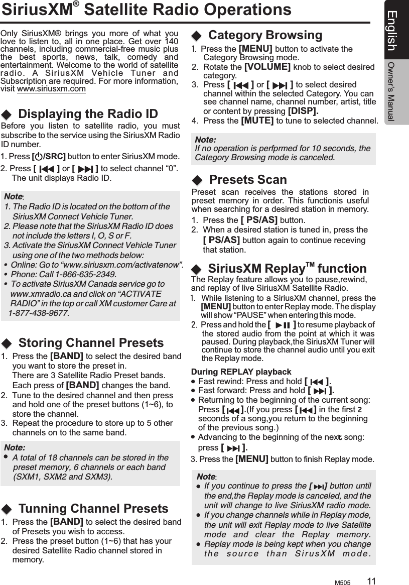 SiriusXM Satellite Radio Operations® Only  SiriusXM®  brings  you  more  of  what  you love to  listen to, all in  one place. Get  over 140 channels, including commercial-free music plus the  best  sports,  news,  talk,  comedy  and entertainment. Welcome to the world of satellite radio.  A  S i riusXM   Vehi c le  Tuner  and  Subscription are required. For more information, visit www.siriusxm.comDisplaying the Radio IDBefore  you  listen  to  satellite  radio,  you  mustsubscribe to the service using the SiriusXM Radio ID number.1. Press [    /SRC] button to enter SiriusXM mode.2. Press [         ] or [         ] to select channel “0”.     The unit displays Radio ID.Note: 1. The Radio ID is located on the bottom of the     SiriusXM Connect Vehicle Tuner.2. Please note that the SiriusXM Radio ID does     not include the letters I, O, S or F.3. Activate the SiriusXM Connect Vehicle Tuner     using one of the two methods below:•  Online: Go to “www.siriusxm.com/activatenow”.•  Phone: Call 1-866-635-2349.•  To activate SiriusXM Canada service go to   www.xmradio.ca and click on “ACTIVATE    RADIO” in the top or call XM customer Care at   1-877-438-9677.1.  Press the [MENU] button to activate the      Category Browsing mode.2.  Rotate the [VOLUME] knob to select desired     category.3.  Press [        ] or [        ] to select desired      channel within the selected Category. You can     see channel name, channel number, artist, title     or content by pressing [DISP].4.  Press the [MUTE] to tune to selected channel.  Category BrowsingStoring Channel PresetsTunning Channel Presets1.  Press the [BAND] to select the desired band      you want to store the preset in.      There are 3 Satellite Radio Preset bands.     Each press of [BAND] changes the band.2.  Tune to the desired channel and then press      and hold one of the preset buttons (1~6), to     store the channel.3.  Repeat the procedure to store up to 5 other     channels on to the same band.1.  Press the [BAND] to select the desired band     of Presets you wish to access.2.  Press the preset button (1~6) that has your      desired Satellite Radio channel stored in      memory.Note:     A total of 18 channels can be stored in the     preset memory, 6 channels or each band     (SXM1, SXM2 and SXM3).Note: If no operation is perfprmed for 10 seconds, theCategory Browsing mode is canceled.TMSiriusXM Replay  function During REPLAY playbackFast rewind: Press and hold [       ].Fast forward: Press and hold [       ].Returning to the beginning of the current song:Press [      ].(If you press [      ] in the first 2 seconds of a song,you return to the beginning of the previous song.)Advancing to the beginning of the next song: press [       ].3. Press the [MENU] button to finish Replay mode.Note:     If you continue to press the [     ] button until the end,the Replay mode is canceled, and the unit will change to live SiriusXM radio mode.If you change channels while in Replay mode, the unit will exit Replay mode to live Satellite mode  and  clear  the  Replay  memory.Replay mode is being kept when you changet h e   s o u r c e   t h a n   S i r u s X M   m o d e .The Replay feature allows you to pause,rewind, and replay of live SiriusXM Satellite Radio.1.  While listening to a SiriusXM channel, press the      [MENU] button to enter Replay mode. The display      will show “PAUSE” when entering this mode.2.  Press and hold the  to resume playback of      the stored audio from  the  point  at which it was     paused. During playback,the SiriusXM Tuner will     continue to store the channel audio until you exit      the Replay mode.[         ] M505 11English Owner’s ManualPresets Scan Preset  scan  receives  the  stations  stored  in preset  memory  in  order.  This  functionis  useful when searching for a desired station in memory.1.  Press the [ PS/AS] button.2.  When a desired station is tuned in, press the     [ PS/AS] button again to continue receving      that station.
