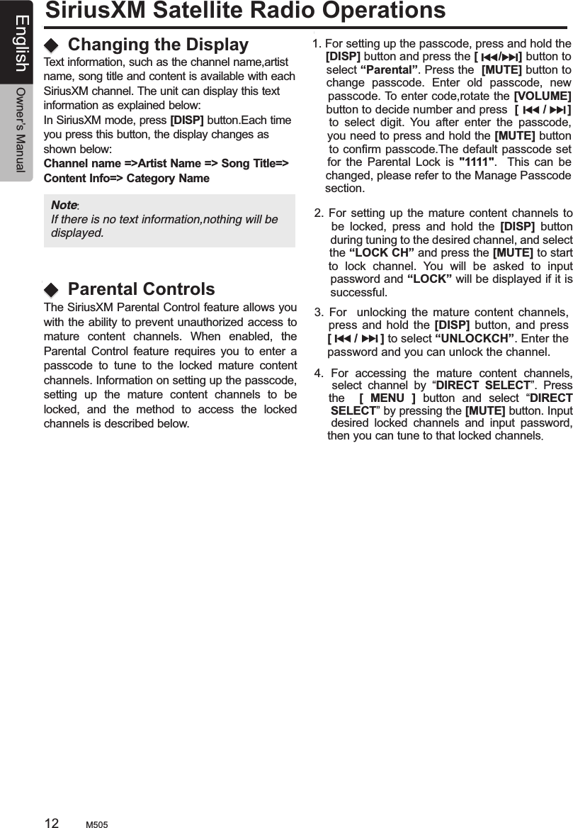 SiriusXM Satellite Radio OperationsThe SiriusXM Parental Control feature allows you with the ability to prevent unauthorized access to mature  content  channels.  When  enabled,  the Parental  Control  feature  requires  you  to  enter  a passcode  to  tune  to  the  locked  mature  content channels. Information on setting up the passcode, setting  up  the  mature  content  channels  to  be locked,  and  the  method  to  access  the  locked channels is described below.   1. For setting up the passcode, press and hold the     [DISP] button and press the [      /     ] button to     select “Parental”. Press the  [MUTE] button to     change  passcode.  Enter  old  passcode,  new     passcode. To enter code,rotate the [VOLUME]     button to decide number and press  [       /      ]       to  select  digit.  You  after  enter  the  passcode,     you need to press and hold the [MUTE] button     to confirm passcode.The default passcode set       for  the  Parental  Lock is  &quot;1111&quot;.    This  can  be     changed, please refer to the Manage Passcode     section. 2. For  setting up  the  mature content channels to       be  locked,  press  and  hold  the  [DISP]  button      during tuning to the desired channel, and select     the “LOCK CH” and press the [MUTE] to start    to  lock  channel.  You  will  be  asked  to  input     password and “LOCK” will be displayed if it is     successful.3.  For    unlocking  the  mature  content  channels,      press and  hold the  [DISP] button,  and press    [       /       ] to select “UNLOCKCH”. Enter the    password and you can unlock the channel. 4.  For  accessing  the  mature  content  channels,       select  channel  by  “DIRECT  SELECT”.  Press     the    [  MENU  ]  button  and  select  “DIRECT      SELECT” by pressing the [MUTE] button. Input       desired  locked  channels  and  input  password,     then you can tune to that locked channels.Changing the DisplayParental ControlsText information, such as the channel name,artist name, song title and content is available with each SiriusXM channel. The unit can display this textinformation as explained below:In SiriusXM mode, press [DISP] button.Each time you press this button, the display changes as shown below:Channel name =&gt;Artist Name =&gt; Song Title=&gt; Content Info=&gt; Category Name Note: If there is no text information,nothing will be displayed.M50512 English Owner’s Manual