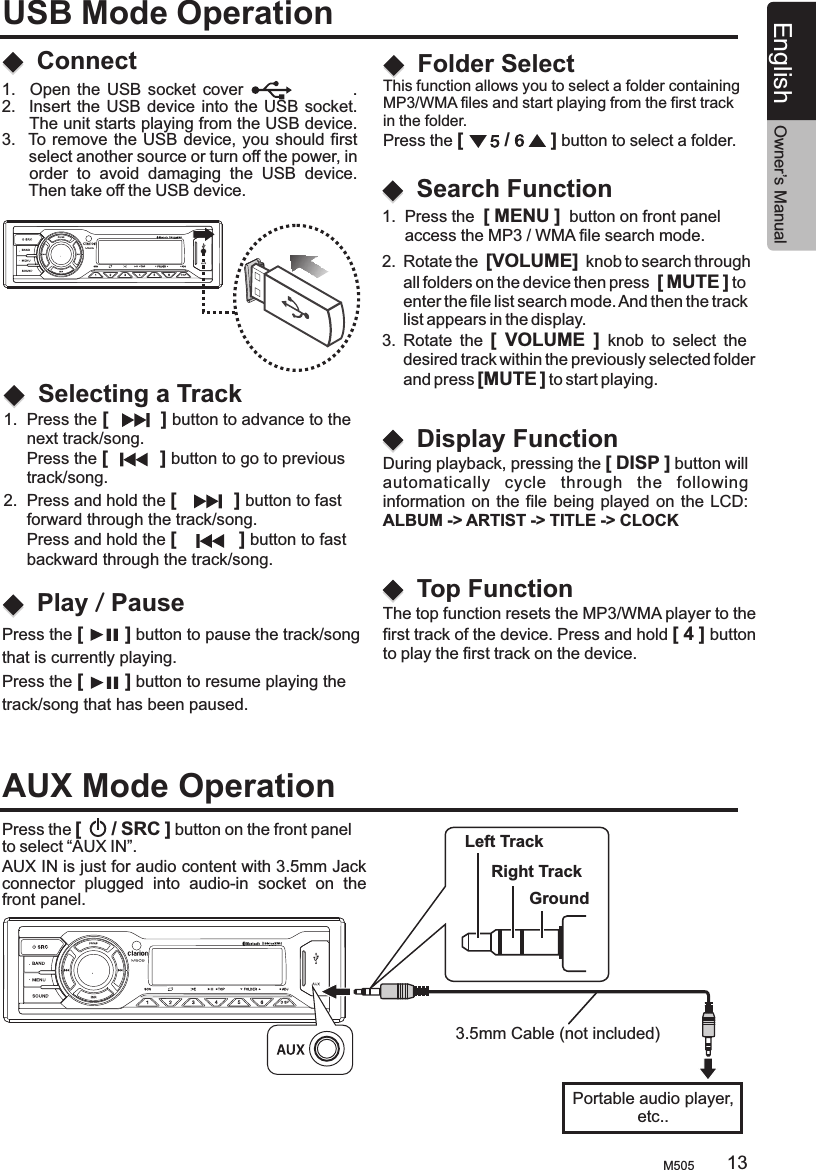 1.  Press the [          ] button to advance to the      next track/song.      Press the [          ] button to go to previous      track/song.This function allows you to select a folder containing MP3/WMA files and start playing from the first track in the folder.Press the [        /        ] button to select a folder.   2.  Press and hold the [           ] button to fast      forward through the track/song.     Press and hold the [            ] button to fast      backward through the track/song.ConnectSelecting a TrackFolder SelectPlay / PausePress the [        ] button to pause the track/song that is currently playing.Press the [        ] button to resume playing the track/song that has been paused.USB Mode Operation1.    Open the  USB socket  cover                              .2.   Insert the USB  device into the USB socket.      The unit starts playing from the USB device.  3.   To remove the USB device, you should first       select another source or turn off the power, in      order  to  avoid  damaging  the  USB  device.       Then take off the USB device.During playback, pressing the [ DISP ] button willautomatically  cycle  through  the  following information on the  file being played on the  LCD:ALBUM -&gt; ARTIST -&gt; TITLE -&gt; CLOCK   The top function resets the MP3/WMA player to thefirst track of the device. Press and hold [ 4 ] buttonto play the first track on the device.Display FunctionTop Function2.  Rotate the  [VOLUME]  knob to search through      all folders on the device then press  [ MUTE ] to      enter the file list search mode. And then the track     list appears in the display. 3.  Rotate  the  [  VOLUME  ]  knob  to  select  the      desired track within the previously selected folder      and press [MUTE ] to start playing.       Search Function1.  Press the  [ MENU ]  button on front panel      access the MP3 / WMA file search mode.AUX Mode OperationPress the [      / SRC ] button on the front panel to select “AUX IN”.       AUX IN is just for audio content with 3.5mm Jack connector  plugged  into  audio-in  socket  on  the front panel.Left TrackRight TrackGroundPortable audio player,etc..3.5mm Cable (not included)M505 13English Owner’s Manual