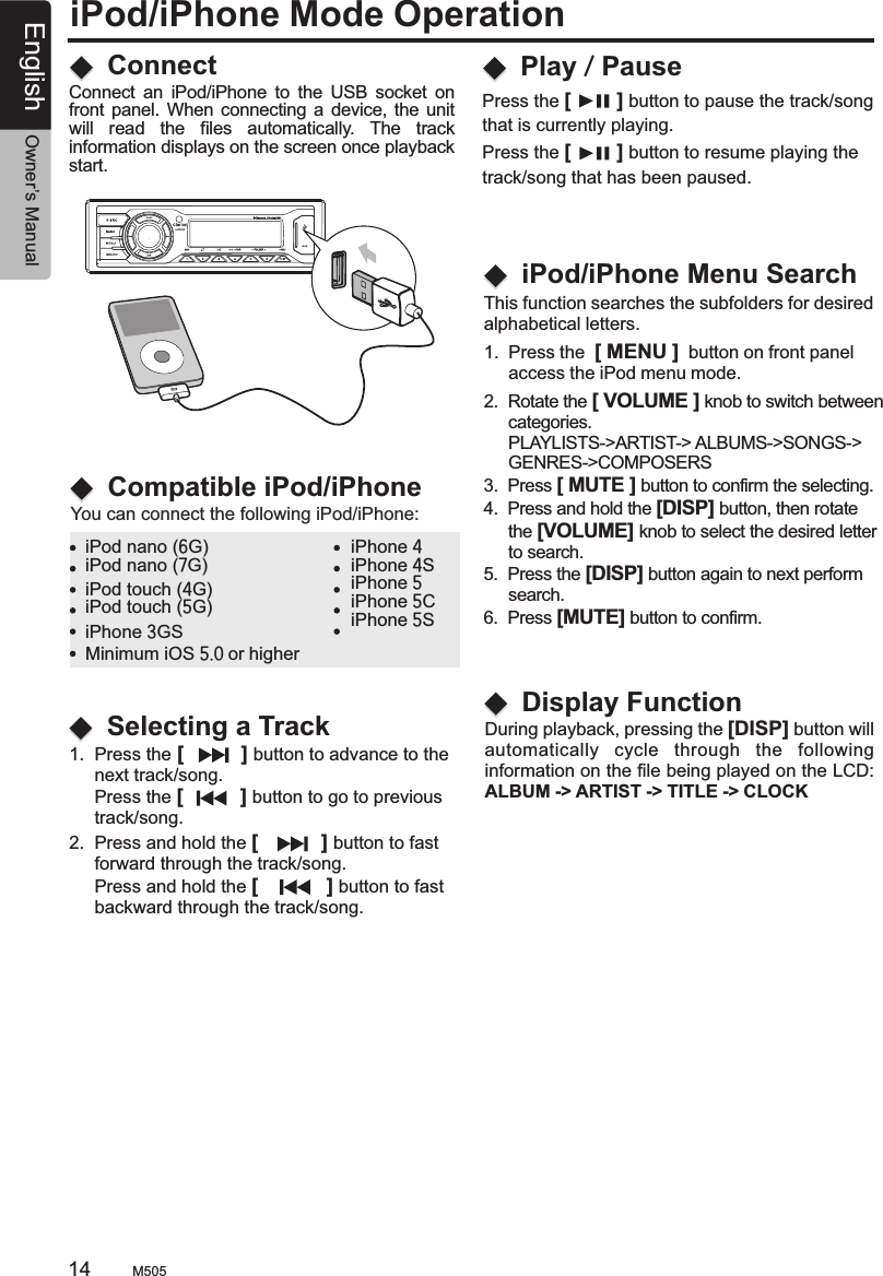 iPod/iPhone Mode OperationConnectCompatible iPod/iPhoneConnect  an  iPod/iPhone  to  the  USB  socket  on front panel. When  connecting a device, the unit will  read  the  files  automatically.  The  track information displays on the screen once playback start.You can connect the following iPod/iPhone:iPod nano (6G)iPod nano (7G)iPod touch (4G)iPod touch (5G)iPhone 4iPhone 4SiPhone 5iPhone 5CiPhone 5SMinimum iOS 5.0 or higher1.  Press the [          ] button to advance to the      next track/song.      Press the [          ] button to go to previous      track/song.2.  Press and hold the [           ] button to fast      forward through the track/song.     Press and hold the [            ] button to fast      backward through the track/song.Selecting a TrackPlay / PausePress the [        ] button to pause the track/song that is currently playing.Press the [        ] button to resume playing the track/song that has been paused.During playback, pressing the [DISP] button willautomatically  cycle  through  the  following information on the file being played on the LCD:ALBUM -&gt; ARTIST -&gt; TITLE -&gt; CLOCK   Display Function2.  Rotate the [ VOLUME ] knob to switch between     categories.     PLAYLISTS-&gt;ARTIST-&gt; ALBUMS-&gt;SONGS-&gt;     GENRES-&gt;COMPOSERS3.  Press [ MUTE ] button to confirm the selecting.4.  Press and hold the [DISP] button, then rotate      the [VOLUME] knob to select the desired letter      to search.5.  Press the [DISP] button again to next perform     search.6.  Press [MUTE] button to confirm. iPod/iPhone Menu Search1.  Press the  [ MENU ]  button on front panel      access the iPod menu mode.This function searches the subfolders for desiredalphabetical letters.M50514 English Owner’s ManualiPhone 3GS