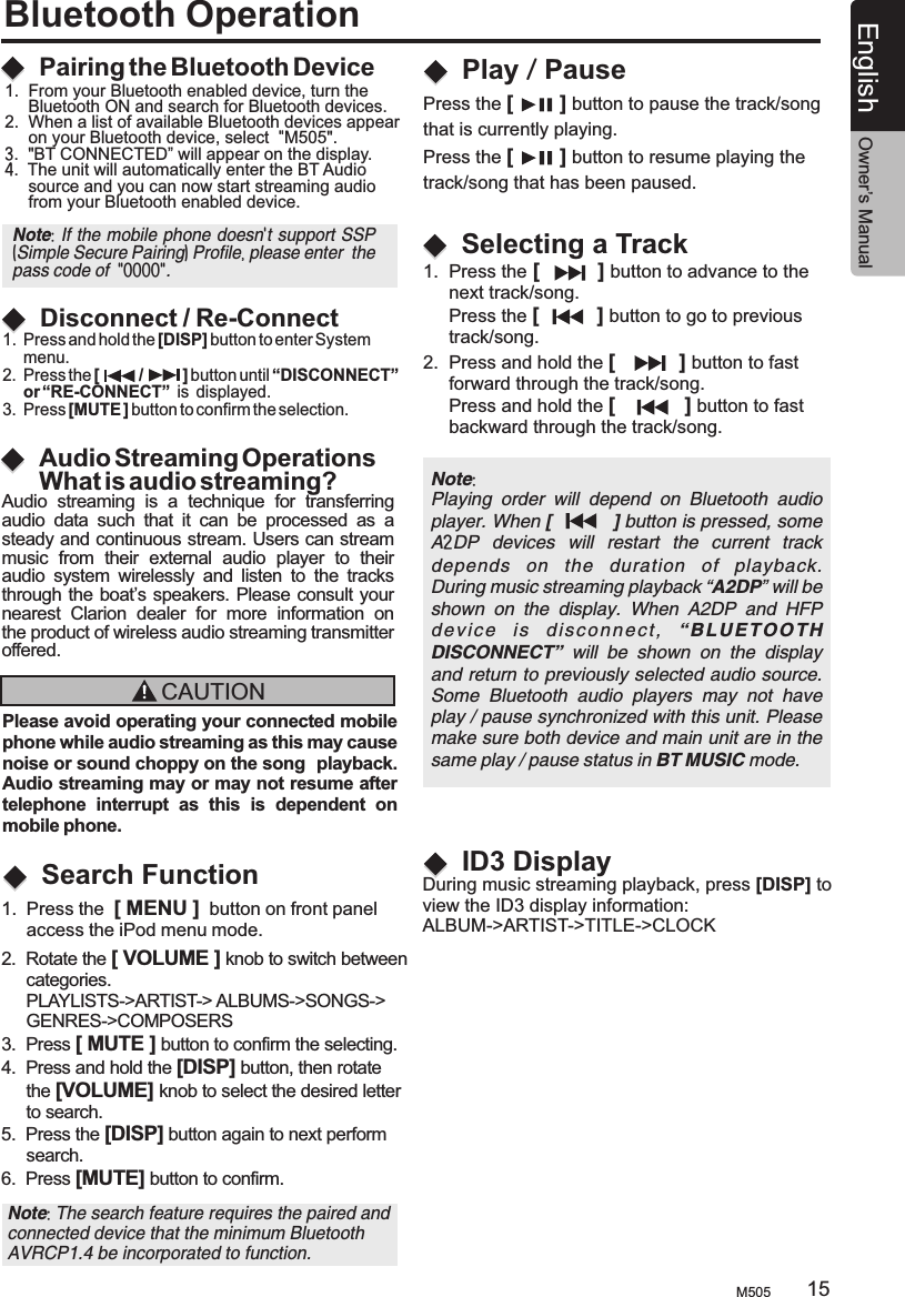 Bluetooth OperationAudio Streaming OperationsWhat is audio streaming?Pairing the Bluetooth DeviceDisconnect / Re-ConnectAudio  streaming  is  a  technique  for  transferring audio  data  such  that  it  can  be  processed  as  a steady and continuous stream. Users can stream music  from  their  external  audio  player  to  their audio  system  wirelessly  and  listen  to  the  tracks through the boat’s speakers. Please consult your nearest  Clarion  dealer  for  more  information  on the product of wireless audio streaming transmitter offered.CAUTIONPlease avoid operating your connected mobile phone while audio streaming as this may cause noise or sound choppy on the song  playback. Audio streaming may or may not resume after telephone  interrupt  as  this  is  dependent  on mobile phone. 1.  Press and hold the [DISP] button to enter System     menu.2.  Press the [         /         ] button until “DISCONNECT”      or “RE-CONNECT”  is  displayed.3.  Press [MUTE ] button to confirm the selection.Search FunctionNote: Playing  order  will  depend  on  Bluetooth  audio player. When [          ] button is pressed, some A2DP  devices  will  restart  the  current  track depends  on  the  duration  of  playback.During music streaming playback “A2DP” will be shown  on  the  display.  When  A2DP  and  HFP de vi ce   i s  d is co nne ct ,  “ BL UE TOO TH  DISCONNECT”  will  be  shown  on  the  display and return to previously selected audio source. Some  Bluetooth  audio  players  may  not  have play / pause synchronized with this unit. Please make sure both device and main unit are in the same play / pause status in BT MUSIC mode.ID3 DisplayDuring music streaming playback, press [DISP] toview the ID3 display information: ALBUM-&gt; TITLE-&gt;CLOCKARTIST-&gt;Note: The search feature requires the paired and connected device that the minimum Bluetooth AVRCP1.4 be incorporated to function. 1.  From your Bluetooth enabled device, turn the      Bluetooth ON and search for Bluetooth devices.2.  When a list of available Bluetooth devices appear      on your Bluetooth device, select  &quot;M505&quot;.3.  &quot;BT CONNECTED” will appear on the display.4.  The unit will automatically enter the BT Audio      source and you can now start streaming audio      from your Bluetooth enabled device.Note: If the mobile phone doesn&apos;t support SSP (Simple Secure Pairing) Profile, please enter  the pass code of  &quot;0000&quot;.2.  Rotate the [ VOLUME ] knob to switch between     categories.     PLAYLISTS-&gt;ARTIST-&gt; ALBUMS-&gt;SONGS-&gt;     GENRES-&gt;COMPOSERS3.  Press [ MUTE ] button to confirm the selecting.4.  Press and hold the [DISP] button, then rotate      the [VOLUME] knob to select the desired letter      to search.5.  Press the [DISP] button again to next perform     search.6.  Press [MUTE] button to confirm. 1.  Press the  [ MENU ]  button on front panel      access the iPod menu mode.1.  Press the [          ] button to advance to the      next track/song.      Press the [          ] button to go to previous      track/song.2.  Press and hold the [           ] button to fast      forward through the track/song.     Press and hold the [            ] button to fast      backward through the track/song.Selecting a TrackPlay / PausePress the [        ] button to pause the track/song that is currently playing.Press the [        ] button to resume playing the track/song that has been paused.M505 15English Owner’s Manual