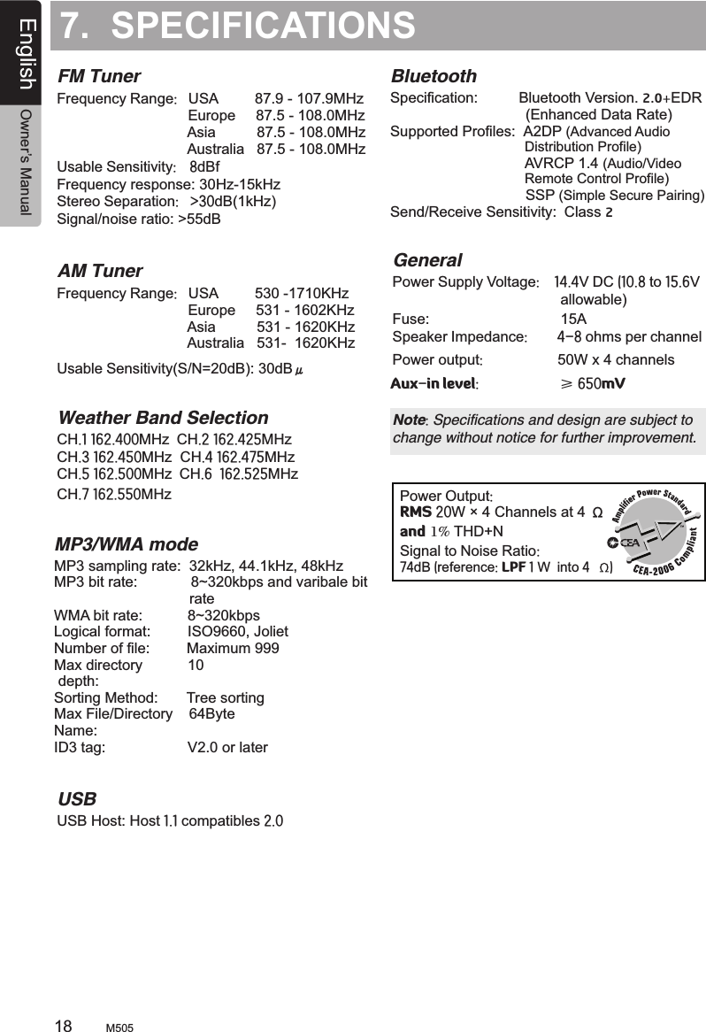 7.  SPECIFICATIONSFM TunerFrequency Range:   USA         87.9 - 107.9MHz                                Europe     87.5 - 108.0MHz                                Asia          87.5 - 108.0MHz                                Australia   87.5 - 108.0MHz  Usable Sensitivity:  8dBfFrequency response: 30Hz-15kHzStereo Separation:   &gt;30dB(1kHz)Signal/noise ratio: &gt;55dB AM TunerFrequency Range:   USA         530 -1710KHz                                Europe     531 - 1602KHz                                Asia          531 - 1620KHz                                Australia   531-  1620KHz     Usable Sensitivity(S/N=20dB): 30dB 　 Weather Band SelectionCH.1 162.400MHz  CH.2 162.425MHz  CH.3 162.450MHz  CH.4 162.475MHz  CH.5 162.500MHz  CH.6  162.525MHzCH.7 162.550MHz USBUSB Host: Host 1.1 compatibles 2.0BluetoothSpecification:           Bluetooth Version. 2.0+EDR                                 (Enhanced Data Rate)Supported Profiles:  A2DP (Advanced Audio                                    Distribution Profile)                                 AVRCP 1.4 (Audio/Video                                    Remote Control Profile)                                 SSP (Simple Secure Pairing)Send/Receive Sensitivity:  Class 2μPower Output:RMS 20W × 4 Channels at 4 Ωand 1% THD+N Signal to Noise Ratio:74dB (reference: LPF 1 W  into 4  )MP3/WMA modeMP3 sampling rate:  32kHz, 44.1kHz, 48kHzMP3 bit rate:             8~320kbps and varibale bit                                 rateWMA bit rate:           8~320kbps Logical format:         ISO9660, JolietNumber of file:         Maximum 999Max directory           10 depth:Sorting Method:       Tree sortingMax File/Directory    64ByteName:ID3 tag:                    V2.0 or laterGeneralPower Supply Voltage:    14.4V DC (10.8 to 15.6V                                         allowable)                                          Fuse:                                15ASpeaker Impedance:        4-8 ohms per channel Note: Specifications and design are subject to change without notice for further improvement.Power output:                   50W x 4 channels Aux-in level:                      ≥ 650mV M50518English Owner’s Manual