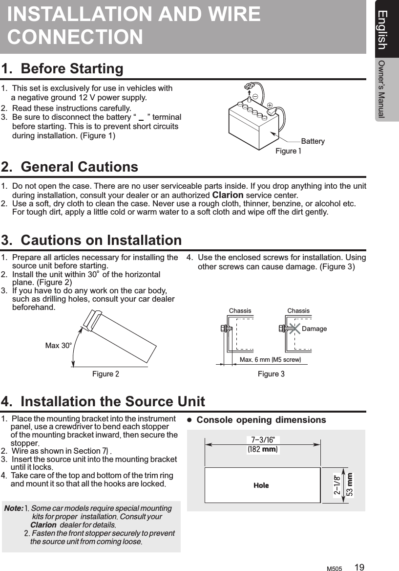INSTALLATION AND CONNECTIONWIRE 1.  Before Starting1.  This set is exclusively for use in vehicles with      a negative ground 12 V power supply.2.  Read these instructions carefully.3.  Be sure to disconnect the battery “     ” terminal     before starting. This is to prevent short circuits     during installation. (Figure 1)2.  General Cautions3.  Cautions on Installation4.  Installation the Source UnitBatteryFigure 11.  Do not open the case. There are no user serviceable parts inside. If you drop anything into the unit     during installation, consult your dealer or an authorized Clarion service center.2.  Use a soft, dry cloth to clean the case. Never use a rough cloth, thinner, benzine, or alcohol etc.      For tough dirt, apply a little cold or warm water to a soft cloth and wipe off the dirt gently.1.  Prepare all articles necessary for installing the      source unit before starting.o 2.  Install the unit within 30  of the horizontal      plane. (Figure 2)3.  If you have to do any work on the car body,      such as drilling holes, consult your car dealer      beforehand.  1.  2.  3.  Place the mounting bracket into the instrument      panel, use a crewdriver to bend each stopper      of the mounting bracket inward, then secure the      stopper. Wire as shown in Section 7) .Insert the source unit into the mounting bracket      until it locks.4.  Take care of the top and bottom of the trim ring      and mount it so that all the hooks are locked.  oMax 30Chassis ChassisDamageMax. 6 mm (M5 screw)Figure 2 Figure 34.  Use the enclosed screws for installation. Using      other screws can cause damage. (Figure 3)Note:                kits for proper  installation. Consult your               Clarion  dealer for details.           2. Fasten the front stopper securely to prevent               the source unit from coming loose. 1. Some car models require special mounting (182 mm)7-3/16&quot;2-1/8&quot;53 mmHoleConsole opening dimensionsM505 19English Owner’s Manual
