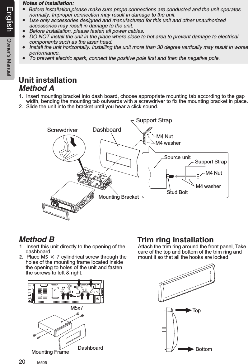 4.  BLACK BOX INSTALLAION    Before installation,please make sure prope connections are conducted and the unit operates     normally. Improper connection may result in damage to the unit.    Use only accessories designed and manufactured for this unit and other unauthorized     accessories may result in damage to the unit.    Before installation, please fasten all power cables.    DO NOT install the unit in the place where close to hot area to prevent damage to electrical     components such as the laser head.    Install the unit horizontally. Installing the unit more than 30 degree vertically may result in worse     performance.    To prevent electric spark, connect the positive pole first and then the negative pole. Notes of installation: Unit installationMethod A1.  Insert mounting bracket into dash board, choose appropriate mounting tab according to the gap      width, bending the mounting tab outwards with a screwdriver to fix the mounting bracket in place.2.  Slide the unit into the bracket until you hear a click sound.DashboardMounting BracketScrewdriverM4 NutM4 washerM4 washerSource unit Support Strap M4 NutStud BoltSupport StrapMethod B1.  Insert this unit directly to the opening of the      dashboard.2.  Place M5 × 7 cylindrical screw through the      holes of the mounting frame located inside      the opening to holes of the unit and fasten      the screws to left &amp; right.Mounting Frame DashboardM5x7Trim ring installationAttach the trim ring around the front panel. care of the top and bottom of the trim ring and mount it so that all the hooks are locked.  Take TopBottom M50520English Owner’s Manual