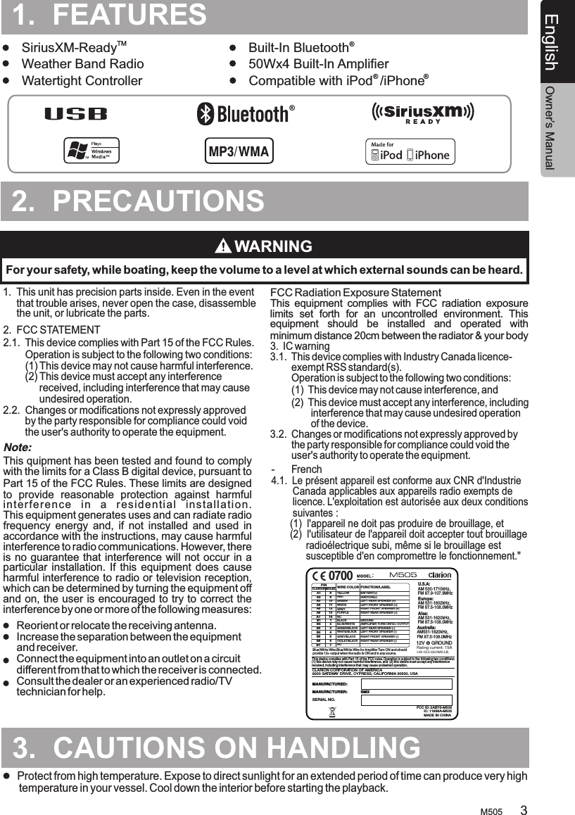 TURESM505English Owner’s Manual2.  PRECAUTIONS.TURES3.  CAUTIONS ON HANDLING1.  This unit      that trouble arises, never open the case, disassemble      the unit, or lubricate the parts.has precision parts inside. Even in the event 1.  FEATURES.TMSiriusXM-Ready Built-In Bluetooth    Weather Band Radio 50Wx4 Built-In AmplifierWatertight Controller Compatible with iPod  /iPhone ® ®WARNINGFor your safety, while boating, keep the volume to a level at which external sounds can be heard.Protect from high temperature. Expose to direct sunlight for an extended period of time can produce very high temperature in your vessel. Cool down the interior before starting the playback.32.  FCC STATEMENT2.1.  This device complies with Part 15 of the FCC Rules.         Operation is subject to the following two conditions:        (1) This device may not cause harmful interference.        (2)  Changes or modifications not expressly approved         by the party responsible for compliance could void         the user&apos;s authority to operate the equipment.    This device must accept any interference              received, including interference that may cause              undesired operation.2.2. This quipment has been tested and found to comply with the limits for a Class B digital device, pursuant to Part 15 of the FCC Rules. These limits are designed to  provide  reasonable  protection  against  harmful interference  in  a  residential  installation. This equipment generates uses and can radiate radio frequency  energy  and,  if  not  installed  and  used  in accordance with the instructions, may cause harmful interference to radio communications. However, there is no guarantee that interference will not occur in a particular installation.  If this equipment does  cause harmful interference to radio or television reception, which can be determined by turning the equipment off and on, the user is encouraged to try to correct the interference by one or more of the following measures:This  equipment  complies  with  FCC  radiation  exposure limits  set  forth  for  an  uncontrolled  environment.  This equipment  should  be  installed  and  operated  with minimum distance 20cm between the radiator &amp; your body 3.  IC warning3.1.  This device complies with Industry Canada licence-        exempt RSS standard(s).        Operation is subject to the following two conditions:        (1)  This device may not cause interference, and        (2)  This device must accept any interference, including                interference that may cause undesired operation                of the device.3.2.  Changes or modifications not expressly approved by         the party responsible for compliance could void the         user&apos;s authority to operate the equipment.Reorient or relocate the receiving antenna. Increase the separation between the equipment and receiver.  Connect the equipment into an outlet on a circuit different from that to which the receiver is connected. Consult the dealer or an experienced radio/TV technician for help.  Note:FCC Radiation Exposure Statement ®  ®-      French4.1.  Le présent appareil est conforme aux CNR d&apos;Industrie         Canada applicables aux appareils radio exempts de         licence. L&apos;exploitation est autorisée aux deux conditions        suivantes :       (1)  l&apos;appareil ne doit pas produire de brouillage, et       (2)  l&apos;utilisateur de l&apos;appareil doit accepter tout brouillage              radioélectrique subi, même si le brouillage est              susceptible d&apos;en compromettre le fonctionnement.&quot;CLARION CORPORATION OF AMERICA6200 GATEWAY DRIVE, CYPRESS, CALIFORNIA 90630, USAMANUFACTURED:MADE IN CHINASERIAL NO.MANUFACTURER:            SMXU.S.A: AM 530-1710kHz, FM 87.9-107.9MHzEurope:AM 531-1602kHz, FM 87.5-108.0MHzAisa: AM 531-1620kHz, FM 87.5-108.0MHzAustralia: AM531-1620kHz, FM 87.5-108.0MHz12V     GROUND  Blue/  Wire:Blue  Wire for Amplifier Turn-ON and should provide 12+ output when the radio is ON and in any source.White White/This device complies with Part 15 of the FCC rules. Operation is subject to the (1) this device may not cause harmful interference, and (2) this device must accept any interference received, including interference that may cause undesired operation.  following two conditions: YELLOWWIRE COLORVIOLET/BLACKGREY/BLACKGREEN/BLACKWHITE/BLACKPURPLEWHITEGREYB1 1B5 5B4 4B3 3B2 2GREENB7 7B6 6A2 9A3 10A4 11A5 12A6 13A1 8PINBLACKBLUE/WHITENCA7 14REDLEFT FRONT SPEAKER (-)LEFT REAR SPEAKER (+)LEFT REAR SPEAKER (-)RIGHT REAR SPEAKER (+)RIGHT FRONT SPEAKER (+)LEFT FRONT SPEAKER (+)RIGHT FRONT SPEAKER (-)RIGHT REAR SPEAKER (-)FUNCTION/LABELBATTERY(+)GROUNDAMPILIFIER TURN ON/12+ OUTPUTIGNITION(+)NCMOLEXCLARION0700FCC ID: 2AB7S-M505IC: 11888A-M505:CAN ICES-3(B)/NMB-3(B)Rating current: 15A