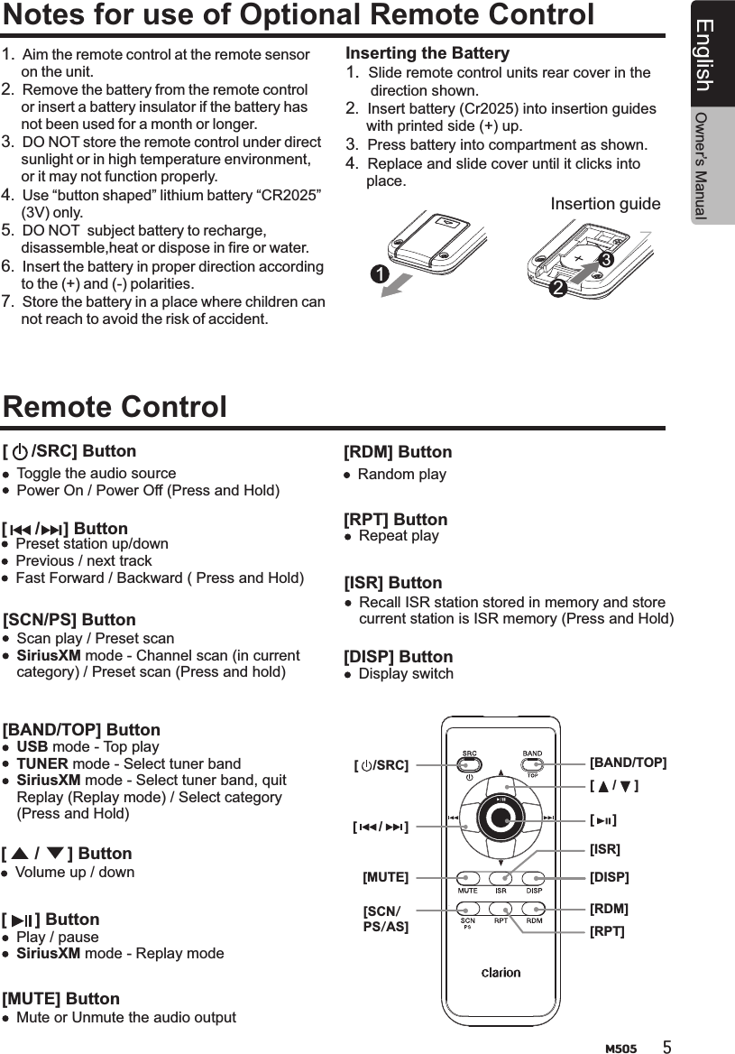 5M505EnglishNotes for use of Optional Remote ControlRemote Control 1.  Aim the remote control at the remote sensor      on the unit.2.  Remove the battery from the remote control     or insert a battery insulator if the battery has     not been used for a month or longer.3.  DO NOT store the remote control under direct     sunlight or in high temperature environment,     or it may not function properly.4.  Use “button shaped” lithium battery “CR2025”     (3V) only.5.  DO NOT  subject battery to recharge,     disassemble,heat or dispose in fire or water.6.  Insert the battery in proper direction according     to the (+) and (-) polarities.7.  Store the battery in a place where children can     not reach to avoid the risk of accident.Insertion guideInserting the Battery1.  Slide remote control units rear cover in the       direction shown.2.  Insert battery (Cr2025) into insertion guides      with printed side (+) up.3.  Press battery into compartment as shown.4.  Replace and slide cover until it clicks into      place.123[     /SRC] ButtonToggle the audio sourcePower On / Power Off (Press and Hold)[      /     ] ButtonPreset station up/downPrevious / next track Fast Forward / Backward ( Press and Hold)[SCN/PS] ButtonScan play / Preset scanSiriusXM mode - Channel scan (in current category) / Preset scan (Press and hold)[BAND/TOP] Button[      /      ] Button[      ] ButtonUSB mode - Top playTUNER mode - Select tuner bandSiriusXM mode - Select tuner band, quit Replay (Replay mode) / Select category (Press and Hold)Volume up / downPlay / pauseSiriusXM mode - Replay mode[ISR] ButtonRecall ISR station stored in memory and storecurrent station is ISR memory (Press and Hold)[DISP] Button[RDM] Button[RPT] Button[MUTE] ButtonDisplay switchRandom playRepeat playMute or Unmute the audio output[DISP][ISR][RDM][RPT][MUTE][SCN/PS/AS][BAND/TOP]Owner’s Manual[     /     ][     ][      /      ][    /SRC]
