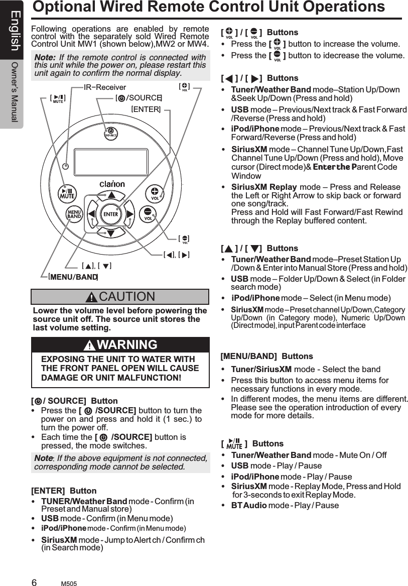 English Owner’s ManualM5056Optional Wired Remote Control Unit OperationsFollowing  operations  are  enabled  by  remote control  with  the  separately  sold  Wired  Remote Control Unit MW1 (shown below),MW2 or MW4.Note: If the remote control  is connected  with this unit while the power on, please restart this unit again to confirm the normal display.[MENU/BAND][ENTER][    [     /SOURCE]][ ], [ ][    ][    ][ ], [ ]IR-ReceiverCAUTIONLower the volume level before powering the source unit off. The source unit stores the last volume setting.WARNINGEXPOSING THE UNIT TO WATER WITH THE FRONT PANEL OPEN WILL CAUSE DAMAGE OR UNIT MALFUNCTION![    / SOURCE]  Button[     ] / [     ]  Buttons[     ] / [     ]  Buttons[     ] / [     ]  Buttons[         ]  Buttons[MENU/BAND]  ButtonsPress the [      /SOURCE] button to turn thepower on and press and hold it  (1 sec.) to turn the power off.Each time the [      /SOURCE] button is pressed, the mode switches.USB mode – Previous/Next track &amp; Fast Forward/Reverse (Press and hold)USB mode – Folder Up/Down &amp; Select (in Folder search mode)USB mode - Play / PauseTuner/Weather Band mode–Station Up/Down&amp;Seek Up/Down (Press and hold)Tuner/Weather Band mode–Preset Station Up/Down &amp; Enter into Manual Store (Press and hold)Tuner/Weather Band mode - Mute On / OffPress this button to access menu items for necessary functions in every mode.Tuner/SiriusXM mode - Select the bandPress the [     ] button to increase the volume.Press the [     ] button to idecrease the volume.iPod/iPhone mode – Previous/Next track &amp; Fast Forward/Reverse (Press and hold)iPod/iPhone mode – Select (in Menu mode)iPod/iPhone mode - Play / PauseNote: If the above equipment is not connected,corresponding mode cannot be selected.SiriusXM mode – Channel Tune Up/Down,Fast Channel Tune Up/Down (Press and hold), Move cursor (Direct mode)&amp; Enter the Parent Code WindowSiriusXM Replay mode – Press and Release the Left or Right Arrow to skip back or forward one song/track.Press and Hold will Fast Forward/Fast Rewind through the Replay buffered content.SiriusXM mode – Preset channel Up/Down,Category Up/Down  (in  Category  mode),  Numeric  Up/Down (Direct mode), input Parent code interfaceIn different modes, the menu items are different. Please see the operation introduction of every mode for more details.SiriusXM mode - Replay Mode, Press and Hold for 3-seconds to exit Replay Mode.BT Audio mode - Play / Pause[ENTER]  ButtonUSB mode - Confirm (in Menu mode)TUNER/Weather Band mode - Confirm (in Preset and Manual store)iPod/iPhone mode - Confirm (in Menu mode)SiriusXM mode - Jump to Alert ch / Confirm ch (in Search mode)