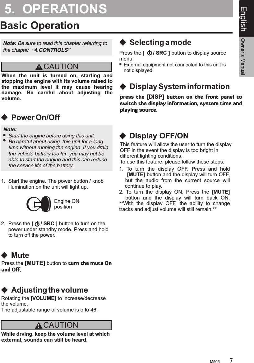 5.  OPERATIONSBasic OperationCAUTIONWhile drving, keep the volume level at which external, sounds can still be heard.M505 7English Owner’s ManualCAUTIONWhen  the  unit  is  turned  on,  starting  and stopping the engine with its volume raised to the  maximum  level  it  may  cause  hearing damage.  Be  careful  about  adjusting  the volume.Power On/OffSelecting a modeAdjusting the volumeEngine ONpositionNote: Be sure to read this chapter referring the chapter  “4.CONTROLS”to Note:     Start the engine before using this unit.    Be careful about using  this unit for a long     time without running the engine. If you drain     the vehicle battery too far, you may not be     able to start the engine and this can reduce     the service life of the battery.1.  Start the engine. The power button / knob     illumination on the unit will light up. 2.  Press the [     / SRC ] button to turn on      power under standby mode. Press and hold     to turn off the power.the Press the [      / SRC ] button to display source menu.*External equipment not connected to this unit is not displayed.Rotating the [VOLUME] to increase/decreasethe volume.The adjustable range of volume is o to 46.  MuteDisplay System informationPress the [MUTE] button to turn the mute On and Off.press  the  [DISP]  button  on  the  front  panel  to switch the display information, system time and playing source.Display OFF/ONThis feature will allow the user to turn the display OFF in the event the display is too bright in different lighting conditions. To use this feature, please follow these steps:  1.  To  turn  the  display  OFF,  Press  and  hold      [MUTE] button and the display will turn OFF,     but  the  audio  from  the  current  source  will     continue to play.2.  To  turn  the  display  ON,  Press  the  [MUTE]     button  and  the  display  will  turn  back  ON. **With  the  display  OFF,  the  ability  to  change tracks and adjust volume will still remain.**............................................... 