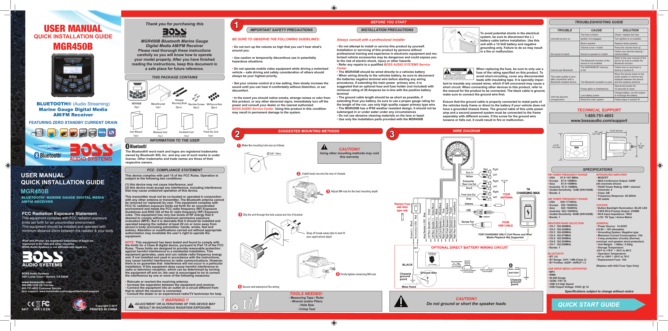 BLUETOOTH® (Audio Streaming)Marine Gauge  Digital Media  AM/FM ReceiverMGR450BUSER MANUALFEATURING ZERO STANDBY CURRENT DRAINQUICK INSTALLATION GUIDEMGR450BUSER MANUAL QUICK INSTALLATION GUIDEBLUETOOTH® MARINE GAUGE DIGITAL MEDIA AM/FM RECEIVERPRINTED IN CHINAVER:1.0 EN0417BOSS Audio Systems3451 Lunar Court • Oxnard, CA 93030www.bossaudio.com800-999-1236 US Toll-free805-751-4853 Customer Servicetech support: www.bossaudio.com/support/technical-supportThe Bluetooth® word mark and logos are registered trademarks owned by Bluetooth SIG, Inc. and any use of such marks is under license. Other trademarks and trade names are those of theirrespective owners.BEFORE YOU STARTIMPORTANT SAFETY PRECAUTIONSBE SURE TO OBSERVE THE FOLLOWING GUIDELINES:• Do not turn up the volume so high that you can’t hear what’s around you.• Use caution or temporarily discontinue use in potentially hazardous situations. • Do not operate mobile video equipment while driving a motorized vehicle – safe driving and safety consideration of others should always be your highest priority.• Set your volume control at a low setting, then slowly increase the sound until you can hear it comfortably without distortion, or ear discomfort.• In the event you should notice smoke, strange noises or odor from this product, or any other abnormal signs, immediately turn off the power and consult your dealer or the nearest authorized BOSS AUDIO Service Center Using this product in this condition may result in permanent damage to the system.WIRE DIAGRAMThank you for purchasing this MGR450B Bluetooth Marine Gauge Digital Media AM/FM ReceiverPlease read thorough these instructionscarefully so you will know how to operate your model properly. After you have nished reading the instructions, keep this document in a safe place for future reference. SUGGESTED MOUNTING METHODSINFORMATION TO THE USERTROUBLESHOOTING GUIDE!! WARNING !!ADJUSTMENT OR ALTERATIONS OF THIS DEVICE MAY RESULT IN HAZARDOUS RADIATION EXPOSURE.     THIS PACKAGE CONTAINSTo avoid potential shorts in the electrical system, be sure to disconnect the (–) battery cable before installation. Use this unit with a 12-Volt battery and negative grounding only. Failure to do so may result in a re or malfunction.When replacing the fuse, be sure to only use a fuse of the rating specied on this product. To avoid short-circuiting, cover any disconnected leads with insulating tape. It is specially impor-tant to insulate any unused wires, which if left uncovered may cause a short circuit. When connecting other devices to this product, refer to the manual for the product to be connected. The black cable is ground, make sure to connect the ground wire rst.Ensure that the ground cable is properly connected to metal parts of the vehicles body frame or direct to the battery if your vehicle does not have a grounded chassis frame. The ground cable of this units power amp and a second powered system must be connected to the frame separately with different screws. If the screw for the ground wire loosens or falls out, it could result in re or malfunction.     CAUTION!! Do not ground or short the speaker leads     1-805-751-4853www.bossaudio.com/supportTECHNICAL SUPPORT This device complies with part 15 of the FCC Rules. Operation is subject to the following two conditions: (1) this device may not cause interference, and (2) this device must accept any interference, including interference that may cause undesired operation of this device.This transmitter must not be co-located or operated in conjunction with any other antenna or transmitter. The Bluetooth antenna cannot be removed (or replaced) by user. This equipment complies with FCC/ IC radiation exposure limits set forth for an uncontrolled environment and meets the FCC radio frequency (RF) Exposure Guidelines and RSS-102 of the IC radio frequency (RF) Exposure rules. This equipment has very low levels of RF energy that it deemed to comply without maximum permissive exposure evaluation (MPE). But it is desirable that it should be installed and operated keeping the radiator at least 20 cm or more away from person’s body (excluding extremities: hands, wrists, feet and ankles). Alteration or modications carried out without appropriate authorization may invalidate the user’s right to operate the equipment. NOTE: This equipment has been tested and found to comply with the limits for a Class B digital device, pursuant to Part 15 of the FCC Rules. These limits are designed to provide reasonable protection against harmful interference in a residential installation. This equipment generates, uses and can radiate radio frequency energy and, if not installed and used in accordance with the instructions, may cause harmful interference to radio communications. However, there is no guarantee that  interference will not occur in a particular installation. If this equipment does cause harmful interference to radio or television reception, which can be determined by turning the equipment off and on, the user is encouraged to try to correct the interference by one or more of the following measures:• Relocate or reorient the receiving antenna.• Increase the separation between the equipment and receiver.• Connect the equipment into an outlet on a circuit different from that to which the receiver is connected.• Consult the dealer or an experienced radio/TV technician for help.FCC  COMPLIANCE STATEMENT132TROUBLE CAUSE SOLUTIONUnit will not turn onThe fuse is blown Check / replace the fuseIgnition not engaged Turn ignition to on positionNo sound is heardBlown speaker Replace faulty speakerVolume is low / muted Press the volume level upDevice is paused or mutedCheck your devices playing / volume statusCannot pair Bluetooth The Bluetooth function of the device is not enabledRefer to the user manual of thedevice for how to enable theBluetooth functionThe MGR450B BT memory is fullFollow how to reconnect a device in section EThe audio quality is poor after connection with a Bluetooth enabled device The Bluetooth reception is poorMove the device closer to theaudio system or remove anyobstacle between the device and the systems antennaUnit has becomeunresponsivePower glitch or interferenceDisconnect power for 10 seconds to resetLow battery powerCharge battery, run the engine to recharge the batteryReset the main system Follow steps in section BINSTALLATION PRECAUTIONSAlways consult with a professional installer• Do not attempt to install or service this product by yourself. Installation or servicing of this product by persons without professional training and experience in electronic equipment and mo-torized vehicle accessories may be dangerous and could expose you to the risk of electric shock, injury or other hazards• Refer any repairs to a qualied BOSS AUDIO SYSTEMS Service Center• The MGR450B should be wired directly to a vehicles battery • When wiring directly to the vehicles battery, be sure to disconnect the batteries negative terminal wire before starting any wiring procedures, if extending the main power  primary wire, it is suggested that an optional fuse and fuse holder (not included) with minimum rating of 20 Amperes be in-line with the positive battery terminal • The ground cable length should be as short as possible, if extending from you battery, be sure to use a proper gauge rating for the length of the run, use only high quality copper primary type wire• The MGR450B has a IPX6 weather resistant design, it should not be submerged in or under water under any circumstances• Do not use abrasive cleaning materials on the lens or bezel• Use only the installation parts provided with the MGR450BTOOLS NEEDED:- Measuring Tape / Ruler - Wrench and/or Pliers- Hole Saw- Crimp Tool CAUTION!!Using other mounting methods may void this warranty     FM TUNER FREQUENCY RANGE• USA        87.5~107.9MHz• Europe    87.5~108MHz• Asia         87.5~108MHz• Australia  87.5~108MHz• Usable Sensitivity: 12dB (S/N=30dB)• Bands: 2AM TUNER FREQUENCY RANGE• USA        530~1710KHz• Europe    522~1620KHz• Asia               522~1620KHz                                              • Australia  522~1620KHz• Usable Sensitivity: 40dB (S/N=20dB)• Bands: 1WEATHER BAND SELECTION • CH.1  162.400MHz • CH.2  162.425MHz   • CH.3  162.450MHz• CH.4  162.475MHz• CH.5  162.500MHz• CH.6  162.525MHz• CH.7  162.550MHz• Bands: 1 BLUETOOTH• BT: 3.0 • BT Range: 33Ft / 10M (Class 2) • BT Proles: A2DP / AVRCP 1.3 USB DRIVE MEDIA SUPPORTED• MP3• WMA• 65,000 Songs• 32GB / FAT 32• USB 2.0 High Speed• USB Output Voltage: 5VDC @ 1AINTEGRATED AMPLIFIER • MOSFET• MAX Continuous Output: 240W (All channels driven)• PEAK Power Rating: 60W / channel • Channels: 4• Class: AB• Frequency Response: 20-20kHz• 4Ω stableCHASSIS• Button Backlight Illumination: BLUE LED• F/R/S RCA Preamp Output: 2VRMS • RCA Input Impedance: 10kΩ• LCD: TN Type / Active MatrixGENERAL• Power Source:  14.4VDC(10.8V ~ 16V allowable)• Grounding System: Negative type• Maximum Current Consumption: 15A• 3-way protection circuitry (thermal, overload,  and  speaker  short  protection)                                                                                            • Unit Weight:  1.08lbs / 0.52kg • Storage Temperature: -22oF to 176oF  / -30oC to 80oC• Operation Temperature: -4oF to 158oF / -20oC to 70oC• Replacement Fuse: 15A (Replace with AGU Fuse Type Only)SPECIFICATIONSSpecications subject to change without noticeQUICK START GUIDEFOR CHARGING ONLY: Cell Phone and iPodMedia Playback Not SupportediPod® and iPhone® are registered trademarks of Apple Inc.registered in the USA and other countries.BOSS Audio Systems is not afliated with Apple Inc.Copyright © 2017 FCC Radiation Exposure StatementThis equipment complies with FCC radiation exposure limits set forth for an uncontrolled environment. This equipment should be installed and operated with minimum distance 20cm between the radiator &amp; your body