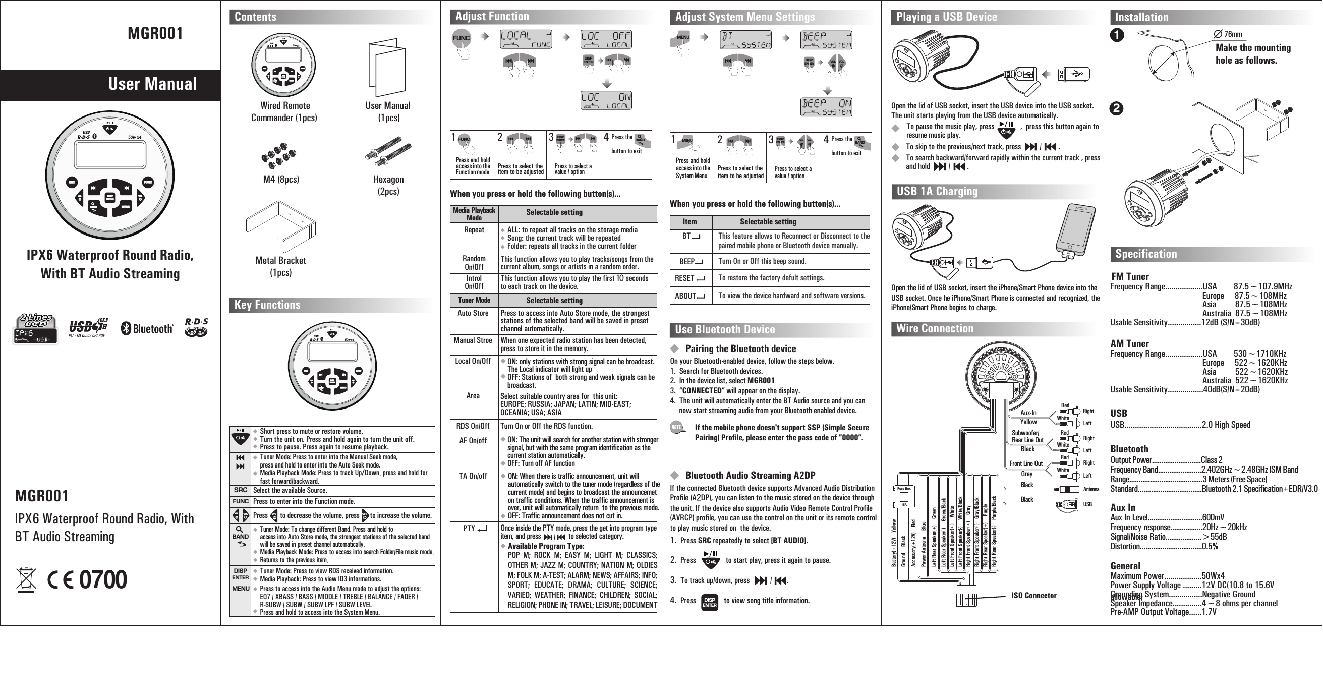 50w x4USBENTERDISPSRCVOLMENUBANDFUNCVOLMGR001User ManualIPX6 Waterproof Round Radio, With BT Audio StreamingContents Wire Connection InstallationKey Functions Wired Remote Commander (1pcs) Hexagon(2pcs)50w x4USBENTERDISPSRCVOLMENUBANDFUNCVOLM4 (8pcs) User Manual (1pcs) Metal Bracket(1pcs)50w x4USBENTERDISPSRCVOLMENUBANDFUNCVOLTuner Mode: Press to enter into the Manual Seek mode, press and hold to enter into the Auto Seek mode.Media Playback Mode: Press to track Up/Down, press and hold for fast forward/backward. Short press to mute or restore volume.Turn the unit on. Press and hold again to turn the unit off.Press to pause. Press again to resume playback.Select the available Source.Press       to decrease the volume, press      to increase the volume.Press to enter into the Function mode.SRCFUNCVOL VOL VOLVOLWhiteRedYellowAux-InLeftRightBlackGreySubwoofer/Rear Line OutFront Line OutWhiteWhiteRedRedLeftLeftRightRightAntenna BlackBlack USBFuse BoxLeft Rear Speaker(+)     Green15ALeft Rear Speaker(-)     Green/BlackLeft Front Speaker(+)     WhiteLeft Front Speaker(-)     White/BlackRight Front Speaker(+)     GrayRight Front Speaker(-)    Gray/BlackRight Rear Speaker(+)     PurpleRight Rear Speaker(-)    Purple/BlackMake the mounting hole as follows. 76mmTurn On or Off the RDS function. 11223344Press and hold access into the System MenuPress and hold access into the Function modeRDS On/OffPress the  button to exitPress the  button to exitPress to select the item to be adjustedPress to select the item to be adjustedPress to select a value / optionPress to select a value / optionAdjust System Menu SettingsAdjust FunctionMENUENTERDISPENTERDISPMENUENTERDISPENTERDISPVOLBANDBANDItemMedia Playback ModeTuner ModeSelectable settingSelectable settingSelectable settingThis feature allows to Reconnect or Disconnect to the paired mobile phone or Bluetooth device manually.This function allows you to play tracks/songs from the current album, songs or artists in a random order. When one expected radio station has been detected, press to store it in the memory.This function allows you to play the first 10 seconds to each track on the device. Turn On or Off this beep sound.To restore the factory defult settings.To view the device hardward and software versions.BTRepeatAuto StoreRandom On/OffManual StroeIntrol On/OffLocal On/OffBEEPRESETABOUTWhen you press or hold the following button(s)...When you press or hold the following button(s)...FUNCFUNCALL: Song: to repeat all tracks on the storage media the current track will be repeated Folder: repeats all tracks in the current folder Press to access into Auto Store mode, the strongest stations of the selected band will be saved in preset channel automatically. ON: OFF: only stations with strong signal can be broadcast. The Local indicator will light upStations of both strong and weak signals can be broadcast.Area Select suitable country area for  this unit: EUROPE; RUSSIA; JAPAN; LATIN; MID-EAST; OCEANIA; USA; ASIAON: The unit will search for another station with stronger signal, but with the same program identification as the current station automatically.OFF: Turn off AF functionON: When there is traffic announcement, unit will automatically switch to the tuner mode (regardless of the current mode) and begins to broadcast the announcemet on traffic conditions. When the traffic announcement is over, unit will automatically return  to the previous mode.OFF: Traffic announcement does not cut in.AF On/offTA On/offUse Bluetooth DevicePairing the Bluetooth deviceOn your Bluetooth-enabled device, follow the steps below.1. Search for Bluetooth devices.2. In the device list, select MGR0013. “CONNECTED” will appear on the display.4. The unit will automatically enter the BT Audio source and you can      now start streaming audio from your Bluetooth enabled device. Bluetooth Audio Streaming A2DPIf the connected Bluetooth device supports Advanced Audio Distribution Profile (A2DP), you can listen to the music stored on the device through the unit. If the device also supports Audio Video Remote Control Profile (AVRCP) profile, you can use the control on the unit or its remote control to play music stored on  the device.If the mobile phone doesn&apos;t support SSP (Simple Secure Pairing) Profile, please enter the pass code of ”0000”. NOTEOpen the lid of USB socket, insert the USB device into the USB socket. The unit starts playing from the USB device automatically.Playing a USB Device12To pause the music play, press              ,  press this button again to resume music play.To skip to the previous/next track, press          /         . To search backward/forward rapidly within the current track , press and hold          /         . USB 1A ChargingOpen the lid of USB socket, insert the   device into the USB socket. iPhone/Smart PhoneOnce he iPhone/Smart Phone is connected and recognized, the iPhone/Smart Phone begins to charge.SpecificationFM Tuner Frequency Range..................USA        87.5~107.9MHzEurope     87.5~108MHzAsia         87.5~108MHzAustralia  87.5~108MHzUsable Sensitivity................12dB (S/N=30dB)AM Tuner USBBluetooth Aux InFrequency Range..................USA        530~1710KHzEurope     522~1620KHzAsia         522~1620KHzAustralia  522~1620KHzUsable Sensitivity.................40dB(S/N=20dB)Tuner Mode: To change different Band. Media Playback Mode: Press to  .Returns to the previous item.Press and hold to access into Auto Store mode, the strongest stations of the selected band will be saved in preset channel automatically. access into search Folder/File music modeTuner Mode: Press to view RDS received information.Media Playback: Press to view ID3 informations.Press to access into the Audio Menu mode to adjust the options:EQ7 / XBASS / BASS / MIDDLE / TREBLE / BALANCE / FADER / R-SUBW / SUBW / SUBW LPF / SUBW LEVELPress and hold to access into the System Menu.BANDENTERDISPMENUISO Connector Accessory(+12V)    RedGround     BlackBattery(+12V)    YellowPower Anteena     BlueOnce inside the PTY mode, press the get into program type item, and press               to selected category.     PTY  Available Program Type: POP  M;  ROCK  M;  EASY  M;  LIGHT  M;  CLASSICS; OTHER M; JAZZ M; COUNTRY; NATION M; OLDIES M; FOLK M; A-TEST; ALARM; NEWS; AFFAIRS; INFO; SPORT;  EDUCATE;  DRAMA;  CULTURE;  SCIENCE; VARIED;  WEATHER;  FINANCE;  CHILDREN;  SOCIAL; RELIGION; PHONE IN; TRAVEL; LEISURE; DOCUMENT 1. Press SRC repeatedly to select [BT AUDIO].2. Press to start play, press it again to pause.3. To track up/down, press           /        .4. Press            to view song title information.ENTERDISPGeneralUSB.....................................2.0 High SpeedOutput Power..........................Class 2Frequency Band.......................2.402GHz~2.48GHz ISM BandRange.......................................3 Meters (Free Space)Standard..................................Bluetooth 2.1 Specification+EDR/V3.0Maximum Power..................50Wx4Power Supply Voltage .........12V DC(10.8 to 15.6V allowable) Grounding System................Negative GroundSpeaker Impedance..............4~8 ohms per channelPre-AMP Output Voltage......1.7V/VOL VOLVOL VOLAux In Level.............................600mVFrequency response.................20Hz~20kHzSignal/Noise Ratio...................&gt;55dBDistortion.................................0.5%MGR001IPX6 Waterproof Round Radio, With BT Audio Streaming0700