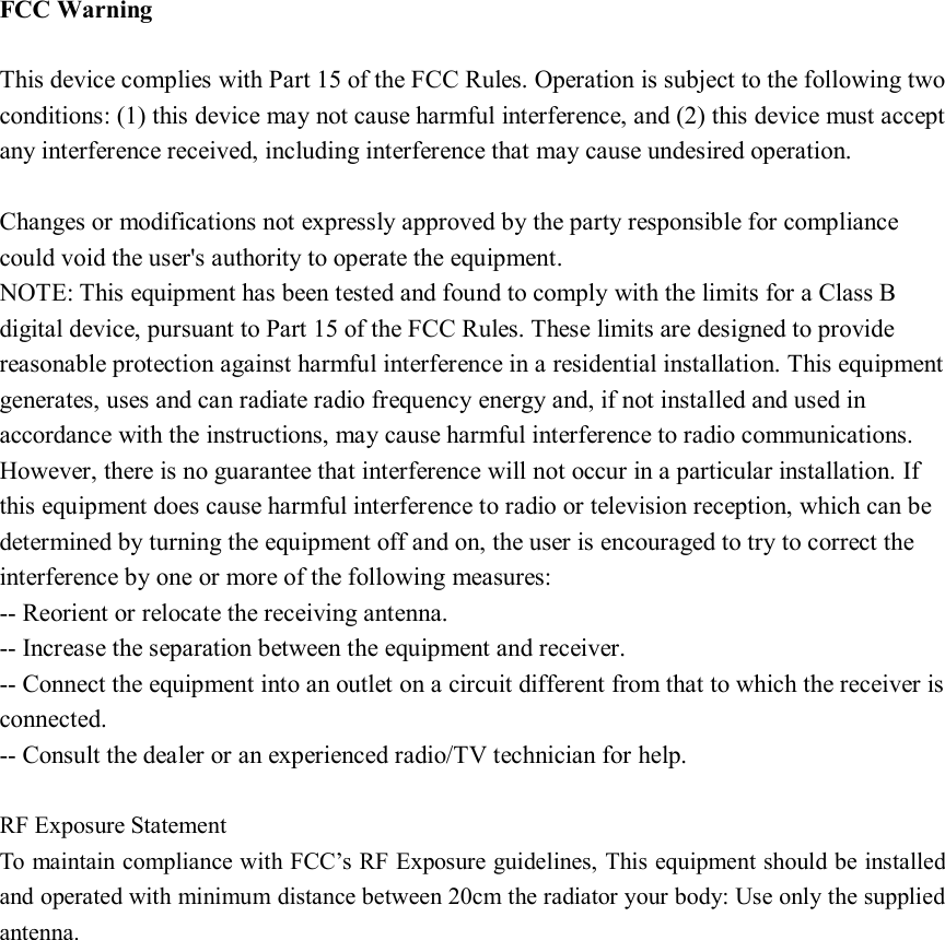 FCC Warning  This device complies with Part 15 of the FCC Rules. Operation is subject to the following two conditions: (1) this device may not cause harmful interference, and (2) this device must accept any interference received, including interference that may cause undesired operation.  Changes or modifications not expressly approved by the party responsible for compliance could void the user&apos;s authority to operate the equipment. NOTE: This equipment has been tested and found to comply with the limits for a Class B digital device, pursuant to Part 15 of the FCC Rules. These limits are designed to provide reasonable protection against harmful interference in a residential installation. This equipment generates, uses and can radiate radio frequency energy and, if not installed and used in accordance with the instructions, may cause harmful interference to radio communications. However, there is no guarantee that interference will not occur in a particular installation. If this equipment does cause harmful interference to radio or television reception, which can be determined by turning the equipment off and on, the user is encouraged to try to correct the interference by one or more of the following measures: -- Reorient or relocate the receiving antenna. -- Increase the separation between the equipment and receiver. -- Connect the equipment into an outlet on a circuit different from that to which the receiver is connected. -- Consult the dealer or an experienced radio/TV technician for help.  RF Exposure Statement To maintain compliance with FCC’s RF Exposure guidelines, This equipment should be installed and operated with minimum distance between 20cm the radiator your body: Use only the supplied antenna.  