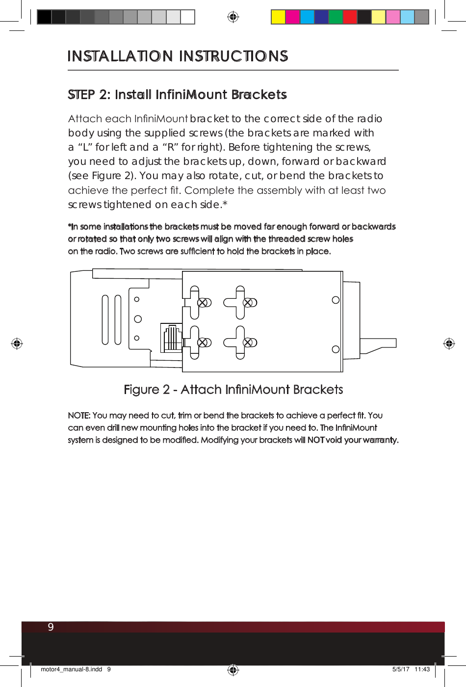 9INSTALLATION INSTRUCTIONSSTEP 2: Install InfiniMount BracketsAttach each InniMount bracket to the correct side of the radio body using the supplied screws (the brackets are marked with a “L” for left and a “R” for right). Before tightening the screws, you need to adjust the brackets up, down, forward or backward (see Figure 2). You may also rotate, cut, or bend the brackets to achieve the perfect t. Complete the assembly with at least two screws tightened on each side.* *In some installations the brackets must be moved far enough forward or backwards or rotated so that only two screws will align with the threaded screw holes on the radio. Two screws are sufcient to hold the brackets in place. NOTE: You may need to cut, trim or bend the brackets to achieve a perfect t. You can even drill new mounting holes into the bracket if you need to. The InniMount system is designed to be modied. Modifying your brackets will NOT void your warranty. RFigure 2 - Attach InniMount Bracketsmotor4_manual-8.indd   9 5/5/17   11:43