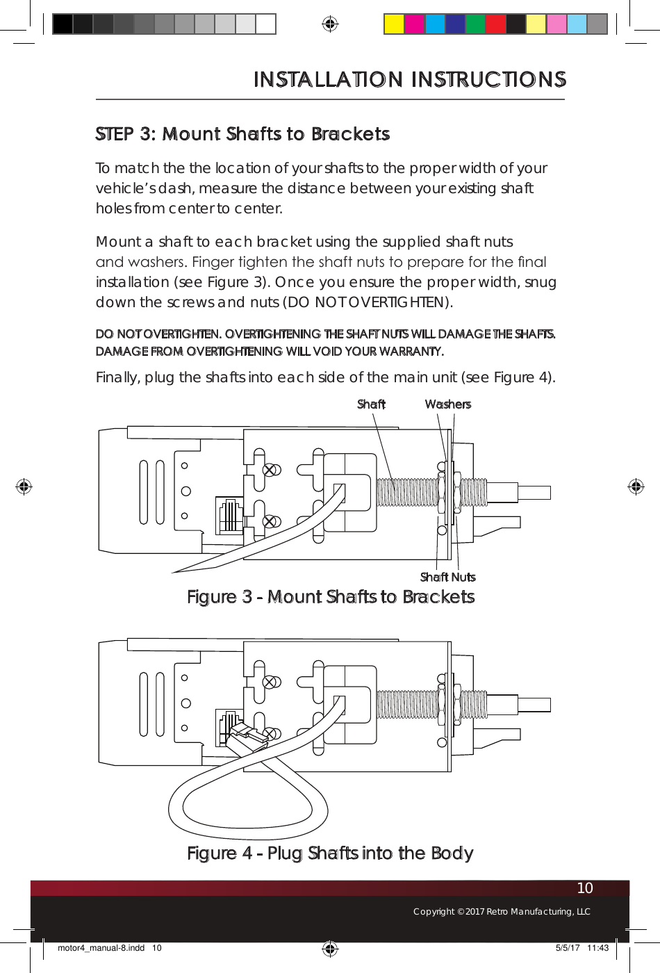 10Copyright © 2017 Retro Manufacturing, LLCINSTALLATION INSTRUCTIONSSTEP 3: Mount Shafts to BracketsTo match the the location of your shafts to the proper width of your vehicle’s dash, measure the distance between your existing shaft holes from center to center.  Mount a shaft to each bracket using the supplied shaft nuts  and washers. Finger tighten the shaft nuts to prepare for the nal installation (see Figure 3). Once you ensure the proper width, snug down the screws and nuts (DO NOT OVERTIGHTEN). DO NOT OVERTIGHTEN. OVERTIGHTENING THE SHAFT NUTS WILL DAMAGE THE SHAFTS.  DAMAGE FROM OVERTIGHTENING WILL VOID YOUR WARRANTY. Finally, plug the shafts into each side of the main unit (see Figure 4). Figure 3 - Mount Shafts to BracketsShaft WashersShaft NutsFigure 4 - Plug Shafts into the Bodymotor4_manual-8.indd   10 5/5/17   11:43