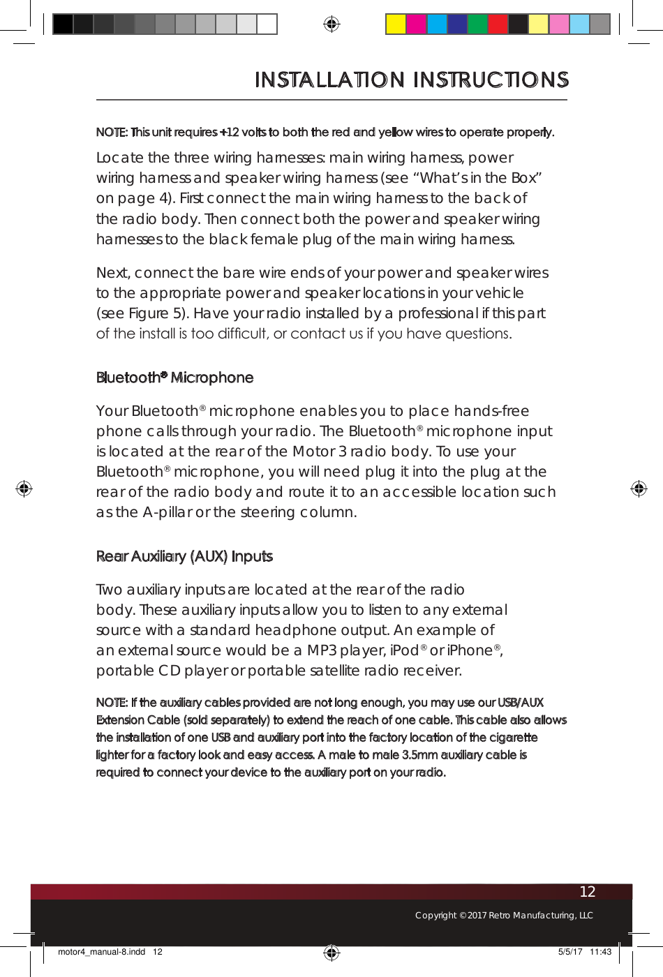 12Copyright © 2017 Retro Manufacturing, LLCNOTE: This unit requires +12 volts to both the red and yellow wires to operate properly. Locate the three wiring harnesses: main wiring harness, power wiring harness and speaker wiring harness (see “What’s in the Box” on page 4). First connect the main wiring harness to the back of the radio body. Then connect both the power and speaker wiring harnesses to the black female plug of the main wiring harness.Next, connect the bare wire ends of your power and speaker wires to the appropriate power and speaker locations in your vehicle (see Figure 5). Have your radio installed by a professional if this part of the install is too difcult, or contact us if you have questions.Bluetooth® MicrophoneYour Bluetooth® microphone enables you to place hands-free phone calls through your radio. The Bluetooth® microphone input is located at the rear of the Motor 3 radio body. To use your Bluetooth® microphone, you will need plug it into the plug at the rear of the radio body and route it to an accessible location such as the A-pillar or the steering column. Rear Auxiliary (AUX) InputsTwo auxiliary inputs are located at the rear of the radio body. These auxiliary inputs allow you to listen to any external source with a standard headphone output. An example of an external source would be a MP3 player, iPod® or iPhone®, portable CD player or portable satellite radio receiver. NOTE: If the auxiliary cables provided are not long enough, you may use our USB/AUX Extension Cable (sold separately) to extend the reach of one cable. This cable also allows the installation of one USB and auxiliary port into the factory location of the cigarette lighter for a factory look and easy access. A male to male 3.5mm auxiliary cable is required to connect your device to the auxiliary port on your radio. INSTALLATION INSTRUCTIONSmotor4_manual-8.indd   12 5/5/17   11:43