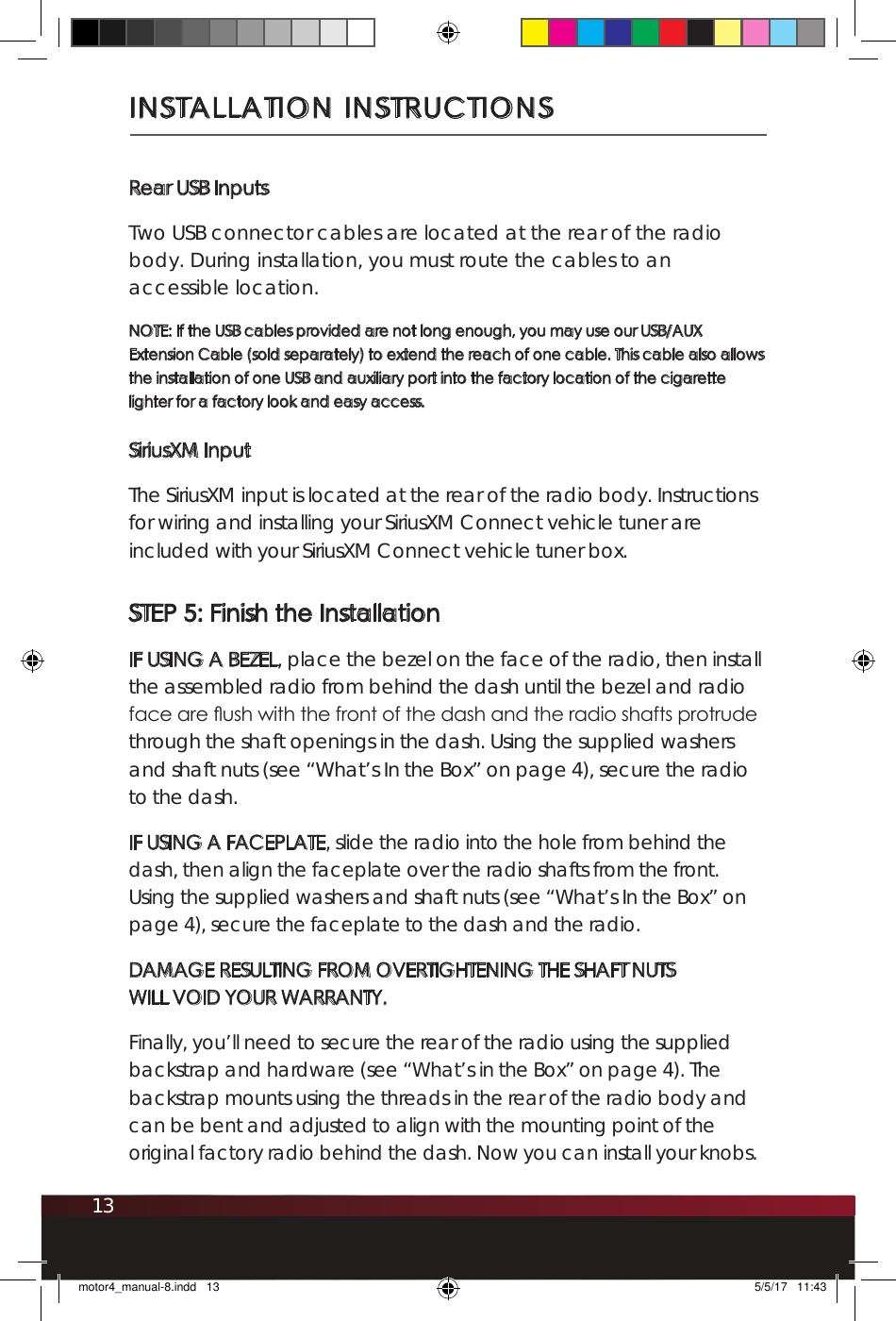 13INSTALLATION INSTRUCTIONSRear USB InputsTwo USB connector cables are located at the rear of the radio body. During installation, you must route the cables to an accessible location. NOTE: If the USB cables provided are not long enough, you may use our USB/AUX Extension Cable (sold separately) to extend the reach of one cable. This cable also allows the installation of one USB and auxiliary port into the factory location of the cigarette lighter for a factory look and easy access.SiriusXM InputThe SiriusXM input is located at the rear of the radio body. Instructions for wiring and installing your SiriusXM Connect vehicle tuner are included with your SiriusXM Connect vehicle tuner box. STEP 5: Finish the InstallationIF USING A BEZEL, place the bezel on the face of the radio, then install the assembled radio from behind the dash until the bezel and radio face are ush with the front of the dash and the radio shafts protrude through the shaft openings in the dash. Using the supplied washers and shaft nuts (see “What’s In the Box” on page 4), secure the radio to the dash. IF USING A FACEPLATE, slide the radio into the hole from behind the dash, then align the faceplate over the radio shafts from the front. Using the supplied washers and shaft nuts (see “What’s In the Box” on page 4), secure the faceplate to the dash and the radio.DAMAGE RESULTING FROM OVERTIGHTENING THE SHAFT NUTS WILL VOID YOUR WARRANTY. Finally, you’ll need to secure the rear of the radio using the supplied backstrap and hardware (see “What’s in the Box” on page 4). The backstrap mounts using the threads in the rear of the radio body and can be bent and adjusted to align with the mounting point of the original factory radio behind the dash. Now you can install your knobs.motor4_manual-8.indd   13 5/5/17   11:43