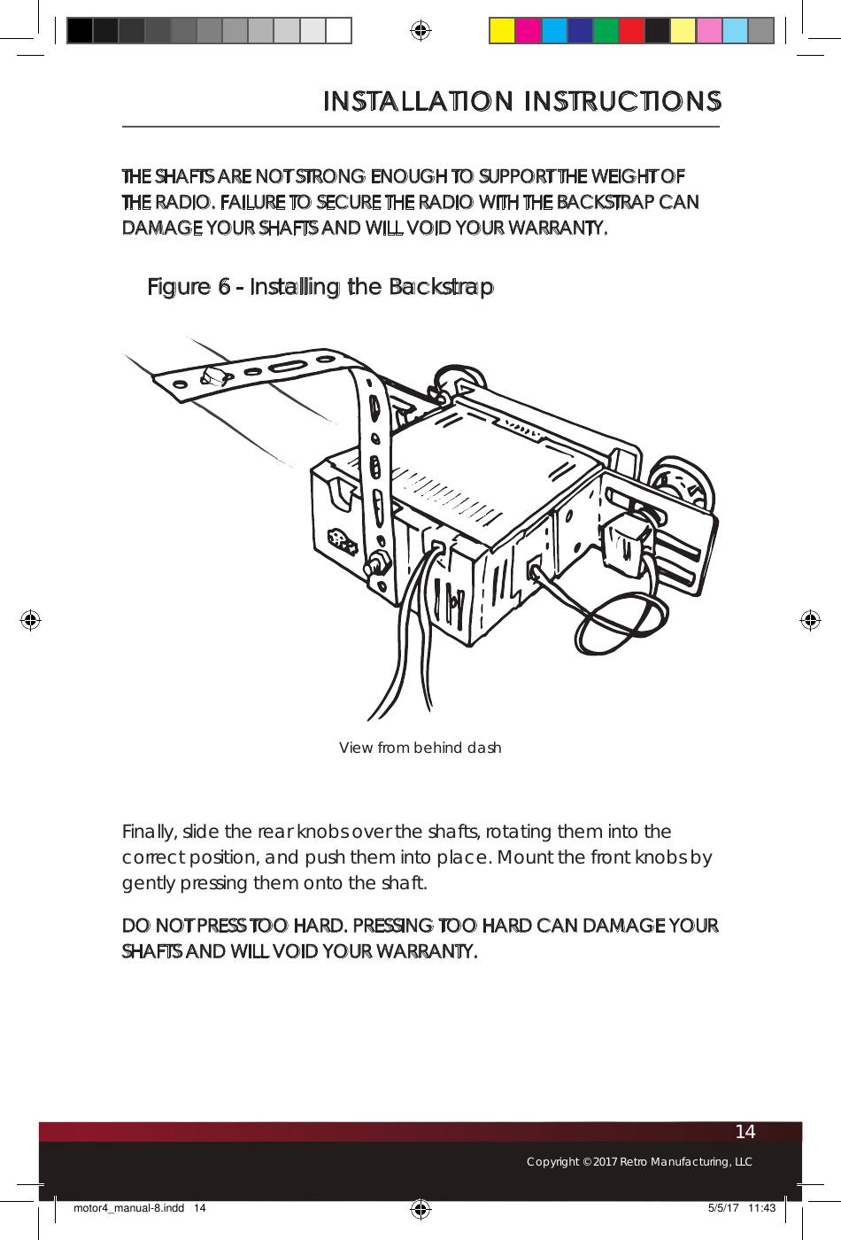 14Copyright © 2017 Retro Manufacturing, LLCINSTALLATION INSTRUCTIONSFigure 6 - Installing the BackstrapView from behind dashTHE SHAFTS ARE NOT STRONG ENOUGH TO SUPPORT THE WEIGHT OF THE RADIO. FAILURE TO SECURE THE RADIO WITH THE BACKSTRAP CAN DAMAGE YOUR SHAFTS AND WILL VOID YOUR WARRANTY.Finally, slide the rear knobs over the shafts, rotating them into the correct position, and push them into place. Mount the front knobs by gently pressing them onto the shaft. DO NOT PRESS TOO HARD. PRESSING TOO HARD CAN DAMAGE YOUR SHAFTS AND WILL VOID YOUR WARRANTY.motor4_manual-8.indd   14 5/5/17   11:43