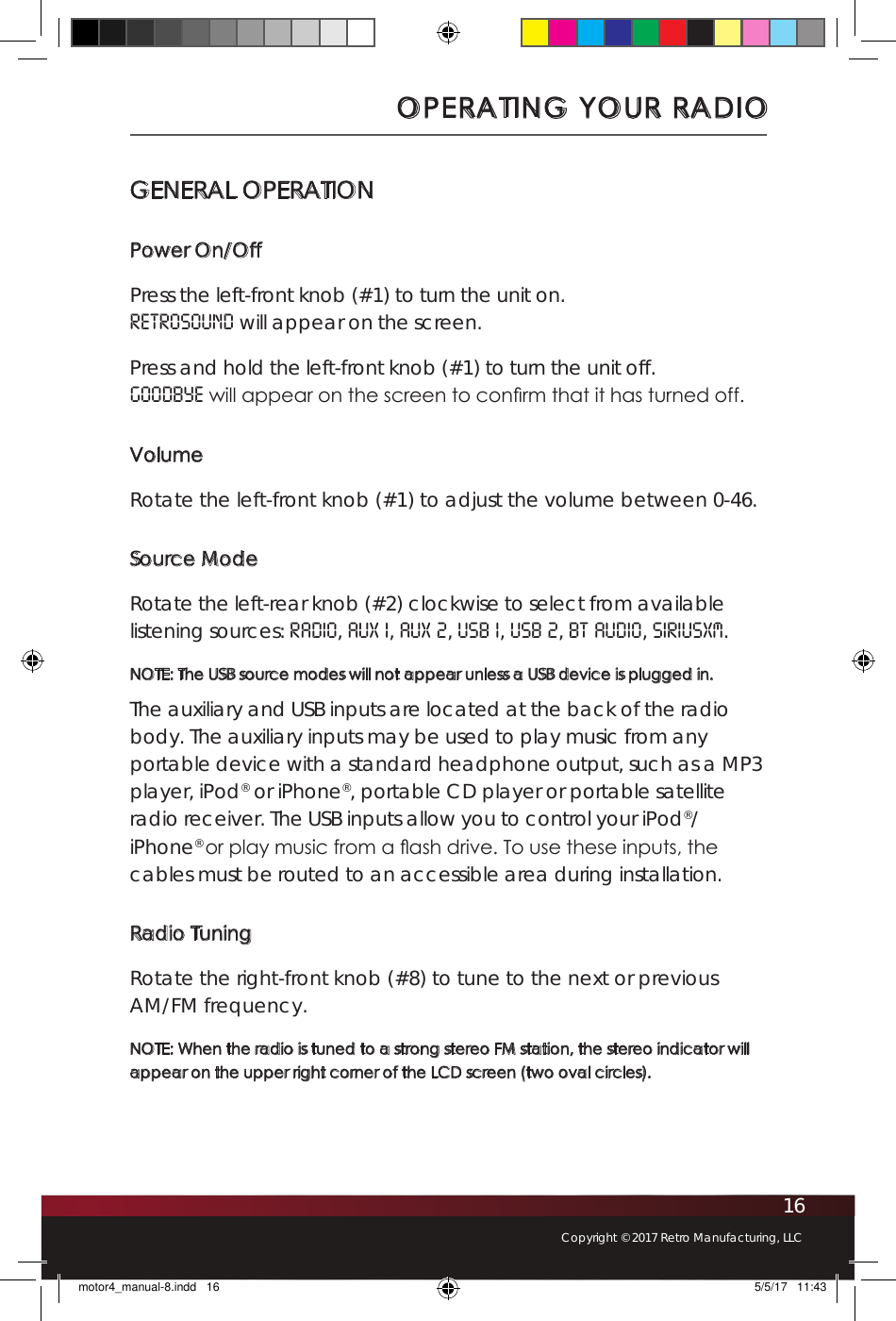 16Copyright © 2017 Retro Manufacturing, LLCOPERATING YOUR RADIOGENERAL OPERATIONPower On/OffPress the left-front knob (#1) to turn the unit on. RETROSOUND will appear on the screen. Press and hold the left-front knob (#1) to turn the unit off. GOODBYE will appear on the screen to con rm that it has turned off.VolumeRotate the left-front knob (#1) to adjust the volume between 0-46.Source ModeRotate the left-rear knob (#2) clockwise to select from available listening sources: RADIO, AUX 1, AUX 2, USB 1, USB 2, BT Audio, SiriusXM. NOTE: The USB source modes will not appear unless a USB device is plugged in. The auxiliary and USB inputs are located at the back of the radio body. The auxiliary inputs may be used to play music from any portable device with a standard headphone output, such as a MP3 player, iPod® or iPhone®, portable CD player or portable satellite radio receiver. The USB inputs allow you to control your iPod®/iPhone® or play music from a  ash drive. To use these inputs, the cables must be routed to an accessible area during installation. Radio TuningRotate the right-front knob (#8) to tune to the next or previous AM/FM frequency. NOTE: When the radio is tuned to a strong stereo FM station, the stereo indicator will appear on the upper right corner of the LCD screen (two oval circles).motor4_manual-8.indd   16 5/5/17   11:43