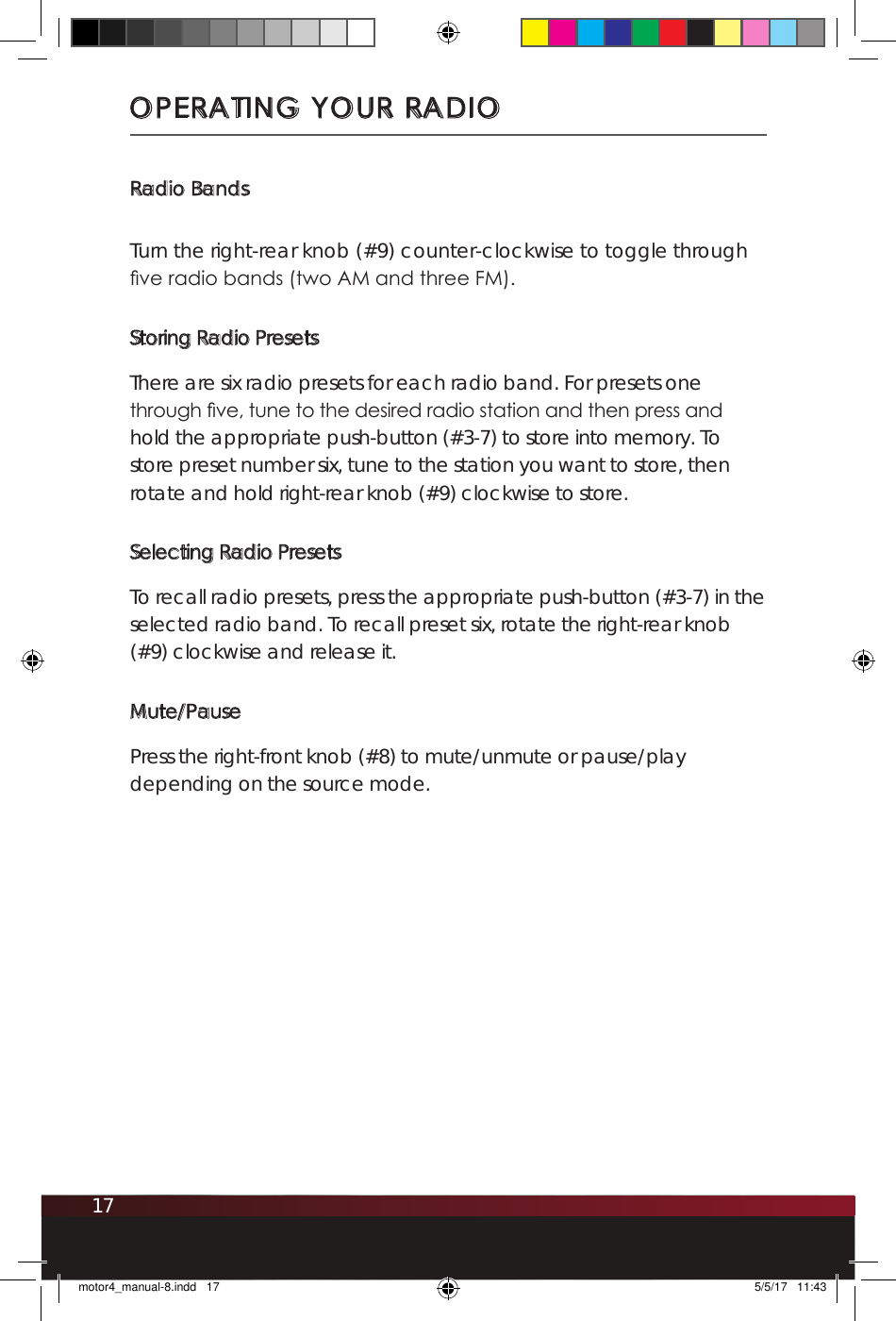 17Radio BandsTurn the right-rear knob (#9) counter-clockwise to toggle through ve radio bands (two AM and three FM).Storing Radio PresetsThere are six radio presets for each radio band. For presets one through ve, tune to the desired radio station and then press and hold the appropriate push-button (#3-7) to store into memory. To store preset number six, tune to the station you want to store, then rotate and hold right-rear knob (#9) clockwise to store.Selecting Radio PresetsTo recall radio presets, press the appropriate push-button (#3-7) in the selected radio band. To recall preset six, rotate the right-rear knob (#9) clockwise and release it.Mute/PausePress the right-front knob (#8) to mute/unmute or pause/play depending on the source mode.OPERATING YOUR RADIOmotor4_manual-8.indd   17 5/5/17   11:43